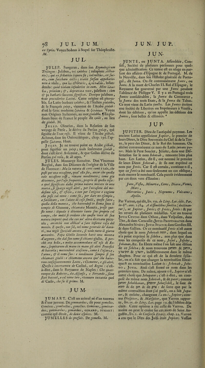 yS JUL. JUM. ex Syrie. Voyez Bodæus àStapel fur Théophrafte. M. JUL JULEP. Fungerus , dans Ton Etymologicum 'Trilingue : Julebus, vel zulebus ( zulapium Aclua- rio) j qui exfiillatitio liquore fit j velreclius, ex fuc- cis , cum face haro cottis trahit forfan appellatio- nem a viola., que 'loi efiGrecis, ^ tS Aet£«v 5 infun- dendo : violant infuderint in eum. Hinc IoA«- Cov, primumj &, depravata voce, juleibon : CT ju barbaris fuccum fignificet. Demque julebum, ï'Wf procuderint Latini. Cette origine efb pitoya¬ ble. Le Latin-barbare zulebus, & l’Italien giulebbo, 8c le François julep, viennent de l’Arabe ghdeb : d’où le Grec moderne 8c ^aAcwnoy. Voyez mes Origines Italiennes, au motgiulebbo. f En plu- fleurs lieux de France le peuple dit zjulêt, au lieu de giuleb. M. Julep. Olearius, dans la Relation de fon voyage de Perfe , le dérive du Perfan gulap, qui lignifie de Veau rofe. Il vient de l’Arabe gilbah. Achmet,dans Tes Onirocritiques, chap. 196.l’ap¬ pelle Çou\a7ri'j. Huet. Julep. Je ne trouve point en Arabe gilbah, pour lignifier un julep ,• mais feulement giulâb , dont s’eft fervi Avicenne, 8c que Golius dérive du Perfan,^/ rofa, 8c àb aqua. * JULES. Monnoye Romaine. Don Vincenzo Borgini, dans fon Difcours de l’origine de la Ville de Florence : Ma la natura di certi nomi e taie, che pofli per una occafione, quai’ ella fia, ancor che quelle taie occafione cejfi , rimane nondimeno j corne gia âivenuto, perl’ufo frequente, proprio di quelle coj'a : e quel fignificato dalla prima natura mutato in una nuova , fi fparge negli altri , per /’occafione del mc- defimo ufo , & ifizio , e non per l’origine e cagione che pofe tal nome : corne fit, per dare un efempio , e facilitare , con l’aiuto di cofe fimili, quefio fatto , quelle délia rnoneta , che battendofi in Roma fotto il tempio di -Giunone, chiamata Moneta, prefe que¬ fio nome : ilquale e divenuto tanto Juo proprio col tempo, che molti fi credono che quejla voce di fua natura imparti quel che con un altra dicevano pecu- nia , ancor,che non abbian’ a fare infieme cofa del mondo. E quefio, non fol, nel nome generale de’ dana- ri, ma negli fpeziali ancor a, fi vede tutto il giorno avvenire. Papa Giulio Secondo batte una moneta d’argento, che dal fto nome fi chiam'o giulio. E per¬ che era belle, e molto accommodata a/l’ ufo di Ro¬ ma , fequitarono di mano in mano gli altri Pontefici di batterie ,• mettendovi çiafeuno , corne e l’ufanza , l’arme, & il nome fuo : e nondimeno fempre fi fon chiamati giulii : e chiamano ancora que’ che batte- rono confeguentemente Leone, e Clemente, e gli altri. jQueflo e imervenuto de Carlini, nel Regno : c’eft- à-dire, dans le Royaume de Naples : Che quan- tunque da Ruberto , da Alfonfo , e Fernando , fiieno fiati battuti, e col nome loro, ritennero tuttavia quel di Carlo, che fit il primo. M. JUM- J U M A R T. C’eft un animal né d’un taureau &d’une jument. Degemmardus, dit pour gemellus. Geminus, geminellus, gemellus. Geminus, geminar- dus, gemmardus, gemardus , gemard , jumart: comme qui diroit, de deux efpeces. M. JUMELLES de prejfoir. DegemelU. M. J U N. J U P. J U N- JUNTE, ou JUNTA. Aflemblée, Con- feil. Société de plufieurs perfonnes pour quel¬ que adminiftration. Ce terme eft en ulage en par¬ lant des affaires d’Efpagne & de Portugal. M. de la Neuville, dans fon Hiftoire générale de Portu¬ gal , dit Junte. On die communément Junte , ou Jonte. A la mort de Charles II. Roi d’Efpagne, le Royaume fut gouverné par une Junte pendant l’abfence de Philippe V. Il y a en Portugal trois Juntes confidérables , la Junte du Commerce , la Junte des trois Etats, & la Junte du Tabac. Ce mot vient du Latin juntta. Les Juntes étoient une fociété de Libraires ou Imprimeurs à Venife, dont les éditions, qu’on appelle les éditions des Juntes, font belles & eflimées. * J UP. JUPITER. Dieu de l’antiquité payenne. Les anciens Latins appelaient Jupiter, le premier de leurs Dieux, le Dieu Souverain du Ciel & de la Ter¬ re, le pere des Dieux, & le Roi des hommes. On dérive communément ce nom du Latin juvans pa- ter. Mais le Pere Souciet, Jéfuite, dans une Dif- fertation fur le nom Jéhovah , remonte bien plus haut. Les Latins, dit-il, ont nommé le premier de leurs Dieux Jéhovah , & ils ont exprimé ce nom par Jovis. Car il eft certain, continue-t-il, que ce Jovis a été non-feulement un cas oblique, mais encore le nominatif. Cela paroît évidemment par ces deux vers d’Ennius : Juno, Vefia, Minerve, Ceres, Diana, Venus, Mars , Mercurius , Jovis , Neptunus , Vulcanus , Apollo. Par Varron, qui dit, liv. vn. de Ling. Lat. édit. Par. in-8°. ann. 1584. A diffimilibus fimilia (declinan- tur), ut Jupiter , Jovis j & Jovis, Jovis : 8c par les revers de plufieurs médailles. Car on trouve Jovis Custos dans Othon, dans Vefpaften, dans Tite, 8c dans Caracalle ; Jovis PROPUGNATORdans AlexandreSévére ; Jovis Stator dans Gordien III. 8c dans Gallien. Or ce nominatif Jovis n’eft autre chofe que le nom Jéhovah mm , dans lequel on n’a point exprimé le fehéva , non plus que dans tous les compofés de ce nom, JoJ'ué, Jofedec, Johanan, 8cc. En Ebreu même l’on fait une élifîon de ce fehéva j 8c nous trouvons pntni 8c pm>, jrltrOm 8c jlu/V, indifféremment dans le même chapitre. Pour ce qui eft de la derniere fylla- be , on n’a fait que changer la terminaifon Ebraï- que rr en terminaifon Latine is : Jéhovah , Jeho- vis , Jovis. Ainfi s’eft formé ce nom dans les premiers tems. De même, ajoute t-il, Jupiter n’eft autre chofe que Jehupater ÿ c’eft-à-dire, un com- pofé du même nom Jéhovah, 8c de pater j comme pmm Jehohhanan, plXim Jehotfedek1, le font de mm 8c de prt 8c de p”ix : de forte que par la même contraélion dont j’ai parlé, on a fait Jupa- ter, 8c enfuite, changeant l’a en i, Jupiter j com¬ me Diefpiter, 8c Marfpiter, que Varron rappor¬ te, liv . iv. de Ling. Lat. page 19. de l’édition déjà citée. Cette opinion a été celle de Varron. Du moins on peut le croire fur ces mots de Saint Au- guftin, liv. 1. de Confenfu Evang. chap. zz. Varron a cru que le Dieu des Juifs étoit Jupiter. Vofllus