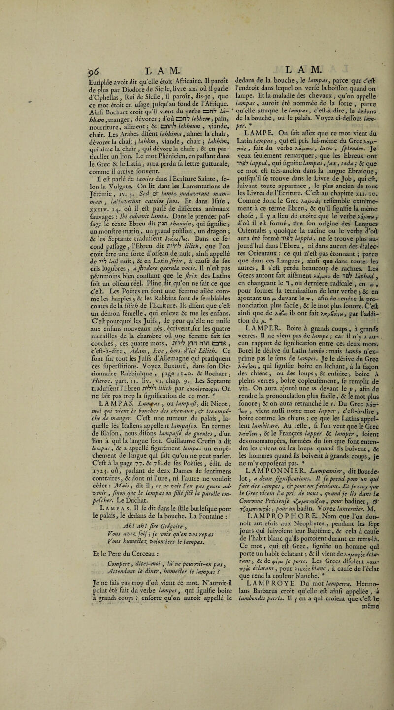 $6 L AM. Euripide avoit dit quelle étoit Africaine. Il paroît de plus par Diodore de Sicile, livre xx. où il parle ft’Ophellas, Roi de Sicile, il paroît, dis-je , que ce mot étoit en ufage jufqu’au fond de l’Afrique. Ainfi Bochart croit qu’il vient du verbe onV la- bham,manger, dévorer 5 d’où anb lehhem, pain, nourriture, aliroenc j & trnnb lehhoum , viande, chair. Les Arabes difent lahhima, aimer la chair, dévorer la chair -, lahhm, viande, chair ; lahhim, qui aime la chair , qui dévore la chair ; ôc en par¬ ticulier un lion. Le mot Phénicien, en payant dans le Grec ôc le Latin , aura perdu fa lettre gutturale, comme il arrive iouvent. Il eft parlé de lamies dans l’Ecriture Sainte, fé¬ lon la Vulgate. On lit dans les Lamentations de Jérémie , iv. 3. Scd & lamia nudaverunt mam- mam , la'thivenmt catulos fiuos. Et dans Ifaïe , xxxiv. 14. où il eft parlé de différens animaux fauvages : Ibi cubavit lamia. Dans le premier paf- fage le texte Ebreu dit pJil thannin, qui lignifie, un monftre marin, un grand poilfon , un dragon ; ôc les Septante traduifent S'pchiovltç. Dans ce fé¬ cond paftage, l’Ebreu dit niV’b lilith, que l’on cr.oit être une forte d’oifeau de nuit, ainfi appellé de VïS lail nuit ; & en Latin ftrix, à caufe de fes cris lugubres , a ftridore queruU vocis. Il n’eft pas néanmoins bien confiant que le ftrix des Latins foit un oifeau réel. Pline dit qu’on ne fait ce que c’eft. Les Poctes en font une femme ailée com¬ me les harpies ; ôc les Rabbins font de femblables contes de la lilith de l’Ecriture. Ils difent que c’eft un démon fémelle, qui enleve ôc tue les enfans. C’eft pourquoi les Juifs, de peur qu’elle ne nuife aux enfans nouveaux nés, écrivent dur les quatre murailles de la chambre où une femme fait fes couches, ces quatre mots, fl’W pn Min , c’eft-a-dire, Adam, Eve , hors d'ici Lilith. Ce font fur tout les Juifs d’Allemagne qui pratiquent ces fuperftitions. Voyez Buxtorf, dans fon Dic¬ tionnaire Rabbinique , page 1140. ôc Bochart, Hieroz. part. 11. liv. vi. chap. 9. Les Septante traduifent l’Ebreu JT'Vw lilith par ovoxhiTavpot. On ne fait pas trop la lignification de ce mot. * LA MP AS. Lamfas, ou lampaft, dit Nicot, mal qui vient es bouches des chevaux, & les empê¬ che de manger. C’eft une tumeur du palais, la¬ quelle les Italiens appellent lampafco. En termes de Blafon, nous difons lampaffe de gueules , d’un lion à qui la langue fort. Guillaume Crétin a dit lempas, & a appellé figurément lempas un empê¬ chement de langue qui fait qu’on ne peut parler. C’eft à la page 77. & 78. de fes Poèfies, édit, de 1713. où, parlant de deux Dames de fentimens contraires, & dont ni l’une, ni l’autre ne vouloir céder : Mais , dit-il, ce ne voit l’en pas guere ad¬ venir , ftnon que le lempas ou fille fiél la parolle em- pefcher. Le Duchat. L a m r a s. Il fe dit dans le ftile burlefque pour le palais, le dedans de la bouche. La Fontaine : Ah ! ah ! (ire Grégoire , Vous avez, foif j je vois qu’en vos repas Vous humetlez volontiers le lampas. Et le Pere du Cerceau : Compere, dites-moi , la ne powroit-on pas, Attendant le dîner, humeêler le lampas ? Je ne fais pas trop d’où vient ce mot. N’auroit-il point été fait du verbe lamper, qui fignifie boire à grands coups ? enforte qu’on auroit appelle le L A M. dedans de la bouche , le lampas, parce que c’eft l’endroit dans lequel on verfe la boifton quand on lampe. Et la maladie des chevaux , qu’on appelle lampas , auroit été nommée de la forte , parce quelle attaque le lampas, c’eft-à-dire, le dedans de la bouche, ou le palais. Voyez ci-delTous lam¬ per. * LAMPE. On fait allez que ce mot vient du Latin lampas , qui eft pris lui-même du Grec x<*/a- Tsraç , fait du verbe hd/x7roo , luceo , fiplendeo. J@ veux feulement remarquer, que les Ebreux ont T»âV lappid, qui fignifie lampas,fax, tada j ÔC que ce mot eft très-ancien dans la langue Ebraïque, puifqu’il fe trouve dans le Livre de Job, qui eft, lùivant toute apparence , le plus ancien de tous les Livres de l’Ecriture. C’eft au chapitre xli. 10. Comme donc le Grec relfemble extrême¬ ment à ce terme Ebreu, ôc qu’il fignifie la même chofe , il y a lieu de croire que le verbe Xc^ttm, d’où il eft formé, tire fon origine des Langues Orientales -, quoique la racine ou le verbe d’où aura été formé f>27 lappid, ne fe trouve plus au¬ jourd’hui dans l’Ebreu , ni dans aucun des dialec¬ tes Orientaux : ce qui n’eft pas étonnant j parce que dans ces Langues, ainfi que dans toutes les autres, il s’eft perdu beaucoup de racines. Les Grecs auront fait aifément x^/nm» de lâV làphad , en changeant le T , ou derniere radicale , en « , pour former la terminaifon de leur verbe 3 ôc en ajoutant un /x devant le u , afin de rendre la pro¬ nonciation plus facile, ôc le mot plus fonore. C’eft ainfi que de x»£« ils ont fait , par l’addi¬ tion du /x. * LAMPER. Boire à grands coups, à grands verres. Il ne vient pas de lampe 3 car il n’y a au¬ cun rapport de lignification entre ces deux mots* Borel le dérive du Latin lambo : mais lambo n’ex¬ prime pas le fens de lamper. Je le dérive du Gree \é.7r%v, qui fignifie boire en léchant, à la façon des chiens, ou des loups ; ôc enfuite, boire à pleins verres, boire copieufement, fe remplir de vin. On aura ajouté une m devant le p, afin de rendre la prononciation plus facile, ôc le mot plus fonore ; ôc on aura retranché le t. Du Grec x«7r- leiv , vient auffi notre mot lapper, c’eft-à-dire , boire comme les chiens : ce que les Latins appel¬ lent lambitare. Au refte, fi l’on veut que le Grec X«.V7«v , ôc le François lapper ôc lamper , foienc des onomatopées, formées du fon que font enten¬ dre les chiens ou les loups quand ils boivent, & les hommes quand ils boivent à grands coups, je ne m’y oppoferai pas. * LAMPONNIER. Lamponnier, dit Bourde- lot , a deux fignifi cation s. Il fie prend pour un qui fiait des lampes , & pour un fainéant. Et je croy que le Grec récent l’a pris de nous , quand je lis dans la Couronne Précieufe pour badiner, & rÇce[x7rxviç)iç, pour un badin. Voyez lanternier. M. LAMPROPFIORE. Nom que l’on don- noit autrefois aux Néophytes , pendant les fept jours qui Envoient leur Baptême, ôc cela à caufe de l’habit blanc qu’ils portoient durant ce tems-là. Ce mot, qui eft Grec, fignifie un homme qui porte un habit éclatant ; &il vient de Xa^Trpoç écla¬ tant, ôc de <pspw je porte. Les Grecs difoient Xce/z- vrpo? éclatant, pour X51moç blanc , à caufe de l’éclat que rend la couleur blanche. * L A M P R O Y E. Du mot lampetra. Hermo- laus Barbarus croit quelle eft ainfi appellée , a lambendis pétris. Il y en a qui croient que c’eft le même