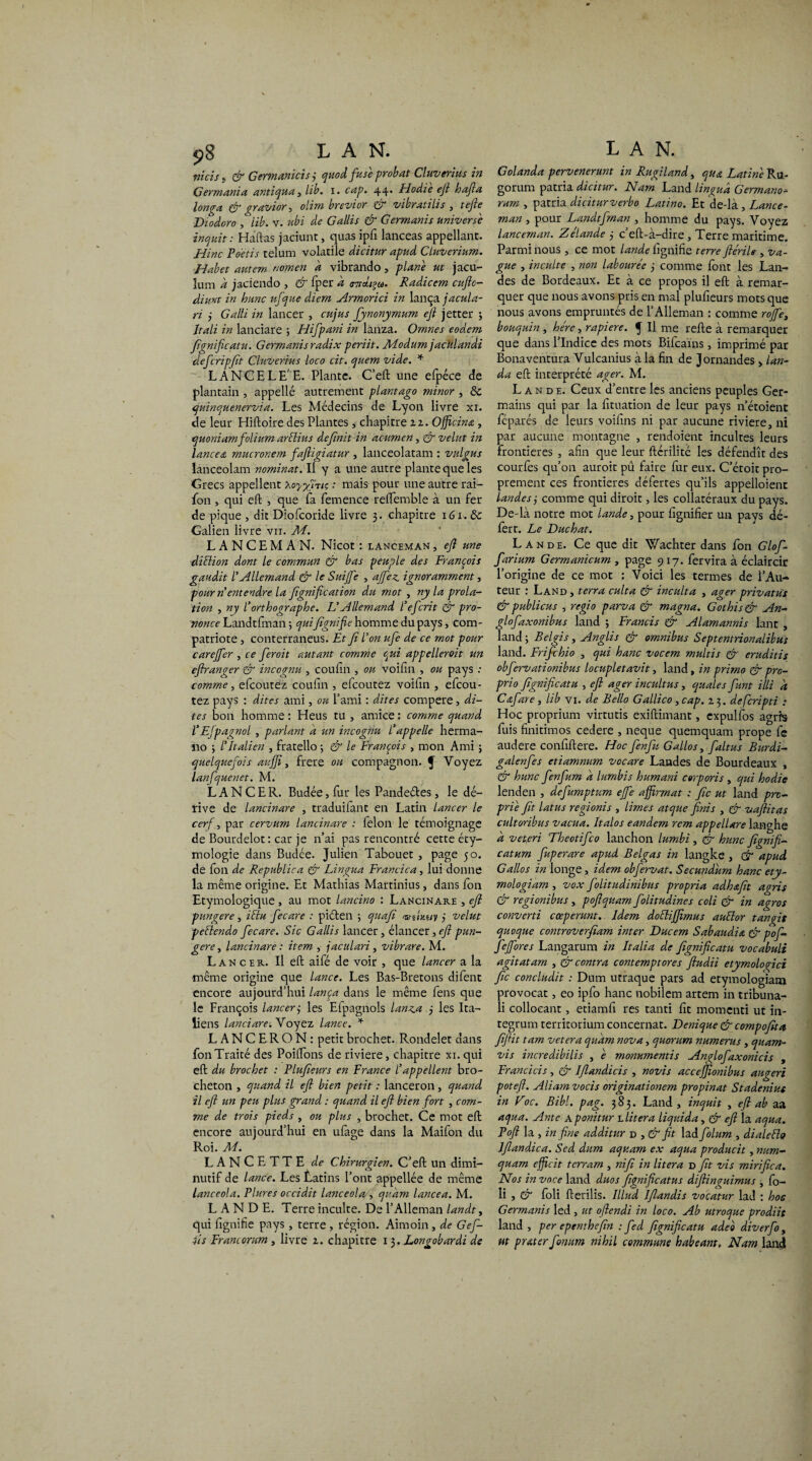 9S LAN. ntcis i & Germanicîsj quoi fuse probat Cluverius in Germania antiqua, lib. i. cap. 44. Hodie eft hafta longa & gravior, oiim brevior & vibrât2lis , tefie Diodoro , lib. v. ubi de Gallis & Germanis univers e inquit: Haftas jaciunt, quas ipfi lanceas appellant. Hinc Poetis telum volatile dicitur apud Cluverium. Habet autem nomen a vibrando, plane ut jacu- lum a jaciendo , & fper à trndiçu. Radicem eufto- diunt in hune ufque diem Armorici in lança jacula- ri 3 Galii in lancer , et fus fynonymum eft jetter ; Jtali in lanciare ; Hifpani in lanza. Omnes eodem fignificatu. Germanisradix periit. M-odum jacùlandi defcripfit Cluverius loco cit. qviem vide. * LANCE LE E. Plante. C’eft une efpéce de plantain , appelle autrement plantago minor , 8c quinquenervia. Les Médecins de Lyon livre xi. de leur Hiftoire des Plantes, chapitre 22. Officina, quoniamfolium arclius définit in ac-umen, & velut in lanceœ mucronem faftigiatur , lanceolatam : v aigu s lanceolam nominat. Il y a une autre plante que les Grecs appellent xoyfiTte : mais pour une autre rai- fon , qui eft , que fa femence reffemble à un fer de pique , dit Diofcoride livre 3. chapitre 161.& Galien livre vu. M. LANCEMAN. Nicot : lanceman, eft une ■diElion dont le commun & bas peuple des François gaudit l’Allemand & le Suijfe , affez ignoramment, pour n entendre la fignif cation du mot , ny la prola- tion , ny l’orthographe. L’Allemand l’eferit & pro¬ nonce Landtfman ; quifignif e homme du pays, com¬ patriote 3 conterraneus. Et fi l’on ufe de ce mot pour carejfer , ce feroit autant comme qui appellerait un effranger & incognu , coufin , ou voifin , ou pays : comme, efeoutez coufin , elcoutez voihn , efeou- tez pays : dites ami, ou l’ami : dites compere, di¬ tes bon homme : Heus tu , amice : comme quand VEfpagnol , parlant a un incognu l’appelle herma- 110 ; l’Italien , fratello 5 & le François , mon Ami ; quelquefois aufft, frere ou compagnon, f Voyez lanfquenet. M. LANCER. Budée, fur les Pandeétes, le dé¬ rive de lancinare , traduilant en Latin lancer le cerf, par cervum lancinare : félon le témoignage de Bourdelot: car je n’ai pas rencontré cette éty¬ mologie dans Budce. Julien Tabou et , page 50. de fon de Republica & Lingua Francica, lui donne la même origine. Et Mathias Martinius, dans fon Etymologique, au mot lancino : Lancinare , eft pungere, ictu fecare : piéten ; quafi vn'tKuv 3 velut pctlendo fecare. Sic Gallis lancer, élancer, eft pun¬ gere , lancinare : item , jaculari , vibrare. M. Lancer. Il eft aifé de voir , que lancer a la même origine que lance. Les Bas-Bretons difent encore aujourd’hui lança dans le même fens que le François lancer3 les Efpagnols lanza 3 les Ita¬ liens lanciare. Voyez lance. * L A N C ER O N : petit brochet. Rondelet dans fon Traité des Poiftons de riviere, chapitre xi. qui eft du brochet : Plufieurs en France l’appellent bro- cheton , quand il eft bien petit : lanceron , quand il eft un peu plus grand : quand il eft bien fort , com¬ me de trois pieds , ou plus , brochet. Ce mot eft encore aujourd’hui en ufage dans la Maifon du Roi. M. LANCETTE de Chirurgien. C’eft un dimi¬ nutif de lance. Les Èatins l’ont appellée de même lanceola. Plures occidit lanceola , qukm lancea. M. LANDE. Terre inculte. De l’Alleman landt, qui ftgnitîe pays, terre , région. Aimoin , de Gef- 4is Francorum , livre 2. chapitre 13. Longobardi de LAN. Golanda pervenerunt in Rugiland, qua Latine Ru- gorum patria dicitur. Nam Land lingua Germano- rum , patria diciturverbo Latino. Et de-là , Lance¬ man , pour Landtftnan , homme du pays. Voyez lanceman. Zélande 3 c’eft-à-dire , Terre maritime. Parmi nous , ce mot lande ûgnifte terre ftérile , va¬ gue , inculte , non labourée 3 comme font les Lan¬ des de Bordeaux. Et à ce propos il eft à remar¬ quer que nous avons pris en mal plufieurs mots que nous avons empruntés de l’Alleman : comme rofife, bouquin, hère, rapiere. J II me refte à remarquer que dans l’Indice des mots Bifcaïns, imprimé par Bonaventura Vulcanius à la fin de Jornandes > lan- da eft interprété ager. M. Lande. Ceux d’entre les anciens peuples Ger¬ mains qui par la fituation de leur pays n’étoient féparés de leurs voilins ni par aucune riviere, ni par aucune montagne , rendoient incultes leurs frontières , afin que leur fterilité les défendît des courfes qu’on auroit pu faire fur eux. C’étoit pro¬ prement ces frontières défertes qu’ils appelloient landes 3 comme qui diroit, les collatéraux du pays. De-là notre mot lande, pour lignifier un pays dé- fert. Le Duchat. Lande. Ce que dit Wachter dans fon Glofi- farium Germanicum , page 9 17. fervira à éclaircir l’origine de ce mot : Voici les termes de l’Au¬ teur : Land , terra culta & inculta , ager privatus & publicus , regio parva Cf magna. Gothis & An- glofaxonibus land 3 Francis & Alamannis lant , land 3 Belgis, Anglis & omnibus Septentrionalibus land. Frifchio , qui hanc vocem multis & eruditis obfervationibus locupletavit, land, in primo & pro- prio fignifie at u , eft ager incuit us, quale s funt illi a Cafare, lib vi. de Bello Gallico, cap. 23. deferiptz : Hoc proprium virtutis exiftimant, expulfos agrfs fuis finitimos cedere , neque quemquam prope fe audere confiftere. Hoc fenfu Gallos, faltus Burdi- galenfes etiamnum vocare Landes de Bourdeaux , & hune fenfum a lumbis humani cerporis , qui hodie lenden , defumptum effe affirmât : fie ut land pro¬ prie fit latus regionis , limes atque finis , & vaftitas cultoribus vacua. Italos eandem rem appellare lan^he a veteri Theotifco lanchon lumbi , & hune fignifi- catum fuperare apud Belgas in langke , Gf apud Gallos in longe, idem obfervat. Secundum hanc ety- mologiarn , vox folitudinibus propria adhafit agris & regionibus , poftquam folitudines coli & in agros converti cœperunt. Idem doéliffimus auélor tan fit quoque controverfiam inter Ducem Sabaudiœ & pof- fieffores Langarum in Italia de fignificatu vocabuli agitatam , & contra contemptores ftudii etymologici fie concludit : Dum utraque pars ad etymologiam provocat, eo ipfo hanc nobilem artem in tribuna- Ii collocant, etiamfî res tanti fit momenti ut in- tegrum territorium concernât. Denique & compofita fiftit tam vetera quam nova, quorum numerus , quam- vis incredibilis , e monumentis Anglofaxonicis , Franchis, & Iflandicis , novis acceffionibus augeri poteft. Aliamvocis originationem propinat Stadeniut in Foc. Bibl. pag. 383. Land, inquit , eft ab aa aqua. Ante a ponitur Aitera liquida, & eft la aqua. Poft la , in fine additur d , & fit lad folum , diale fie lflandica. Scd dum aquam ex aqua producit, num- quam efficit terram , nifi in litera d fit vis mirifica. Nos in voce land duos fignificatus diftinguimus , fo- li j & foli fterilis. Illud Jflandis voçatur lad : hoc Germanis led , ut oftendi in loco. Ab utroque prodiit land , per epenthefin : fed fignificatu adeo diverfo, ut prêter fonum nihil commune habearn, Nam land