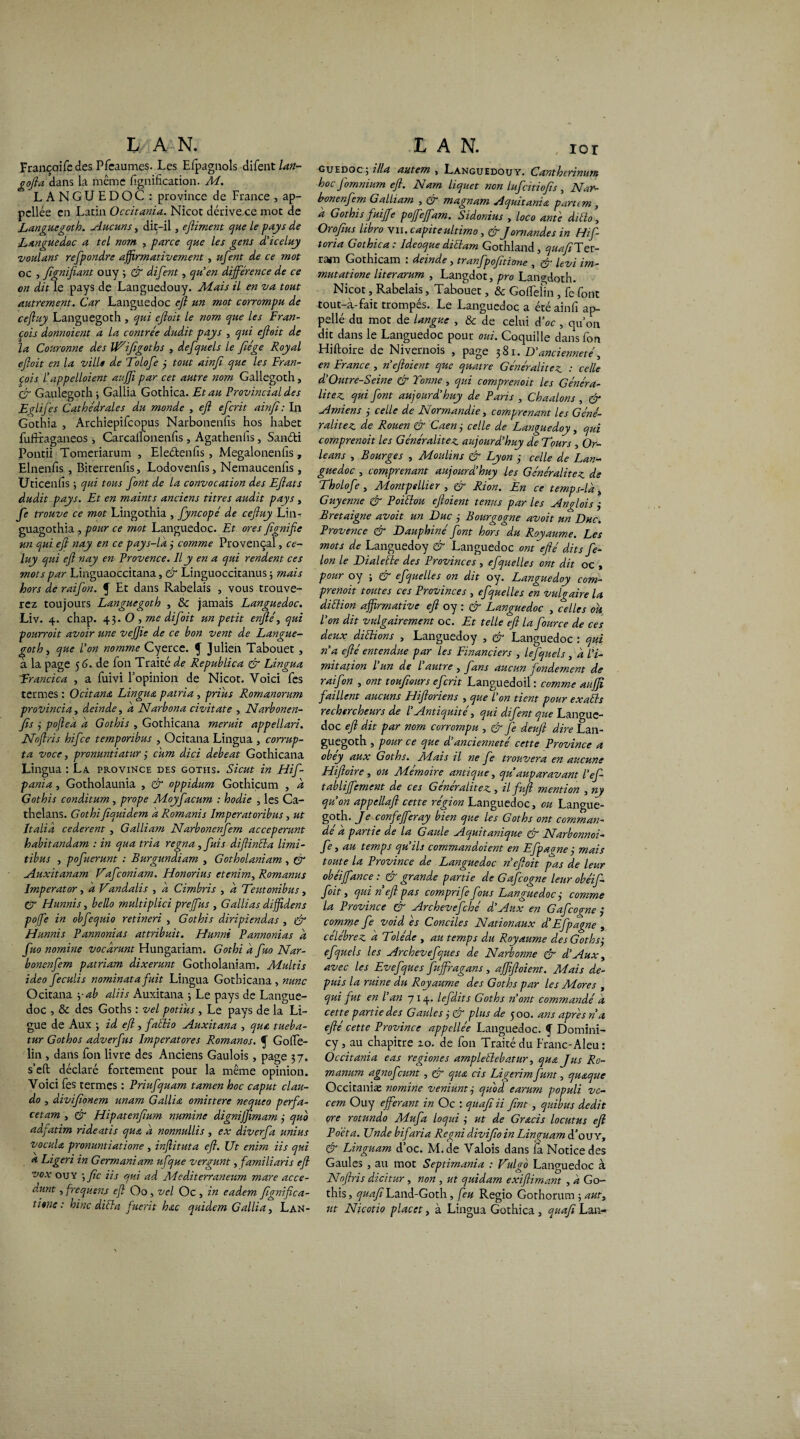 Francoifedes Pfcaumes. Les Efpagnols difent lan- gofta dans la même lignification. A4. LANGUEDOC : province de France , ap- pcllée en Latin Occitania. Nicot dérive.ce mot de Languegoth. Aucuns, dit-il, ejliment que le pays de Languedoc a tel nom , parce que les gens d’iceluy voulant refpondre affirmativement , ufent de ce mot oc , Jïgnifiant ouy ; & difent, qu’en différence de ce on dit le pays de Languedouy. Mais il en va tout autrement. Car Languedoc eft un mot corrompu de ceftuy Languegoth , qui eftoit le nom que les Fran¬ çois donnoient a la contrée dudit pays , qui eftoit de la Couronne des VAifigoths , defquels le fiége Royal eftoit en la ville de Tolofe 3 tout ainft que les Fran¬ çois l’appelloient aujfi par cet autre nom Gallegoth, & Gaulegoth 3 Gallia Gothica. Et au Provincial des Eglij'es Cathédrales du monde , eft efcrit ainft : In Gothia , Archiepifcopus Narbonenfis hos habet fuftraganeos, Carcalfonenfis , Agathenlïs, Sanéti Pontii Tomeriarum , Eleétenfis, Megalonenfis , Elnenfis , Biterrenfis, Lodovenfis, Nemaucenfis s Uticenfis ; qui tous font de la convocation des Eftats dudit pays. Et en maints anciens titres audit pays, fe trouve ce mot Lingothia , Jyncopé de ceftuy Lin- guagothia , pour ce mot Languedoc. Et ores ftgnifie un qui eft nay en ce pays-là 3 comme Provençal, ce- luy qui eft nay en Provence. Il y en a qui rendent ces mots par Linguaoccitana, & Linguoccitanus ; mais hors de raifon. f Et dans Rabelais , vous trouve¬ rez toujours Languegoth , & jamais Languedoc. Liv. 4. chap. 43. O , me difoit un petit enfté, qui pourroit avoir une vefiie de ce bon vent de Langue¬ goth , que l’on nomme Cyerce. f Julien Tabouet , a la page 5 6. de fon Traité de Republica & Lingua Erancica , a fuivi l’opinion de Nicot. Voici fies termes : Ocitana Lingua patria , prias Romanorum provincia, deinde, à Narbona civitate , Narbonen¬ fis 3 poftea à Gothis , Gothicana meruit appellari. Noftris hifce temporibus , Ocitana Lingua , corrup- ta voce j pronuntiatur 3 cum dici debeat Gothicana Lingua : La. province des goths. Sicut in Hif- panïa, Gotholaunia , & oppidum Gothiçum , à Gothis conditum, prope Adoyfacum : hodie , les Ca- thelans. Gothi ftquidem à Romanis Imperatoribus, ut Italia cederent , Galliam Narbonenfem acceperunt habitandam : in qua tria régna , fuis diftinéla limi- tibus , pofuerunt : Burgundiam , Gotholaniam , & Auxitanam Vafconiam. Honorius etenim, Romanus Imperator, a Vandalis , à Cimbris , à Teutonibus, CT Hunnis, bello multiplici prejjus , G allias diffidens pofe in obfequio retineri , Gothis diripiendas , (J Hunnis Pannonias attribuit. Hunni Pannonias à fuo nomine vocàrunt Hungariam. Gothi à fuo Nar¬ bonenfem patriam dixerunt Gotholaniam. Adultis ideo feculis nominatafuit Lingua Gothicana, mine Ocitana yab aliis Auxitana 3 Le pays de Langue¬ doc , & des Goths : vel potius , Le pays de la Li¬ gue de Aux 3 id eft, fatîio Auxitana , qua tueba- tur Gothos adverfus Imperatores Romanos. ^ Gofie- lin , dans fon livre des Anciens Gaulois, page 37. s’eft déclaré fortement pour la même opinion. Voici fes termes : Priufquam tamen hoc caput clau- do , diviftonem unam Gallia omittere nequeo perfa- cetam , & Hipatenftum numine digniffimam 3 quo adfatim rideatis qua à nonnullis , ex diverfa unius vocula pronuntiatione , injlituta eft. Ut enim iis qui a Ligeri in Germaniam ufque vergunt, familiaris eft vox ouy ; fie iis qui ad A4éditerraneum mare acce- dunt, frequens eft Oo, vel Oc , in eadem figniftea- tirne : hinc dicta fuerit hac quidem Gallia, Lan- guedoc ; ilia autem , Languedouy. Cantherinum hoc fomnium eft. Nam liquet non lufeitiofts , Nar¬ bonenfem Galliam , & magnam Aquitania partem , à Gothis fuifte pofefam. Sidonius , loco ante diélo, Or0fias libro vii. capiteultimo, &Jornandes in Hif- toria Gothica : Ideoque diétam Gothland, quaftTer¬ rain Gothicam . deinde, tranfpofttionc 3 levi im- mutatione literarum , Langdot, pro Langdoth. Nicot, Rabelais, Tabouet, & Goffelin , fe font tout-à-fait trompés. Le Languedoc a été ainfi ap- pellé du mot de langue , & de celui d’oc , quon dit dans le Languedoc pour oui. Coquille dans fon Hiftoire de Nivernois , page 381. D’ancienneté, en France , n’eftoient que quatre Généralités : celle d’Outre-Seine & Tonne , qui comprenait les Généra¬ lités qui font aujourd’huy de Paris , Chaulons , & Amiens 3 celle de Normandie, comprenant les Géné¬ ralités de Rouen & Caen 3 celle de Languedoy, qui comprenait les Généralités aujourd’huy de Tours , Or¬ léans , Bourges , A4oulins & Lyon 3 celle de Lan¬ guedoc , comprenant aujourd’huy les Généralités de Tholofe , A4ontpellier , & Rion. En ce temps-là „ Guyenne & Poiélou eftoient tenus par les Anglois 3 Bretaigne avoit un Duc 3 Bourgogne avoit un Duc. Provence & Dauphiné font hors du Royaume. Les mots de Languedoy & Languedoc ont efté dits fé¬ lon le Dialette des Provinces, efquelles ont dit oc , pour oy 5 & efquelles on dit oy. Languedoy com¬ prenait toutes ces Provinces , efquelles en vulgaire la diélion affirmative eft oy : & Languedoc , celles ou l’on dit vulgairement oc. Et telle eft la fource de ces deux diélion s , Languedoy , & Languedoc : qui n’a efté entendue par les Financiers , lefquels, a l’i¬ mitation l un de l autre , fans aucun fondement de raifon , ont touftours efcrit Languedoil : comme auffi f aillent aucuns Hiftoriens , que l’on tient pour exaéls rechercheurs de l’Antiquité, qui difent que Langue¬ doc eft dit par nom corrompu , & je deuft dire Lan¬ guegoth , pour ce que d’ancienneté cette Province a obey aux Goths. A4ais il 71e fe trouvera en aucune Hiftoire, ou Mémoire antique, qu auparavant l’ef- tabliftement de ces Généralités, il fuft mention , ny qu’on appellaft cette région Languedoc, ou Langue¬ goth. Je confejferay bien que les Goths ont comman¬ de a partie de la Gaule Aquitunique & Narbonnoi- fe i au temps qu’ils commandoient en Efpagnej mais toute la Province de Languedoc n eftoit pas de leur obéijfance : & grande partie de Gafcogne leur obéif- joit y qui n eft pas comprije fous Languedoc 3 comme la Province & Archevefché d’Aux en Gafcogne 3 comme fe void es Conciles Nationaux d’Efpagne , célébrés à Tolède , au temps du Royaume des Goths j efquels les Archevefques de Narbonne & d’Aux y avec les Evefques fujfragans, ajftftoient. Mais de¬ puis la ruine du Royaume des Goths par les Mores , qui fut en l an 714. lefdits Goths n’ont commandé à cette partie des Gaules 3 & plus de 300. ans apres n a efté cette Province appellée Languedoc, f Domini- cy, au chapitre zo. de fon Traité du Franc-Aleu: Occitania eas regiones ampleélebatur, qua Jus Ro- manum agnofeunt , & qua cis Ligerim funt, quaque Occitaniæ nomine veniuntÿ quod earum populi vc- cem Ouy ejferant in Oc : quaft H ftnt, quibus dédit ore rotundo Mufa loqui 3 ut de Gracis locutus eft Po'éta. Unde bifaria Regni divifto in Linguam d’ou Y, & Linguam d’oc. M.de Valois dans fa Notice des Gaules , au mot Septimania : Vulgo Languedoc à Noftris dicitur, non , ut quidam exiftimant , à Go¬ this , quaft Land-Goth , jeu Regio Gothorum 5 aut3 ut Nicotio placet, à Lingua Gothica , quaft Lan-
