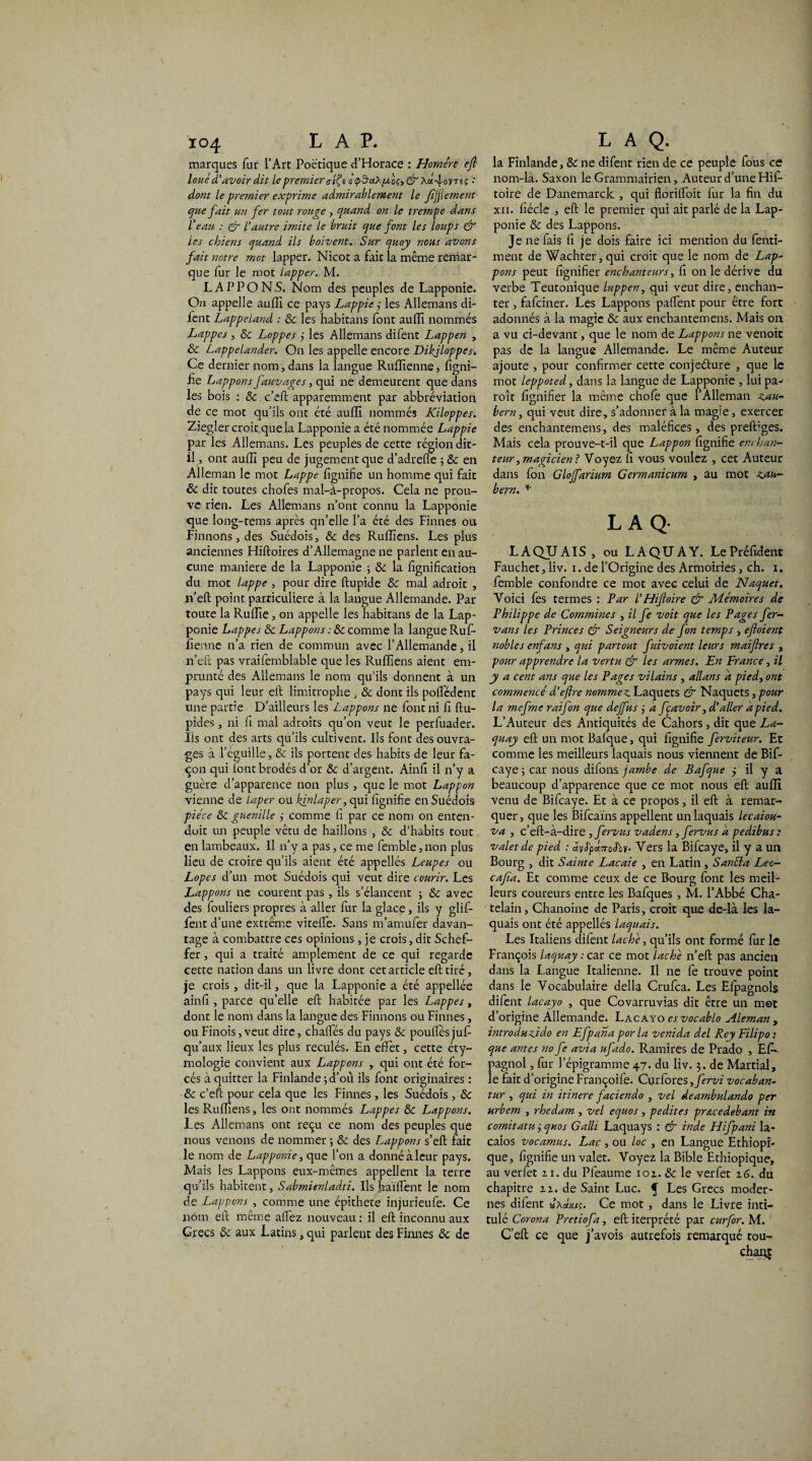 marques fur l’Art Poétique d’Horace : Homère efl loué d'avoir dit le premier <riÇt à çd’ahfAoç, & ha. 4ovt6î •' dont le premier exprime admirablement le ffflement que fait un fer tout rouge , quand on le trempe dans Veau : & Vautre imite le bruit que font les loups & les chiens quand ils boivent. Sur quoy nous avons fait notre mot lapper. Nicot a fait la même remar¬ que fur le mot lapper. M. LAPPONS. Nom des peuples de Lapponie. On appelle aufîi ce pays Lappie ,• les Allemans di- fent Lappe land : & les habitans font aufîi nommés Lappes , 8c Loppes j les Allemans difent Lappen , & Lappelander. On les appelle encore Dikjloppesé Ce dernier nom, dans la langue Rufïienne, figni- fie Lappons fauvages, qui ne demeurent que dans les bois : & c’eft apparemment par abbréviation de ce mot qu’ils ont été aufîi nommés Kiloppes. Ziegler croit que la Lapponie a été nommée Lappie par les Allemans. Les peuples de cette région dit- il, ont aufîi peu de jugement que d’adrefle ; & en Alleman le mot Lappe fîgnifie un homme qui fait & dit toutes chofes mal-à-propos. Cela ne prou¬ ve rien. Les Allemans n’ont connu la Lapponie que long-tems après qn’elle l’a été des Finnes ou Finirons, des Suédois, 8c des Rufîiens. Les plus anciennes Hiftoires d’Allemagne ne parlent en au¬ cune maniéré de la Lapponie ; 8c la fignifîcation du mot lappe , pour dire flupide 8c mal adroit , jr’eft point particulière à la langue Allemande. Par toute la Rulïïe, on appelle les habitans de la Lap¬ ponie Lappes 8c Lappons : 8c comme la langue Rufi- lîenne n’a rien de commun avec l’Allemande, il n’eft pas vraifemblable que les Rufîiens aient em¬ prunté des Allemans le nom qu’ils donnent à un pays qui leur ell limitrophe , & dont ils poffédent une partie D’ailleurs les Lappons ne font ni fi ftu- pides, ni fi mal adroits qu’on veut le perfuader. Ils ont des arts qu’ils cultivent. Ils font des ouvra¬ ges à l’éguille, 8c ils portent des habits de leur fa¬ çon qui font brodés d’or 8c d’argent. Ainfi il n’y a guère d’apparence non plus, que le mot Lappon vienne de laper ou kjnlaper, qui fîgnifie en Suédois pièce 8c guenille ÿ comme fi par ce nom on enten- doit un peuple vêtu de haillons , & d’habits tout en lambeaux. Il n’y a pas, ce me fernble, non plus lieu de croire qu’ils aient été appelles Leupes ou Lopes d’un mot Suédois qui veut dire courir. Les Lappons ne courent pas, ils s’élancent ; & avec des fouliers propres à aller fur la glace, ils y glif- fent d’une extrême viteffe. Sans m’amufer davan¬ tage à combattre ces opinions, je crois, dit Schef- fer, qui a traité amplement de ce qui regarde cette nation dans un livre dont cet article efl tiré, je crois, dit-il, que la Lapponie a été appellée ainfi , parce qu’elle efl habitée par les Lappes, dont le nom dans la langue des Finirons ou Finnes, ouFinois,veut dire, châties du pays 8c poulfésjufi qu’aux lieux les plus reculés. En effet, cette éty¬ mologie convient aux Lappons y qui ont été for¬ cés à quitter la Finlande -, d’ou ils font originaires : 8c c’eft pour cela que les Finnes, les Suédois , 8c les Rufîiens, les ont nommés Lappes 8c Lappons. Les Allemans ont reçu ce nom des peuples que nous venons de nommer ; 8c des Lappons s’eft fait le nom de Lapponie, que l’on a donné à leur pays. Mais les Lappons eux-mêmes appellent la terre qu’ils habitent, Sabmienladti. Ils haïffent le nom de Lappons , comme une épithete injurieufe. Ce nom eft même allez nouveau : il efl inconnu aux Grecs 8c aux Latins, qui parlent des Finnes 8c de la Finlande, 8c ne difent rien de ce peuple fous ce nom-là. Saxon le Grammairien, Auteur d’une Hif- toire de Danemarck , qui florilfoit fur la fin du xn. fiécle , efl le premier qui ait parlé de la Lap¬ ponie 8c des Lappons. Je ne fais fi je dois faire ici mention du fenti- rnent de Wachter, qui croit que le nom de Lap- pons peut lignifier enchanteurs, fi on le dérive du verbe Teutonique luppen, qui veut dire, enchan¬ ter , fafciner. Les Lappons patient pour être fort adonnés à la magie 8c aux enchantemens. Mais on a vu ci-devant, que le nom de Lappons ne venoit pas de la langue Allemande. Le même Auteur ajoute , pour confirmer cette conjeéture , que le mot leppoted, dans la langue de Lapponie , lui pa¬ roi t lignifier la même chofe que l’Alleman zau- bern, qui veut dire, s’adonner à la magie, exercer des enchantemens, des maléfices, des prefbges. Mais cela prouve-t-il que Lappon fîgnifie enchan¬ teur, magicien ? Voyez fi vous voulez , cet Auteur dans fon Gloffarium Germanicum , au mot zjtn- bern. * L A Q- LAQUAIS , ou LA QU A Y. LePréfident Fauchet j liv. i. de l’Origine des Armoiries, ch. i. fernble confondre ce mot avec celui de Naquet, Voici fes termes : Par VHiftoire & Mémoires de Philippe de Commines , il fe voit que les Pages fer- vans les Princes & Seigneurs de fon temps , efloient nobles enfans , qui partout fuivoient leurs maiftres , pour apprendre la vertu & les armes. En France, il y a cent ans que les Pages vilains , allans a pied, ont commencé d’eflre nommez. Laquets & Naquets, pour la mefme rai fon que dejfus ,• a fçavoir, d'aller a pied. L’Auteur des Antiquités de Cahors, dit que La- quay efl: un mot Bafque, qui fîgnifie ferviteur. Et comme les meilleurs laquais nous viennent de Bif- caye 5 car nous difons jambe de Bafque j il y a beaucoup d’apparence que ce mot nous efl aufîi venu de Bifcaye. Et à ce propos, il efl à remar¬ quer, que les Bifcaïns appellent un laquais lecaiou- va , c’eft-à-dire ,fervus vadens, fervus a pedibus : valet de pied : âvS'pà.TrcS'ov- Vers la Bifcaye, il y a un Bourg , dit Sainte Lacaie , en Latin , Sanéla Lec- cafia. Et comme ceux de ce Bourg font les meil¬ leurs coureurs entre les Bafques , M. l’Abbé Châ¬ telain, Chanoine de Paris, croit que de-là les la¬ quais ont été appellés laquais. Les Italiens difent lâche, qu’ils ont formé fur le François Uquay : car ce mot lâche n’eft: pas ancien dans la I angue Italienne. Il ne fe trouve point dans le Vocabulaire délia Crufca. Les Efpagnols difent lacayo , que Covarruvias dit être un mot d’origine Allemande. Lacayo es vocablo Aleman , introduzido en Efpana porla venida del Rey Filipo : que antes no fe avia ufido. Ramires de Prado , Es¬ pagnol , fur l’épigramme 47. du liv. 3. de Martial, le fait d’origine Françoife. Curfores ,fervi vocaban- tur , qui in itinere faciendo , vel deambulando per urbem , rhedam , vel equos , pedites pracedebant in cornitatu iquos Galli Laquays : & in de Hifpani la- caios vocamus. Lac , ou loc , en Langue Ethiopi- que, fîgnifie un valet. Voyez la Bible Ethiopique, au verfet zi. du Pfeaume 101. 8c le verfet 16. du chapitre zz. de Saint Luc. f Les Grecs moder¬ nes difent xxdm. Ce mot, dans le Livre inti¬ tulé Corona Pretiofa, eft iterprété par curfor. M. C’eft ce que j’avois autrefois remarqué tou¬ chai^