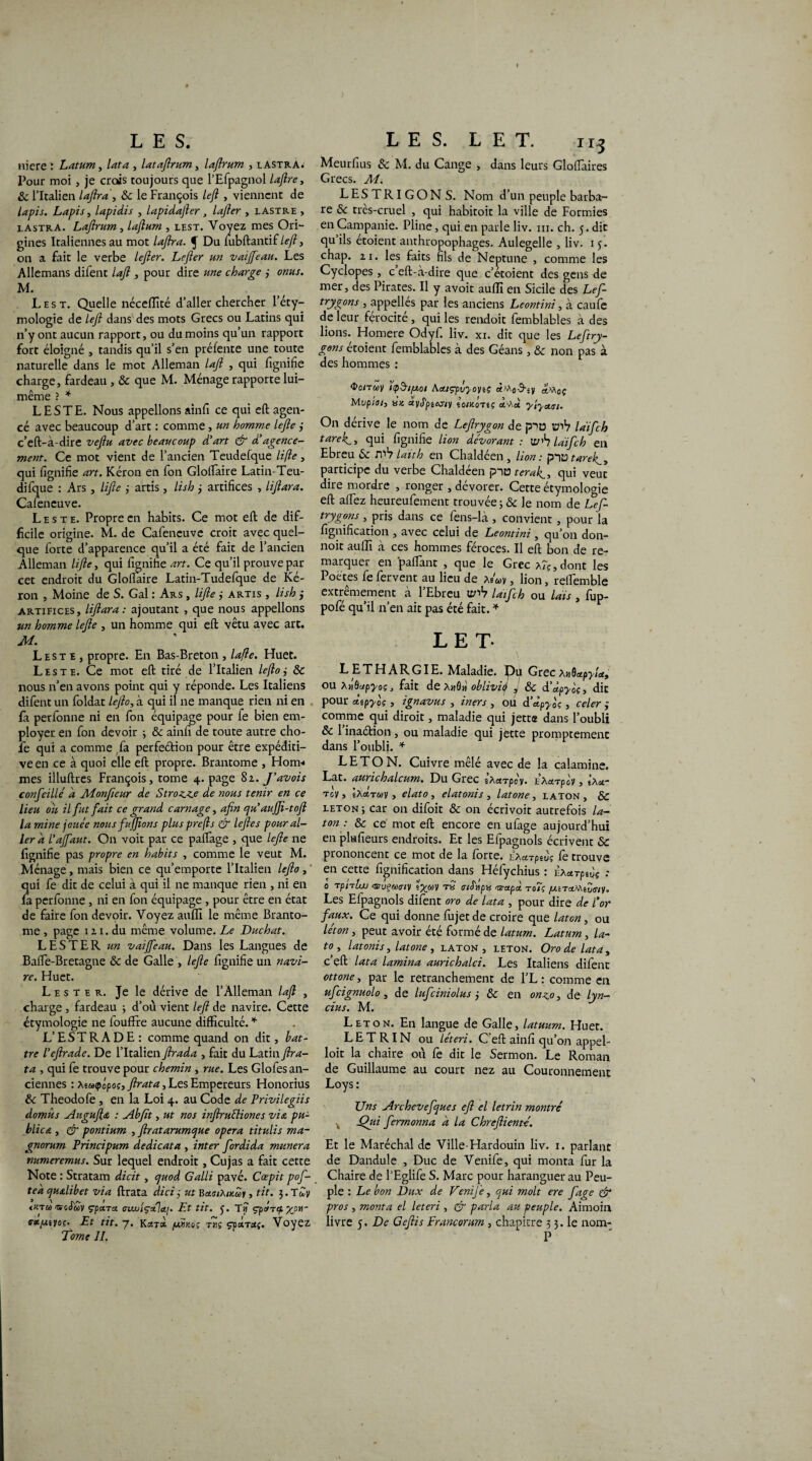 niere : Latum, lata , lataftrum, laftrum , lastra* Pour moi , je crois toujours que l’Efpagnol laftre, 8c l’Italien laftra, 8c le François left , viennent de lapis. Lapis, lapidis , lapidafter, lafter , lastre , lastra. Laftrum, laftum , lest. Voyez mes Ori¬ gines Italiennes au mot laflra. f Du fubftantif left, on a fait le verbe lefter. Lefter un vaijfeau. Les Allemans difent laft , pour dire une charge j omis. M. Lest. Quelle néceffité d’aller chercher l’éty¬ mologie de left dans des mots Grecs ou Latins qui n’y ont aucun rapport, ou du moins qu’un rapport fort éloigné , tandis qu’il s’en préfente une toute naturelle dans le mot Alleman laft , qui fignifie charge, fardeau , 8c que M. Ménage rapporte lui- même ? * LESTE. Nous appelions ainfi ce qui eft agen¬ cé avec beaucoup d’art : comme, un homme lefte j c’eft-à-dire veftu avec beaucoup d'art & d'agence¬ ment. Ce mot vient de l’ancien Teudefque lifte, qui fignifie art. Kéron en fon Gloftaire Latin-Teu- difque : Ars, lifte ; artis, lish j artifices , liftara. Cafencuve. Leste. Propre en habits. Ce mot eft de dif¬ ficile origine. M. de Cafeneuve croit avec quel¬ que forte d’apparence qu’il a été fait de l’ancien Alleman lifte, qui fignifie art. Ce qu’il prouve par cet endroit du Gloftaire Latin-Tudefque de Ké¬ ron , Moine de S. Gai : Ars , lifte j artis , lish j artifices, liftara: ajoutant , que nous appelions un homme lefte , un homme qui eft vêtu avec art. M. Leste, propre. En Bas-Breton , lafte. Huet. Leste. Ce mot eft tiré de l’Italien lefto, 8c nous n’en avons point qui y réponde. Les Italiens difent un foldat lefto, à qui il ne manque rien ni en fa perfonne ni en fon équipage pour fe bien em¬ ployer en fon devoir ; 8c ainfi de toute autre cho¬ ie qui a comme fa perfeétion pour être expéditi¬ ve en ce à quoi elle eft propre. Brantôme , Horrv* mes illuftres François, tome 4. page 8z. J'avois confeillé a Monfieur de Stroz.c.e de nous tenir en ce lieu ou il fut fait ce grand carnage, afin e/u’aujji-toft la mine jouée nous fujftons plusprefts & leftes pour al¬ ler d l'ajfaut. On voit par ce partage , que lefte ne fignifie pas propre en habits , comme le veut M. Ménage, mais bien ce qu’emporte l’Italien lefto, qui fe dit de celui à qui il ne manque rien , ni en fa perfonne , ni en fon équipage , pour être en état de faire fon devoir. Voyez auffi le même Brantô¬ me , page 12 1. du même volume. Le Duchat. LESTER un vaijfeau. Dans les Langues de Balfe-Bretagne & de Galle , lefte fignifie un navi¬ re. Huet. Lester. Je le dérive de l’Alleman laft , charge, fardeau ; d’où vient left de navire. Cette étymologie ne foufFre aucune difficulté. * L’ESTRADE: comme quand on dit, bat¬ tre l’eftrade. De l’Italien ftrada , fait du Latin Jha- ta , qui fe trouve pour chemin , rue. Les Glofes an¬ ciennes : Mùèfpftoç, Jlrata, Les Empereurs Honorius 8c Theodofe , en la Loi 4. au Code de Privilegiis domûs yîuguftœ : aibftt, ut nos inftruéliones via pu¬ blica , & pontium , ftratarumque opéra titulis ma- gnorum Principum dedicata , inter fordida munera numeremus. Sur lequel endroit, Cujas a fait cette Note : Stratam dicit, cjuod Galli pavé. Cospit pof- tea quolibet via ftrata dicîÿ ut BcksiXikwi , tit. 3. T^y <y.ru «cfwv çptxrcc aiwiçala.]. Et tit. 3. T? çps/Tçt Xpri~ aa.pKi'joç. Et tit. 7. Kcctsi uUkoç tus çpaTotj. Voyez Tome IL Meurfius 8c M. du Cange , dans leurs Glofiaires Grecs. M. LESTRIGON S. Nom d’un peuple barba¬ re 8c très-cruel , qui habitoit la ville de Formies en Campanie. Pline, qui en parle liv. ni. ch. 5. dit qu’ils étoient anthropophages. Aulegelle , liv. 1 5. chap. 21. les faits fils de Neptune , comme les Cyclopes, c’eft-à-dire que c’étoient des gens de mer, des Pirates. Il y avoir auffi en Sicile des Lef- trygons , appelles par les anciens Leontini, à caufe de leur férocité, qui les rendoit femblables à des lions. Homere Odyf. liv. xi. dit que les Leftry- gons étoient femblables à des Géans, 8c non pas à des hommes : OoiTcoy ’upSrtfxot Aa.içrpvyonç y «Moç Mvpioiy an àyJpsMvy loinoaiç ol-Xu ylyowi. On dérive le nom de Leftrygon de p>ü üiV laifeh taref, qui fignihe lion dévorant : wh laifeh en Ebreu 8c iY>V lait h en Chaldéen , lion : p'yotarek^y participe du verbe Chaldéen pnta teraft, qui veut dire mordre , ronger , dévorer. Cette étymologie eft affez heureufement trouvée 5 8c le nom de Lef- trygons , pris dans ce fens-là , convient , pour la lignification , avec celui de Leontini, qu’on don- noit auffi à ces hommes féroces. Il eft bon de re¬ marquer en 'partant , que le Grec A?ç,dont les Poe tes fe fervent au lieu de *ê'«y, lion, reifemble extrêmement à l’Ebreu laifeh ou lais , fup- pofé qu’il n’en ait pas été fait. * 1 LE T- LETHARGIE. Maladie. Du GrecAnQupylx, ou XtiOapyoç, fait de AhÔw oblivitj , 8c d'àpyoç, dit pour dipyoç , ignavus , iners , ou d’dpyf , celer 3 comme qui diroit, maladie qui jette dans l’oubli 8c l’inaction, ou maladie qui jette promptement dans l’oubli. * LE TON. Cuivre mêlé avec de la calamine. Lat. aurichalcurn. Du Grec Ixarpév. la«tPgv , Ixa- Tcy, Ixa,Twy, elato, elatonis , latone, laton , 8c leton ; car on difoit 8c on écrivoit autrefois la¬ ton : 8c ce mot eft encore en ufage aujourd’hui en pkfieurs endroits. Et les Efpagnols écrivent 8c prononcent ce mot de la forte. iyarpiZ; fe trouve en cette fignification dans Héfychius : ixcerpift : 0 Tpnlw tïïuçwaiy s^«y tS aiS'upa asrapà, to/ç /uuTctfXtZtnv. Les Efpagnols difent oro de lata , pour dire de l'or faux. Ce qui donne fujet de croire que laton, ou léton y peut avoir été formé de latum. Latum, la¬ to y latonis y latone, laton, leton. Oro de lata, c’eft lata lamina aurichalci. Les Italiens difent ottone, par le retranchement de l’L : comme en ufeignuolo y de lufeiniolus j 8c en onv.o, de lyn- cius. M. Leton. En langue de Galle, latuum. Huet. L E T RIN ou léteri. C'eft ainfi qu’on appel- loit la chaire où fè dit le Sermon. Le Roman de Guillaume au court nez au Couronnement Loys : Uns -Archcvefcjues eft el letrin montré Qui fermonna a la Chreftienté. Et le Maréchal de Ville-Hardouin liv. 1. parlant de Dandule , Duc de Venife, qui monta fur la Chaire de PEglife S. Marc pour haranguer au Peu¬ ple : Le bon Dux de VeniJe, qui molt ere fage & pros , monta el leteri , & parla au peuple. Aimoin livre 5. De Geftis Francorum, chapitre 3 3. le nom- P