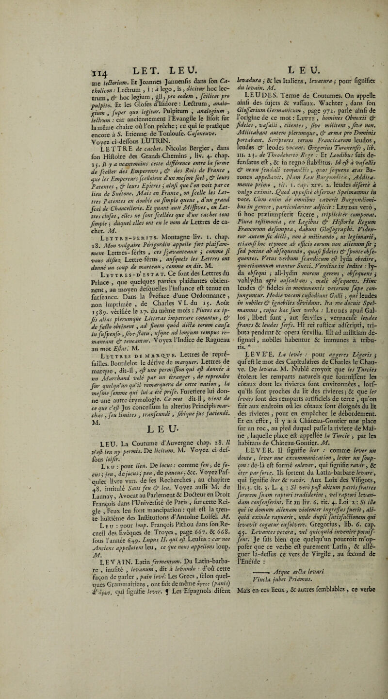 H4 LET. LEU. me leiïorium. Et Joanncs Januenfis dans Ton Ca- tholicon : Leétrum , i : à lego, is, dicitur hoc lec- trum, & hoc legium , gii, pro eodem , fcilicet pro fulpito. Et les Glofes d’Ifidore : Leétrum, atialo- gium , fuper quo legitur. Pulpitum , analogium , lettrum : car anciennement l’Evangile le liioit fur la même chaire où l’on prêche ; ce qui fe pratique encore à S. Etienne de Touloufe. Cafeneuve. Voyez ci-delfous LUTRIN. LETTRE de cachet. Nicolas Bergier, dans fon Hiftoire des Grands Chemins , liv. 4. chap. 15. // y a neantmoins cette différence entre la forme de fceller des Empereurs , & des Rois de France , que les Empereurs fcelloient d'un mefme fcel, & leurs Fat entes , & leurs Epitres 3 ainfi que l'on voit parce lieu de Suétone. Mais en France, on f celle les Let¬ tres Patentes en double ou fimple queue , d'un grand fcel de Chancellerie. Et quant aux MiJJives, ou Let¬ tres clof es, elles ne font fcellées que d'un cachet tout fimple ; duquel elles ont eu le nom de Lettres de ca¬ chet. M. Lettrï-ïemts. Montagne liv. 1. chap. 18. Mon vulgaire Périgordin appelle fort plaifam- ment Lettres- férits , ces fcavanteaux 3 comme Jî vous difiez Lettre-férus , aufquels les Lettres ont donné un coup de marteau , comme on dit. M. Lettres - d’esta t. Ce font des Lettres du Prince , que quelques parties plaidantes obtien¬ nent , au moyen defquelles l’inftance eft tenue en furfeance. Dans la Préface d’une Ordonnance , non imprimée , de Charles VI. du 15. Août 1589. vérifiée le 27. du même mois : Plures ex ip- fis alias plerumqùe Litteras impet rare conantur, & de fado obtinent , ad finem quod diéhz eorum caufa in fufpenfo ,five ftatu , ufque ad longum tempus re- maneant & teneantur. Voyez 1 Indice de Ragueau au mot Eftat. M. ; Lettres de marque. Lettres de repre- failles. Bourdelot le dérive de marquer. Lettres de marque , dit-il , eft une permiffion qui eft donnée à un Marchand volé par un étranger , de reprendre fur quelqu'un qu'il remarquera de cette nation , la mefme fomme qui lui a ete prife. Furetiere lui don¬ ne une autre étymologie. Ce mot dit-il, vient de ce que c’eft jus concelFuin in alterius Principis mar¬ chas , feu limites , tranfeundi , fibique jus faciendi. M. LEU* LEU. La Coutume d’Auvergne chap. 28. Il 71'eft leu ny permis. De licitum. M. Voyez ci-def- fous loifir. Leu: pour lieu. De locus : comme feu, de fo- cus 3 jeu, âejocus 3 peu , de paucus, Scc. Voyez Paf- xquier livre vin. de fes Recherches , au chapitre 48. intitulé Sans feu & leu. Voyez aulfi. M. de Launay, Avocat au Parlement de Doéteur en Droit François dans l’Univerfité de Paris, fur cette Rei- gle , Feux leu font mancipation : qui eft la tren¬ te huitième des Inftitutions d Antoine Loilel. M. Leu: pour loup. François Pithou dans fon Re¬ cueil des Evêques de Troyes, page 667. de 668. fous l’année 649* Lupus II. qui ejï Leufus : car nos Anciens appelloient leu, ce que nous appelions loup. M. LEV AIN. Latin fermentum. Du Latin-barba¬ re , inufité , levanum , dit a levando : d où cette façon de parler , pain levé: Les Grecs, félon quel¬ ques Grammairiens, ont fait de même «p™? (panis) d’apuh qui lignifie lever. J Les Efpagnols difent LEU. levadura 3 de les Italiens, levatura 3 pour lignifier du levain. M. LEUDES. Terme de Coutumes. On appelle ainfi des fujets <Sc vaftaux. Wachter , dans fon Gloffarium Germanicurn , page 972. parle ainfi de l’origine de ce mot : Leute , hommes Obnoxii & fideles , vajalli , clientes , five militent , five non. Militabant autem plerumque, & arma pro Dominis portabant. Script ores rerum Francicarum leudos , leudes & leodes vocant. Gregorius Turonenfis , lib. ni. 23 .de Thcodebeno Rege : Et Leodibus fuis de- fenfatus eft , de in regno liabilitus. Id eft a vafallis & nexu feudali conjunths , quos fequens <ztas Ba- rones appellavit. Nam Lex Burgundiea , Addita- mento primo y tit. 1. cap. xiV. 2. leudes difertè k vulgo exirnit. Quod appofité obfervat Spelmannus in voce. Cum enirn de omnibus caverit Burgundioni- bus in genere , particulariter adjicit : Leudes verô , fi hoc prælumpferit facere , tripliciter componat. Plura teftimonia , ex Legibus & Hiftoria Regum Francorum defmpta, dabunt Gloffographi. Viden- tur autem fie diéli, non a militando , ut legionarii , etiamft hoc etymon ab offeio eorum non alienumfit j fed potius ab obfequendo, quafifideles & fponte obfe- quentes. Vetus verbum fcandicum eft lyda obedire, quo etiamnum utuntur Sueci. F'erelius in Indice : ly¬ da obfequi 3 all-lydin morem gerens , obfequens j vahlydin œgrè aufcultans , male obfequens. Hinc leudes & fideles in monumentis veterum fiepe con- junguntur. Hodie vocem eufiodiunt Galli , qui leudes in nobiles & ignobiles dividunt. lta me docuit Spel¬ mannus , cujus hœc funt verba : Leudes apud Gal- los, liberi funt , aut ferviles , vernaculè leudes francs & leudes ferfs. Hi rei rufticæ adfcripti, tri— buta pendant Sc opéra fervilia. Illi ad militiam de- fignati, nobiles habentur & immunes à tribu- tis. * LEVE’E. La levée : pour aggeres Ligeris j qui eft le mot des Capitulaires de Charles le Chau¬ ve. De levata. M. Nublé croyoit que les Tardes étoient les remparts naturels que fourniftent les côtaux dont les rivières font environnées, lorf- qu’ils font proches du lit des rivières ; & que les levées font des remparts artificiels de terre , qu’on fait aux endroits où les côtaux font éloignés du lit des rivières, pour en empêcher le débordement. Et en effet, il y a- à Château-Gontier une place fur un roc, au pied duquel pâlie la riviere de Mai¬ ne , laquelle place eft appellée la Turcie , par les habitans de Château-Gontier. M. LEVER. Il lignifie ôter : comme lever un doute , lever une excommunication , lever un foup- çon : de-là eft formé enlever, qui lignifie ravir, & ôter par force. Ils fortent du Latin-barbare levare, qui fignifie ôter de razir. Aux Loix des Vifigots, liv. 3. tit. 3. L. 4 : Si verô poft obitum patrisfratres fororem fuam raplori tradiderint, velraptori levan- dam confenferint. Et au liv. 6. tit. 4. Loi 2 : Si ille qui in domum alienam violenter ingreffus fuerit, ali- quid exinde rapuerit, unde dupli fatisfaélionem qui levavit cogatur exfolvere. Gregorius , lib. 6. cap. 45. Levantes pecora, vel quicquid invenirepotuif- fent. Je fais bien que quelqu’un pourroit m’op- pofer que ce verbe eft purement Latin, de allé¬ guer là-delfus ce vers de Virgile, au lècond de l’Enéide : ■ ■... Atque aréla levari Vincla jubet Priamus. Mais en ces lieux, de autres femblables, ce verbe