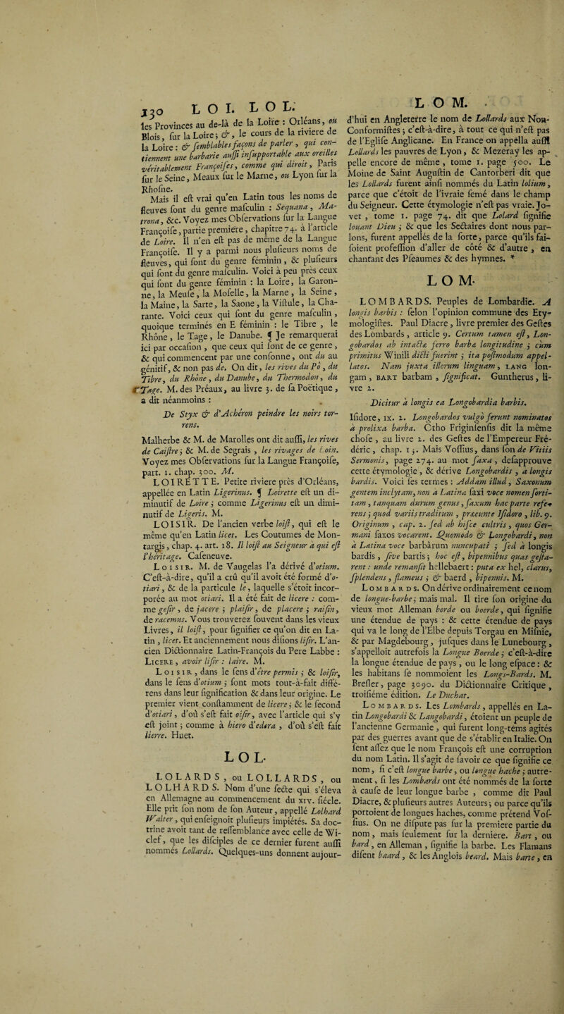 les Provinces au de-là de la Loire : Orléans, ou Blois, fur la Loire le cours de la nviere de la Loire ■ & femblable s façons de parler , qui con¬ tiennent une barbarie auffi infupportable aux oreilles ,véritablement Françoifes, comme qm dirait, laris fur le Seine, Meaux iur le Marne, ou Lyon lur la Rhofne. . , Mais il eft vrai qu’en Latin tous les noms de fleuves font du genre mafeulin : Sequana, Ma- trôna, &c. Voyez mes Obfervations fur la Langue Françoife, partie première , chapitre 74. à l’article de Loire. Il n’en eft pas de même de la Langue Françoife. Il y a parmi nous plufieurs noms de fleuves, qui font du genre féminin, & plufieurs qui font du genre mafeulin. Voici à peu près ceux qui font du genre féminin : la Loire, la Garon¬ ne, la Meule, la Mofelle, la Marne , la Seine, la Maine, la Sarte, la Saône , la Viftule, la Cha- rante. Voici ceux qui font du genre mafeulin , quoique terminés en E féminin : le Tibre , le Rhône, le Tage, le Danube, f Je remarquerai ici par occafion , que ceux qui font de ce genre, & qui commencent par une confonne, ont du au .génitif, 6c non pas de. On dit, les rives du Po , du Tibre, du Rhône , du Danube, du Thermodon, du â'Tage. M. des Préaux, au livre 3. de fa Poétique , a dit néanmoins : De Styx & d’Achéron peindre les noirs tor¬ rent. Malherbe 6c M. de Marolles ont dit auffi, les rives de Caiftrej 6>C M. de Segrais , les rivages de Loin. Voyez mes Obfervations fur la Langue Françoife, part. 1. chap. 300. M. LOIRETTE. Petite riviere près d’Orléans, appellée en Latin Ligerinus. f Loirette eft un di¬ minutif de Loire 3 comme Ligerinus eft un dimi¬ nutif de Ligeris. M. LOISIR. De l’ancien verbe loijl, qui eft le même qu’en Latin licet. Les Coutumes de Mon- targis, chap. 4. art. 18. Il loijl au Seigneur a qui ejl l'héritage. Cafeneuve. Loisir. M. de Vaugelas l’a dérivé ôêotium. C’eft-à-dire, qu’il a crû qu’il avoir été formé dV tiari, 6c de la particule le, laquelle s’étoit incor¬ porée au mot otiari. Il a été fait de licere : com- me gefir , àtjacere 3 plai/ir , de p lacéré 3 rai fin, de racemus. Vous trouverez fouvent dans les vieux Livres, il loift, pour fignifier ce qu’on dit en La¬ tin , licet. Et anciennement nous difions lifir. L’an¬ cien Diftionnaire Latin-François du Pere Labbe : Licere , avoir lifir : laire. M. Loisir, dans le fens d'être permis 3 6c loifir, dans le fens d'otium 3 font mots tout-à-fait difte- rens dans leur lignification 6c dans leur origine. Le premier vient conftamment de licere 3 6c le fécond d’otiari, d’où s’eft fait oifir, avec l’article qui s’y eft joint 3 comme à hiero à’edera , d’où s’eft fait lierre. Huet. LOI, LOLARDS, ouLOLLARDS, ou LOLHARDS. Nom d’une feéte qui s’éleva en Allemagne au commencement du xiv. fiécle. Elle prit fon nom de fon Auteur, appellé Lolhard JValter, qui enfeignoit plufieurs impiétés. Sa doc¬ trine avoit tant de refiemblance avec celle de Wi- clef, que les difciples de ce dernier furent auffi nommés Lollards. Quelques-uns donnent aujour- L O M. . d’hui en Angleterre le nom de Lollards aux Non- Conformiftes 3 c’eft-à-dire, à tout ce qui n’eft pas de l’Eglife Anglicane. En France on appella auflî Lollards les pauvres de Lyon, & Mezeray les ap¬ pelle encore de même, tome 1. page 500. Le Moine de Saint Auguftin de Cantorberi dit que les Lollards furent ainfi nommés du Latin lolium, parce que c’étoit de l’ivraie femé dans le champ du Seigneur. Cette étymologie n’eft pas vraie. Jo- vet , tome 1. page 74. dit que Lolard fignifie louant Dieu 3 6c que les Seétaires dont nous par¬ lons, furent appellés de la forte, parce qu’ilsfai- foient profeffion d’aller de côté & d’autre , en chantant des Pfeaumes 6c des hymnes. * L O M- LOMBARDS. Peuples de Lombardie. A longis barbis : félon l’opinion commune des Ety- mologiftes. Paul Diacre, livre premier des Geftes des Lombards , article 9. Certurn tamen ejl, Lon- gobardos ab intaéla ferro barba longitudine 3 cum primitus Winili dicti fucrint 3 ita pojîmodum appel- latos. Nam juxta illcrum linguam, lang lon- gam , bart barbam , fignificat. Guntherus, li¬ vre 2. Dicitur a longis ea Longobardia barbis. Ifidore, ix. 2. Longobardos vulgo ferunt nominatos k prolixa barba. Ctho Friginfenfis dit la même chofe , au livre 2. des Geftes de l’Empereur Fré¬ déric , chap. 13. Mais Voffius, dans fon de Vitiis Sermonis, page 174. au mot faxa , defapprouve cette étymologie , & dérive Longobardis , a longis bardis. Voici fes termes : Addam illud, Saxonum gentem inclytam, non a Latina faxi vOce nomen forti- tam, tanquam dururn genus ,faxum hac parte refe rens 3 quod variis traditum , praeunte Ifidoro , lib. 9. Originum , cap. 2. fed ab hifee cultris, quos Ger- mani faxos vocarent. Ojiomodo & Longobardi, non a Latina voce barbârum nuncupati 3 fed a longis bardis, five bartis ; hoc ejl, bipennibus quas gejta- rent : unde remanfit hellebaert : put a ex hel, clarus, fplendens, flameus 3 & baerd , bipennis. M. Lombards. On dérive ordinairement ce nom de longue-barbe 3 mais mal. Il tire fon origine du vieux mot Alleman borde ou boerde, qui fignifie une étendue de pays : & cette étendue de pays qui va le long de l’Elbe depuis Torgau en Mi fnie, & par Magdebourg , jufques dans le Lunebourg , s’appelloit autrefois la Longue Boerde 3 c’eft-à-dire la longue étendue de pays, ou le long efpace : 6c les habitans fé nommoient les Longs-Bards. M. Brefler, page 3090. du Dictionnaire Critique, troifiéme édition. Le Duchat. Lombards. Les Lombards, appellés en La¬ tin Longobardi Sc Langobardi, étoient un peuple de 1 ancienne Germanie , qui furent long-tems agités par des guerres avant que de s’établir en Italie. On lent aifez que le nom François eft une corruption du nom Latin. Il s’agit de lavoir ce que fignifie ce nom, fi c eft longue barbe, ou longue hache3 autre¬ ment , fi les Lombards ont été nommés de la forte à caufe de leur longue barbe , comme dit Paul Diacre, & plufieurs autres Auteurs; ou parce qu’ils portoient de longues haches, comme prétend Vof- fius. On ne difpute pas fur la première partie du nom, mais feulement fur la derniere. Bart, ou bard, en Alleman , fignifie la barbe. Les Flaraans difent baard, 6c les Anglois beard. Mais barte, en