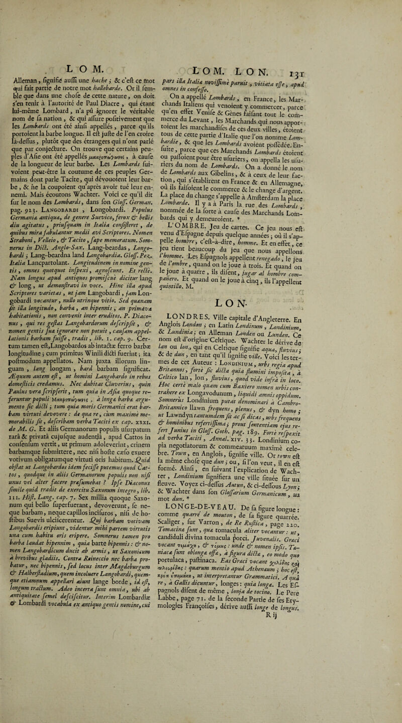 IOM. Àlleman> fignifie aufli une hache j Oc c’eft ce mot qui fait partie de notre mot hallebarde. Or il fem- ble que dans une chofe de cette nature, on doit s en tenir à l’autorité de Paul Diacre , qui étant lui-même Lombard, n’a pû ignorer le véritable nom de fa nation , Oc qui allure polîtivement que les Lombards ont été ainfi appellés, parce qu’ils portoientla barbe longue. Il eft jufte de l’en croire là-delfus, plutôt que des étrangers qui n’ont parlé que par conjeéture. On trouve que certains peu¬ ples d’Afîe ont été appellés /MK^oTrdyoïni > à caufe de la longueur de leur barbe. Les Lombards fui- voient peut-être la coutume de ces peuples Ger¬ mains dont parle Tacite, qui dévouoient leur bar¬ be , Oc ne la coupoient qu’après avoir tué leur en¬ nemi. Mais écoutons Wachter. Voici ce qu’il dit fur le nom des Lombards, dans fon Glojf. German. pag. 913. Langobardi , Longobardi. Populus Germania antiqua, de genere Suevico, ferox & bellis diu agitatus , priufiquam in Italia conjifteret , de quibus mira fabulantur medii avi Scriptores. Nomen Straboni, Telleio, & Tarit0 ,fape memoratum. Som¬ nerus in Di ri. Anglo-Sax. Lang-beardas, Longo¬ bardi ÿ Lang-beardna land Longobardia. Glojf. Peu Italia Lancpartolant. Longitudinem in nomine gen- tis y omnes quotquot infpexi, agnofcunt. Et rerie. Nam longus apud antiquos promificue dicitur lang dr long, ut demonfiravi in voce. Hinc ilia apud Scriptores varietas , ut jam Langobardi, jam Lon¬ gobardi vocantur, nullo utrinque vitio. Sed quanam fit ilia longitudoy barba, an bipennis, an primava babitationis , non convenit inter eruditos. P. Diaco- vus , qui res geftas Langobardorum defcripfit, & nomen gentis fiua ignorare non potuit, caufam appel¬ lations barbam fuijfe, tradit, lib. 1. cap. 9. Cer¬ tain tamen eft,Langobardos ab intaétæ ferro barbæ longitudine ; cum primitus Winilidiéti fuerint ; ita poftmodum appellatos. Nam juxta illorum lin— guam , lang longam , bard barbam fignificat. Æquum autem eft y ut homini Langobardo in rebus domefticis credamus. Nec dubitat Cluverius, quin Paulus ver a fcripferit, tum quia in Afia quoque ré¬ férant ur populi MaKpo’nooyuviç > d longa barba argu- mento fie dirii j tum quia moris Germanici erat bar¬ bam virtuti devovere : de qua re, cum maxime me- morabilis fit y deferibam verbaTaciti ex cap. xxxi. de M. G. Et aliis Germanorum populis ufurpatum rarâ Oc privatâ cujufque audentiâ, apud Cattos in confenfum vertit, ut primum adoleverint, crinem barbamque lubmittere, nec nifi hofte cæfo exuere votivum obligatumque virtuti oris habitum. Quid obftat ut Langobardos idem fecijfe put émus quod Cat¬ tos y quodque in aliis Germanorum populis non nifi umts vel alter facere prafumebat ? Ipfte Diaconus Jimile quid tradit de exercitu Saxonum integro, lib. iii. Hift. Lang. cap. 7. Sex millia quoque Saxo- ' nura qui bello fuperfuerant, devoverunt, fe ne- que barbam, nequecapillosincifuros, nifi de ho- lîibus Suevis ulcifcerentur. Qui barbam votivam Longobardis eripiunt, videntur mihi partem virtutis una cum habitu oris eripere. Somnerus tamen pro barba laudat bipennim , quia barte bipennis : & no¬ men Langobardicum durit ab armis , ut Saxonieum à brevibus gladiis. Contra Rtineccio nec barba pro- batur, nec bipennis, fed locus inter Magdeburgum & Halberftadiumy quem incoluere Langobardi, quem- que etiamnum appellari aiunt lange borde , id eft, longum trarium. Adeo incerta funt omnia, ubi ab antiquitate femel defeifeitur. Intérim Lombardiæ & Lombardi vocabula ex antiquo gentis nomme, cui IOM. L O N. 131 fars tllaItalia mvt'JJimiparait, vitiata elle, apud omnes tn confejfo. On a appellé Lombards , en France, les Mar¬ chands Italiens qui venoient y commercer, parce qu en effet Venife & Gènes faifant tout le com¬ merce du Levant, les Marchands qui nous appor- toient les marchandifes de ces deux villes, étoient tous de cette partie d’Italie que l’on nomme Lom¬ bards, Oc que les Lombards avoient polfédée. En- ' uite, parce que ces Marchands Lombards étoient ou palfoient pour être ufuriers, on appella les ufu- ners du nom de Lombards. On a donné le nom de Lombards aux Gibelins, & à ceux de leur fac- CI?n’ qui secabhrent en France & en Allemagne, ou ils faifoient le commerce Oc le change d’argent. La p ace du change s’appelle à Amfterdam la place Lombarde. Il y a a Paris la rue des Lombards , nommée de la forte à caufe des Marchands Lom¬ bards qui y demeuroient. * L’O MERE. Jeu de cartes. Ce jeu nous eft venu d Elpagne depuis quelque années ; où il s’ap¬ pelle nombre, c eft-a-dire, homme. Et en effet, ce jeu tient beaucoup du jeu que nous appelions i'. homme. Les Efpagnols appellent renegado , le jeu de / ombre y quand on le joue à trois. Et quand on le joue a quatre , ils difent, jugar al hombre com- panero. Et quand on le joue à cinq, ils l’appellent quintillo. M. LO N LONDRES. Ville capitale d’Angleterre. En Anglois London 3 en Latin Londinum , Londinium, oc Lundiniaj en Alleman Londen ou Lunden. Ce 110m eft d’origine Celtique. Wachter le dérive de 7*,°“ Lon” qui en Celcique %nifie aqua, fluviusi oc de dun, en tant qu’il fignifie ville. Voici les ter¬ mes de cet Auteur : Londinium , urbs rena apud. Britannos, forte fie diria quia flumini impoftta , a Celtzco lan , Ion , fluvius, quod vide infra in loco. Hoc certe malo quam cum Baxtero nomen urbis con- trahere ex Longavodunum , liquidi amnis oppidum Somnerus Londinium putat denominari h Cambra- Bntannico llawn frequens, plenus, & dyn borna - ut Lawndyn tantumdemfit ac fi dicas, urbs frequens & homrmbus refertijfimaprout fiententiam ejus re- fertjumus in Glojf. Goth. pag. 189. Forte refipexit ad verba Tacm , Annal, xiv. 33. Londinium co¬ pia negotiatorum Oc commeatuum maximè célé¬ bré. Town, en Anglois, fignifie ville. Or town eft la meme chofe cjue dun ÿ ou 5 fi Ton veut, il en eft formé. Ainfi, en fuivant l’explication de Wach¬ ter , Londinium fignifiera une ville fituée fur un fleuve. Voyez ci-defilis Autan, &ci-delfous Lyon-, Oc Wachter dans Ion Gloffanum Germanicum , au mot dun. * LONG E-D E-V EAU. De la figure longue : comme quarre de mouton, de la figure quarrée. Scaliger , fur Varron , de Re Ruftica , page iio! Tomacina funt, qua tomacula aliter vocantur : ut, candiduli divina tomacula jWci. Juvenalis. Graci vocant Ti/xcrgn , & Tc/a«ç : unde & nomen ipfis. Tdt- niaca funt oblonga ojfa, d figura diria , ^ modo quo portulaca, paftinaca. Eas Graci vacant yiXiS'a.ç tsfieopi%ç : quarum mentio apud Athenaum 3 hoç eft, Kpix tm/am», ut interpretantur Grammatici. A qua re, a G aliis dicuntur, longes: quia longa. Les Ef¬ pagnols difent de même , lonja de tocino. Le Pere Labbe, page 71. de la fécondé Partie de fes Ety¬ mologies Francoifes, dérive aulfi longe de longus.
