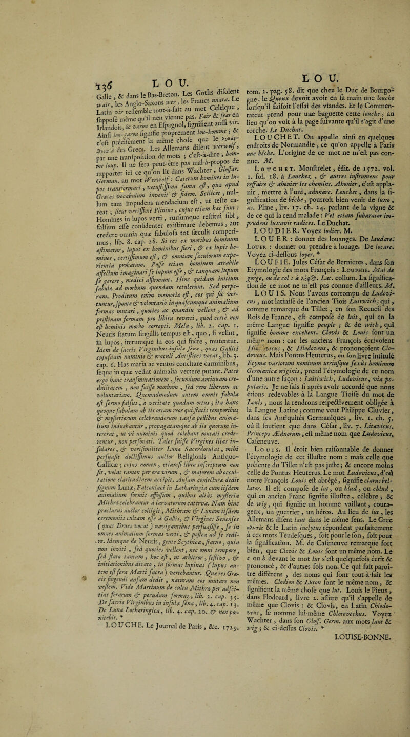 ^3 ^ Galle , & dans le Bas-Breton. Les Goths difoient jvair, les Anglo-Saxons fier, les Francs^. Le Latin vir reftemble tout-a-fait au mot Cekique , fuppofé même qu’il nen vienne pas. Pair &J^en Irlandois, & varan en Efpagnol, lignifient aufiT • Ain fi Im-rarou fignifie proprement lou-homme, « c’eft précifément la même chofe que le *«**»“ $pù7ry des Grecs. Les Allemans difent werwolf, par une tranfpofition de mots -, c eft-a-dire , som me lmp. Il ne fera peut-être pas mal-a-propos de rapporter ici ce qu’on lit dans Wachter , Glofiar. German. au mot Renvoi/: C&terum hommes in lu- pos transformai , vetuft.ffima fama eft, que. apu Grâces vocabulnm invenit' & fidem. Scilicet , nu - lum tam impudens mendacium eft , ut telle ca- reat ; fient verifilme Plinius , cujus etiam h&cjunt : Homines in lupos verti, rurfumque reftitui libi, falfum elle confidenter exiftimare debemus, aut credere omnia quæ fabulofa tôt fæculis comperi- mus, lib. 8. cap. zS. Si res ex moribus hominum aftimetur, lupos ex hominibus fieri , & ex lapis ho- mines , certifiimnm eft, & omnium fiaculorum expe- rientia probatum. Pofie etiam hominem atrabüe affieElum imaginai fie lupumejfe , & tanquam. lupum fie gerere , medici affirmant. Hinc quidam initium fabula ad morbum quendam retulerunt. Sed perpe- ram. Proditum enim mernoia eft, eos qui fie ver- tuntur, [ponte & volontario inquafeumque animalium formas mutai , quoties ac quandiu vellent, G ad priflinam formam pro libitu reverti, quod certe non eft heminis morbo correpti. JUdela , lib. z. cap. i. Neuris ftatum fingulis tempus eft , quo , fi velint, in lupos, iterumque in eos qui fuêre , mutentur. Idem de fiacris Virginibus infini* fin*., quas Gallici cujufidam numinis & oraculi Antftites vocat, lib. 3. cap. 6. Has maria ac ventos concitare carminibus, feque in quæ velint animalia vertere putant. Patet ergo hanc tranfimutationem , fecundum antiquam cre- dnlitatem , non fui fie morbum , fie d rem liberam ac voluntariam. Quemadmodum autem omnis fabula eft fiermo falfius , a veritate quadam ortus 3 ita hanc quoque fabulam ab iis ortarn reor quiftatis temporibus & myfteiorum celebrandorum caufia pellibus anima¬ lium induebantur , propagatamque ab iis quorum in- tererat, ut vi numinis quod colebant mutati crédi¬ rentier, non perfonati. Taies fuifie Virgines illas in- fiulares, & venfimiliter Lune, Sacerdotulas, mihi perfiuafit doêlifiimus auFtor Religionis Antiquc- Gallicæ ; cujus nomen , etiamfi libro infeiptum non fit, volât tamen per or a virum , & majorent ab occul- tatione claritudinem accipit. Aufiarn conjectura dédit fignum Lunæ, Falconiaci in Lotharingia cumiifidem animalium formis effojfum , quibus alias myfteria Mit hre celebrantur a larvatorum caterva. Nam hinc preclarus auclor colligit, Mithram & Lunam iifidem ceremoniis cultam ejfie a Gallis, & Vir fine s Senenfies ( quas Drues vocat ) navigantibus perfiuafiffe , fie in omnes animalium formas verti, çjf poftea ad fie redi- - re. Idemque de Neuris, gente Scythica ,ftatuo , quia non inviti , fied quoties vellent, nec omni tempore, fied ftato tantum , hoc eft , ut arbitror ,feftivo , & initiationibus dicato , informas lupinas (lupus au¬ tem eft fera Marti facra ) verteb antur. Qttn res Gre- ds fingendi anfiam dédit , naturam eos mut are non veftem. Vide Martinum de cultu Miihrœ per adfci- tias ferarum & pecudum formas, lib. 1. cap. 33. ' De fiacris Virginibus in infulafiena , lib. 4. cap. 13. De Luna Lotharingica, lib. 4. cap. 10. & non pœ- vitebit. * LOUCHE. Le Journal de Paris, &c. 172.9. L O U. tom. z. pag. 58. dit que chez le Duc de Bourgo¬ gne , le Queux de voit avoir en fa main une louche lorfqu’il faifoit l’eftai des viandes. Et le Commen¬ tateur prend pour une baguette cette louche ; au lieu qu’on voit à la page fuivante qu’il s’agit d’une torche. Le Duchat. LO U CH ET. On appelle ainfi en quelques endroits de Normandie, ce qu’on appelle à Paris une bêche. L’origine de ce mot ne m’eft pas con¬ nue. M. L o u c h e t. Monftrelet, édit, de 157Z. vol. 1. fol. 18. à Louchez , & autres inftrumens pour reffaire & ahonier les chemins. Ahonier, c’eft appla- nir , mettre à l’uni, adunare. Louchet, dans la li¬ gnification de bêche, pourroit bien venir de luxo, as. Pline , liv. 17. ch. 2.4. parlant de la vigne & de ce qui la rend malade : Vel etiam fiubarator im- prudens luxavit radices. Le Duchat. LOUDIER. Voyez lodier. M. LOUER : donner des louanges. De laudarei Louer : donner ou prendre à louage. De locare. Voyez ci-delfous loyer. * L O U FI E. Jules Céfar de Bernieres, dans ion Etymologie des mots François : Louphie. Mal de gorge, ou de col : d Acip©’. Lat. collum. La lignifica¬ tion de ce mot ne m’eft pas connue d’ailleurs. M. LOUIS. Nous l’avons corrompu de Ludovi- eus, mot latinifé de l’ancien Tiois Luitwich 3 qui, comme remarque du Tillet, en fon Recueil des Rois de France, eft compofé de luit, qui en la même Langue fignifie peuple ; & de wich, qui fignifie homme excellent. Clovis 8c Louis font un mênm nom : car les anciens François écrivoient Hlu. jvicus , 8c Hlodoveus, 8c prononçoient C'to- doveus. Mais PontusHeuterus, en fon livre intitulé Etyma variontm nominum utriufique fiexus hominum Germanica originis, prend l’étymologie de ce nom d’une autre façon : Luititvich, Ludovicus, via po- pularis. Je ne fais fi après avoir accordé que nous étions redevables à la Langue Tioife du mot de Louis, nous la rendrons rcfpeélivement obligée à la Langue Latine; comme veut Philippe Cluvier, dans fes Antiquités Germaniques , liv. 1. ch. 5. où il foutient que dans Céfar , liv. 7. Litavicus. Princeps Æduorum, eft même nom que Ludovicus. Cafeneuve. , Louis. Il étoit bien railonnable de donner l’étymologie de cet illuftre nom : mais celle que préfente du Tillet n’eft pas jufte ; 8c encore moins celle de Pontus Heuterus. Le mot Ludovicus,d’où notre François Louis eft abrégé, fignifie clamsbel- lator. Il eft compofé de lut, ou hlud , ou chlud , qui en ancien Franc fignifie illuftre , célébré ; 8c de tvig, qui fignifie un homme vaillant, coura¬ geux, un guerrier, un héros. Au lieu de lut, les Allemans difent laut dans le même fens. Le Grec kAutle 8c le Latin inclytus répondent parfaitement à ces mots Teudefques, foit pour le fon, foitpour la lignification. M. de Cafeneuve remarque fort bien, que Clovis 8c Louis font un même nom. Le c on h devant le mot lut s’eft quelquefois écrit 8c prononcé , 8c d’autres fois non. Ce qui fait paroî- tre diflërens , des noms qui font tout-à-fait les memes. Clodion 8c Lhton lont le même nom, & lignifient la même chofe que lut. Louis le Pieux, dans Flodoard, livre z. afture qu’il s’appelle de meme que Clovis : 8c Clovis, en Latin Chlodo- veus, fe nomme lui-même Chlotovechus. Voyez Wachter , dans fon Gloff. Germ. aux mots laut 8c wig j 8c ci delTus Clovis. * LOUISE-BONNE.