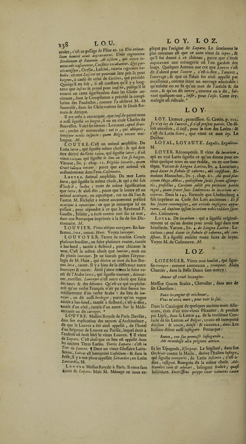 croire, c’eft ce pafTage de Pline «. 3 9- ™ ta ta» ta dépravantwr. Unde cognorntna Strabonum & Fttorum. Ab üfdem , qui altéra lu- mineorbi nafcerentur, Coclites vocabantur. fut par- vis utrifque, Ocellæ, Lufcini, injuria cognomen ha- buêre : ce mot Lufcini ne pouvant etre pris la pour borgnes, à caufe de celui de Coclites, qui précédé. Quoiqu’il en foie , il cft confiant qu il y a 0112 tems que lufeus fe prend pour loufche, puifqu il le trouve en cette fignification dans les Glofes an¬ ciennes , dont le Compilateur a précédé la compi¬ lation des Pandeétes, comme l’a obierve M. de Saumaife. dans les Obfervations fur le Droit Ro¬ main & Attique. Il me refie à remarquer, que loufche parmi no^s a aufTi fignifié un borgne,Ci on en croit Charles de Bouvelles. Voici les termes : Lousche , apudFr an- cos , codes & monoculus : vel is , qui ebliquis , limifque oculis infpicit : quem Belga vocant war- lougue. M. LOUTRE. C’efl un animal amphibie. Du Latin lutra , qui lignifie meme chofe : & qui doit être dérivé du Grec hovety, qui fignifié laver ; d ou vient àûl1tp»v, qui fignifié le lieu ou l’on fe baigne. Vitruve, liv. 5. chap. il. Frigida lavatio , quant Graci XBÏTpev vocant : parce que cet animal vit ordinairement dans l’eau. Cafeneuve. Loutre. Animal amphibie. Du mot Latin lutra , qui fignifié la même chofe, 8c qui a cte fait , e»ijfyi ; mots de même fignification que lutra i 8c ainfi dits , parce que le loutre eft un animal acatique, ou aquatique ; car on dit 1 un St l’autre. M. Richelet a même aucunement préféré acatique à aquatique : ce que je remarque ici en paflant, pour répondre à ce que le Révérend P. Gaudin , Jéfuite , a écrit contre moi fur ce mot, dans une Remarque imprimée à la fin de fon Dic¬ tionnaire. M. L O U V I E R. Vento obliquo navigare. En bas- Breton , lova, ramer. Huet. Voyez louvoyer. L O U V O Y E R. Terme de marine. Courir plufieurs bordées, ou faire plufieurs routes, tantôt à bas-bord , tantôt à flribord , pour chicaner le vent. C’efl la même chofe que louvier ; mais on dit plutôt louvoyer. Je ne faurois goûter i’étymo- logie de M. Huet, qui dérive ce mot du bas-Bre- ron lova , ramer. Il y a bien de la différence entre louvoyer 8c ramer. Ainfi j’aime mieux le faire ve¬ nir de l’Arabe lawa , qui fignifié tourner, détour¬ ner 3 tortiller. Louvoyer n’eft autre chofe que faire des tours 8c des détours. Qu’eft-ce qui empêche- roit qu’un verbe François n’ait pu être formé im¬ médiatement d’un verbe Arabe ? Au lieu de lou¬ voyer , on dit aufïï bordeger , parce qu’on vogue tantôt a bas-bord, tantôt à flribord ; c’efl-à-dire, tantôt d’un côté , tantôt d’un autre. Sur la Médi¬ terranée on dit carreger. * LOUVRE. Maifon Royale de Paris. Daviler, dans fon explication des termes d’Architeélure , dit que le Louvre a été ainfi appelle , de l’hotel d un Seigneur de Louvre en Parifis, lequel étoit à l endroit où étoit bâti le vieux Louvre, f II vient de Lupara. C’efl ainfi que ce lieu eft appelle dans anciens Titres Latins. Turris Lupara : c’efl la Tour du Louvre. ^ Dans un vieux GlofTaire Latin- Saxon , Lo'évar eft interprété Caflellum : 8c dans la Frifc, il y a une place appellée Levarden j en Latin Leovardia. M. Louvre. Maifon Royale à Paris. Il vient fans doute de Lupara. Mais M. Ménage ne nous ex- L O Y. L O Z. plique pas l’origine de Lupara. Le fentiment le plus commun eft que ce nom vient de lupus , 8c qu’il fut donné à ce château , parce que c’étoit auparavant une ménagerie où l’on gardoit des loups. Quelques Auteurs ont cru que Louvre s’eft dit d’abord pour l’ouvre , c’efl-à-dire , l’œuvre , l’ouvrage -, 8c que ce Palais fut ainfi appellé par excellence, comme étant un ouvrage admirable : qu’enfuite on ne fit qu’un mot de l’article 8c du nom , 8c qu’on dit louvre , comme on a dit, fui- vant quelques-uns , loifir, pour l’oifir. Cette éty¬ mologie eft ridicule. * L O Y- LO Y. Licence, permiflion. G. Crétin, p. ioz.’ Je n ay loy de l’ouvrir, fi nef prefent partie. On di- foit autrefois, il loifi, pour le U cet des Latins : 8c c’eft du Latin licere, que vient ce mot loy. Le Duchat. LOYAL, LOYAUTE'. Legalis. Legalitas. M. LOYER. Récompenfe. Il vient de locarium, qui en vrai Latin fignifié ce qu’on donne pour ar¬ rêter quelque tems en une étable, ou en une bou¬ tique. Varron de Lingua Latina,X\v. 4. Locarium i quod datur in fiabulo & taberna , ubi confiflant. Ai- moinus Monachus, liv. 5. chap. G1. Ad quodpla- citum Hugo Abbas , quibnfdam fociis fecum affump- tis , profettus , Carolum adiit pro petitione partis regni , quant frater fuus Ludovicus in locarium ac- ceperat. Dans la 143. Formule que Lindembrog a fait imprimer au Code des Loix anciennes : Et fi hoc facere contempfero , aut exinde négligent appa- rucro, ad duplum ipfum locarium vobis reddere fpon- deo. Cafeneuve. Loyer. De locarium : qui a fignifié originai¬ rement ce qu’on donne pour avoir logé dans une hôtellerie. Varron , liv. 4. de Lingua Latina : Lo¬ carium ; quod datur in fiabulo & taberna, ubi con¬ fiflant. U a fignifié enfuite toute forte de loyer. Voyez M. de Cafeneuve. M. LOZ LOZENGER. Vieux mot inufité, qui figni- fie tromper: comme lozengier , trompeur. Alain Chartier , dans la Belle Dame fans mercy : Amour eft cruel lozengier. Mefïïre Grâces Brûlez, Chevalier , dans une de fes Chanfons : Faux lozengier & tricheour, Vous m avez mort, pour voir le fai. Dans le Catalogue de quelques anciens mors Alle- mans, tirés d’un très-vieux Pfeautier, 8c produit par Lipfe, dans fa Lettre 44. de la troifiéme Cen¬ turie de fes Lettres ad Belgas, losen eft interprète dolofum : 8c losin, dolofo : 8c losonga , dolos. Les Italiens difent auffi lufingare. Pétrarque : Amor , con fue promejfe lufingando , A4i ricondujfe alla prigione antica. Et les Efpagnols, lifongear. Le Stigliani, dans fôn Occhiale contre le Marin , dérive l’Italien lufinga y qui fignifié tromperie, du Latin lufeinia , c’eft-a- dire , rojfignol. Bourgoin dit la même chofe. Ad- blandiri vero & adulari , lufingare Italie e j quafi lufeiniare. Suavijfimo quippe inter volucres canttt