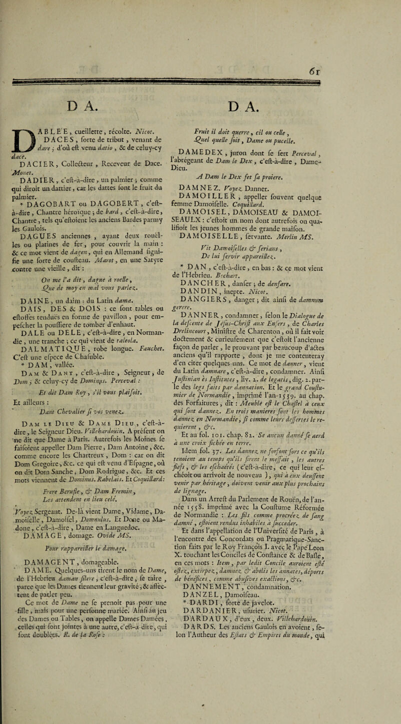 D A. D A. \ A B L E E , cueillerre , récolte. Nicot. D A C E S , forte de tribut, venant de dare j d’où eft venu datio , & de celuy-cy dace. D A CIE R, Collecteur , Receveur de Dace. M.onet. D ADIER, c’eft-à-dire , un palmier ; comme qui diroit un dattier, car les dattes font le fruit du palmier. * DAGOBART ou DAGOBERT, c’eft- à-dire , Chantre héroïque ; de bard , c’eft-à-dire, Chantre , tels qu’eftoient les anciens Bardes parmy les Gaulois. DAGUES anciennes , ayant deux rouel¬ les ou platines de fer, pour couvrir la main : & ce mot vient de dagen, qui en Allemand ligni¬ fie une forte de coufteau. Marot, en une Satyre contre une vieille , dit : On me l'a dit, dague a roelle, jQue de moy en mal vous parlez. DAINE, un daim ; du Latin dama. DAIS, DES ôc DOIS: ce font tables ou eftoffes tendues en forme de pavillon , pour em- pefeher la poufhere de tomber d’enhaut. DALE ou DELE, c’eft-à-dire , en Norman¬ die , une tranche ; ce qui vient de taleola. DALMATI QU E , robe longue. Fauchet. C’eft une efpece de Chafuble. * DAM, vallée. Dam&Dant, c’eft-à-dire , Seigneur, de Dom j & celuy-cy de Dominas. Perceval : Et dit Dam Roy , s'il vous plaifoit. Et ailleurs : Dant Chevalier fi vos venez. Dam le Dieu & Dame Dieu, c’eft-à- dire , le Seigneur Dieu. Villchardoûin. A préfent on ne dit que Dame à Paris. Autrefois les Moines fe faifoient appeller Dam Pierre, Dam Antoine , &c. comme encore les Chartreux , Dom : car on dit Dom Grégoire , &c. ce qui eft venu d’Efpagne, où on dit Dorn Sanche , Dom Rodrigue, &c. Et ces mots viennent de Dominas. Rabelais. Et Coquillard: Frere Berufle, & Dam Fremin, Les attendent en lieu celé. » Voyez Sergeant. De-là vient Dame, Yidame, Da- moifelie , Damoifel, Domnulus. Et Docie ou Ma¬ done , c’eft-à-dire , Dame en Languedoc. DAMAGE , domage. Ovide MS. Four rappareillcr le damage. DAMAGE NT , domageable. D AM E. Quelques-uns tirent le nom de Dame, de i’Hebrieu daman filtre, c’eft-à-dire, fe taire , parce que les Dames tiennent leur gravité, & affec¬ tent de parler peu. Ce mot de Dame ne fe prenoit pas pour une fille , mais pour une perfonne mariée. Ainfiau jeu des Dames ou Tables, on appelle Dames Damées, celles qui font jointes à une autre,c’eft-à-dire,qui font doublées. R. de la Rofie ; Fruit il doit querre, cil ou celle , -Quel quelle fioit, Dame ou pucelle. D A ME DE X , juron dont fe fert Perceval, l’abrégeant de Dam le Dex, c’eft-à-dire , Dame- Dieu. -A Dam le Dex fiet fia proiere. DAMNEZ. Voyez Danner. DAMOILLER , appeller fouvent quelque femme Damoifelle. Coquillard. DAMOISEL, DAMOISEAU & DAMOI- SEAULX : c’eftoit un. nom dont autrefois on qua~ lifioit les jeunes hommes de grande maifon. DAMOISELLE, fervante. Merlin MS. Vit Damoifielles & fierians , De lui fiervir appareillez. ^DAN , c’eft-à-dire , en bas : & ce mot vient de l’Hebrieu. Bcchart. D A N C H E R , danfer -, de denfiare. D AN DIN , inepte. Nicot. DANGIERS, danger ; dit ainft de damnnm gerere. DANNER, condamner , félon le Dialogue de la deficente de Jejus-Chrift aux Enfers , de Charles Drelincourt, Miniftre de Charenton , où il fait voir doétement & curieufement que c’eftoit l’ancienne façon de parler , le prouvant par beaucoup d’aétes anciens qu’il rapporte , dont je me contenteray d’en citer quelques-uns. Ce mot de danner, vient du Latin damnare, c’eft-à-dire , condamner. Ainfi Juflinian es Fnfiitutes , liv. z. de legatis, dig. z. par¬ le des legs faits par dannation. Et le grand Couftu- mier de Normandie , imprimé l’an' 15 39. au chap. des Forfaitures , dit : Meublé eft le Chaftel d ceux qui font dannez. En trois maniérés font les hommes dannez en Normandie, fi comme leurs deffertes le re¬ quièrent , &ç. Et au fol. 101. chap. 8z. Se aucun dannéfie aerd d une croix fichée en terre. Idem fol. 37. Les dannez ne fiorf ont fors ce qu'ils tenoient au temps qu'ils firent le méfiait , les autres fiefs , & les efichaétés ( c’eft-à-dire, ce qui leur ef- chéoitou arrivoit de nouveau ), qui d eux deufient venir par héritage, doivent venir aux plus prochains de lignage. Dans un Arreft du Parlement de Rouen, de l’an¬ née 1558. imprimé avec la Couftume Réformée de Normandie : Les fils comme procréez de fiang damné, eftoient rendus inhabiles d fiucceder. Et dans l’appellation de l’Univerfté de Paris , à l’encontre des Concordats ou Pragmatique-Sanc- tion faits par le Roy François I. avec le Pape Leon X. touchant les Conciles de Confiance & de Balle, en ces mots : Item, par ledit Concile auroient efté oftez, extirpez, damnez & abolis les annates, déports de bénéfices , comme abufives ex allions, &c. DANNEMENT, condamnation. D A N Z E L, Damoifeau. * DA RDI, forte de javelot. DARDANIER, ufurier. Nicot. D A R D A U X , d’eux , deux. Villehardoüin. DARDS. Les anciens Gaulois en avoient, fé¬ lon l’Autheur des Eftats & Empires du monde, qui