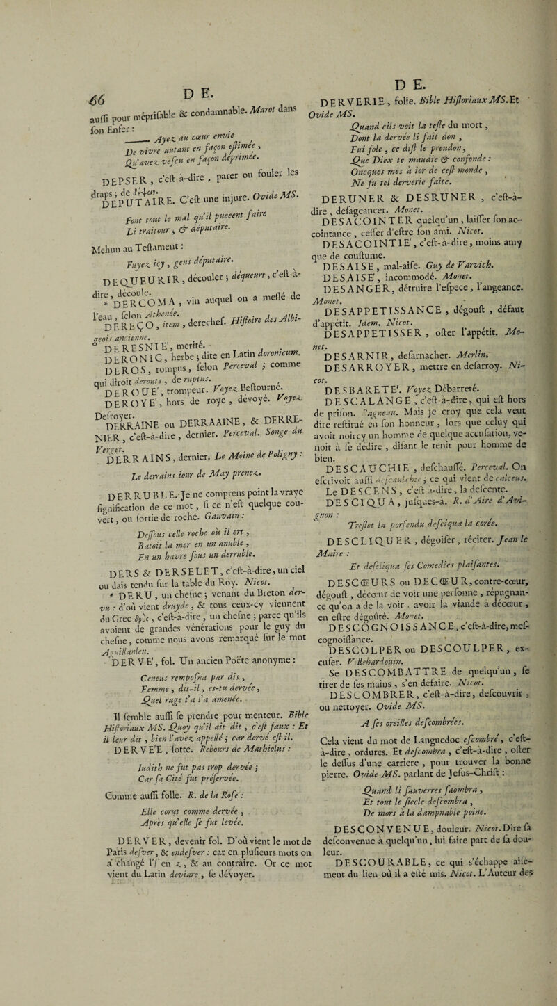^ D E- auffi pour méptifeble & condamnable. Marot dans fon Enfer : _. Mez au cœur envie . , De vivre autant en façon eftimee , Qu'avez vefcu en façon depnmee. D EPS ER , c’eft à-dire , parer ou fouler les» ^ra£Sr n t/t^aTr E. C’eft une injure. Ovide MS. Font tout le mal qu'il pueeent faire Li trait our , & deputaire. Mehun au Teftament : Fuyez, icy , gens deputaire. D E QU E U RIR , découler ; dequeurt ,cefta- dll^DdERCOMA , vin auquel on a méfié de ïeDitttÇOh.tt, derechef, mfi*. ^sMi- oeois ancienne. . , * dfRFSNIE', mente. D E R O N ï c , herbe ; dite en Latin iorommm. DEROS, rompus, félon lentvd i comme nui diroit derouts , de ruptus. , q DE R O UE', trompeur. Beftourne. DEROYE', hors de roye , dévoyé. Voyez. D DERRAINE ou DERRAAINE, & DERRE- NIER , c’eft-à-dire , dernier. Perceval. Songe du ^DERRAINS, dernier. Le Moine de Poligny . t v ApYvains iour de May prenez. D E R R U B L E. Je ne comprens point la vraye Planification de ce mot, fi ce n’eft quelque cou¬ vert , ou fortie de roche. Gauvain : De fous celle roche ou il ert, Bat oit la mer en un anuble , Fn un havre fous un derruble. DERS&DERSELET, c’eft-à-dire, un ciel ou dais tendu fur la table du Roy. Nicot. * DE RU , un chefne ; venant du Breton der- vu : d’où vient druyde , & tous ceux-cy viennent du Grec tpvç, c’eft-à-dire , un chefne ; parce qu’ils avoient de grandes vénérations pour le guy du chefne , comme nous avons remarqué fur le mot yiguillanleii. ‘DERVE1, fol. Un ancien Poète anonyme : Ceneus rempofna par dis , Femme , dit-il, es-tu dervée, Quel rage P a P a amenée. Il femble aufll fe prendre pour menteur. Bible Hiforiaux MS. Quoy qu’il ait dit , c’eft faux : Et il leur dit , bien l’avez appelle ÿ car dervé eft il. D E R V E'E , fotte. Rebours de Mathiolus : Iudith ne fut pas trop dervée ; Car fa Cité fut préfervée. D E. DERVER1E, folie. Bible HiftoriauxMS.Et Ovide MS. Quand cils voit la tefte du mort, Dont la dervée li fait don , Fui foie , ce dift le preudon, Que Diex te maudie & confonde : Oncques mes a ior de ceft monde , Ne fu tel derverie faite. DERUNER & DE SRU NE R , c’eft-à- dire , defageancer. Monet. DESA COINTER quelqu’un , laifier fon ac¬ cointance , cefier d’eftre fon ami. Nicot. DESACOINTIE , c’eft-à-dire, moins amy que de couftume. D E S AI S E , mal-aife. Guy de Varvich. DES AISE’, incommodé. Monet. DESANGER, détruire l’efpece, l’angeance. Monet. DESAPPETISSANCE , dégouft , défaut d’appétit. Idem. Nicot. DESAPPETISSER , ofter l’appétit. Mo¬ net. DESARNIR, defarnacher. Merlin. DESARROYER, mettre en defarroy. Ni¬ cot. D E S B A R E T E'. Voyez Débarreté. DESCALANGE c’eft a-dire, qui eft hors de p ri ion. 'agneau. Mais je croy que cela veut dire reftitué en fon honneur , lors que celuy qui avoit noircy un homme de quelque acculation, ve- noit à fie dédire , dilant le tenir pour homme de bien. DESCATJCHIE’, defchaufle. Perceval. On efcrivoit aufû dejcautchté j ce cjui vieiit d e f aie eus. Le D E S C E N S , c’eft a-dire, la defcente. D E S C1 QU A , jufques-a. R. à’Aire d’Avi¬ gnon : f Dreftct la porfendu defciqua la coree. D E S C L1 QU E R , dégoifer 5 réciter. Jean le Maire : Et defciiqua fes ComedJes plaifantes. DESCCEURS ou DE CŒUR, contre-cœur, dégouft , décœur de voir une perfonne , répugnan¬ ce qu’on a de la voir . avoir la viande a decœur, en eftre dégoûté. Monet. DESCÔGNOISSANCE, c’eft-à-dire, mefi- cognoiftance. DESCOLPERou DESCOULPER, ex- eufer. V.; llehardoÜin. Se DESCOMBATTRE de quelqu’un, fe tirer de fes mains, s’en défaire. Nicot. DESCOMBRER, c’eft-à-dire, defeouvrir , ou nettoyer. Ovide MS. A fes oreilles defeombrées. Cela vient du mot de Languedoc efeombre , c eft- à-dire , ordures. Et defcombra , c eft-à-dire , oller le delfius d’une carrière , pour trouver la bonne pierre. Ovide MS. parlant de Jefus-Ghrift : Comme aufti folle. R. de la Rofe : Elle corut comme d.ervée , Après quelle fe fut levée. D ER Y ER , devenir fol. D’où vient le mot de Paris defver, & endefver : car en plufieurs mots on à changé l’fien au contraire. Or ce mot vient du Latin deviare , fe dévoyer. Quand li fauverres faombra , Et tout le ftecle defeombra , De mors a la dampnable poine. DESCONYENUE, douleur. Nicot.Dire fa defeonvenue à quelqu’un, lui faire part de fia dou¬ leur. DESCOU RABLE, ce qui s’échappe ailé— ment du lieu où il a efté mis. Nicot. L’Auteur des