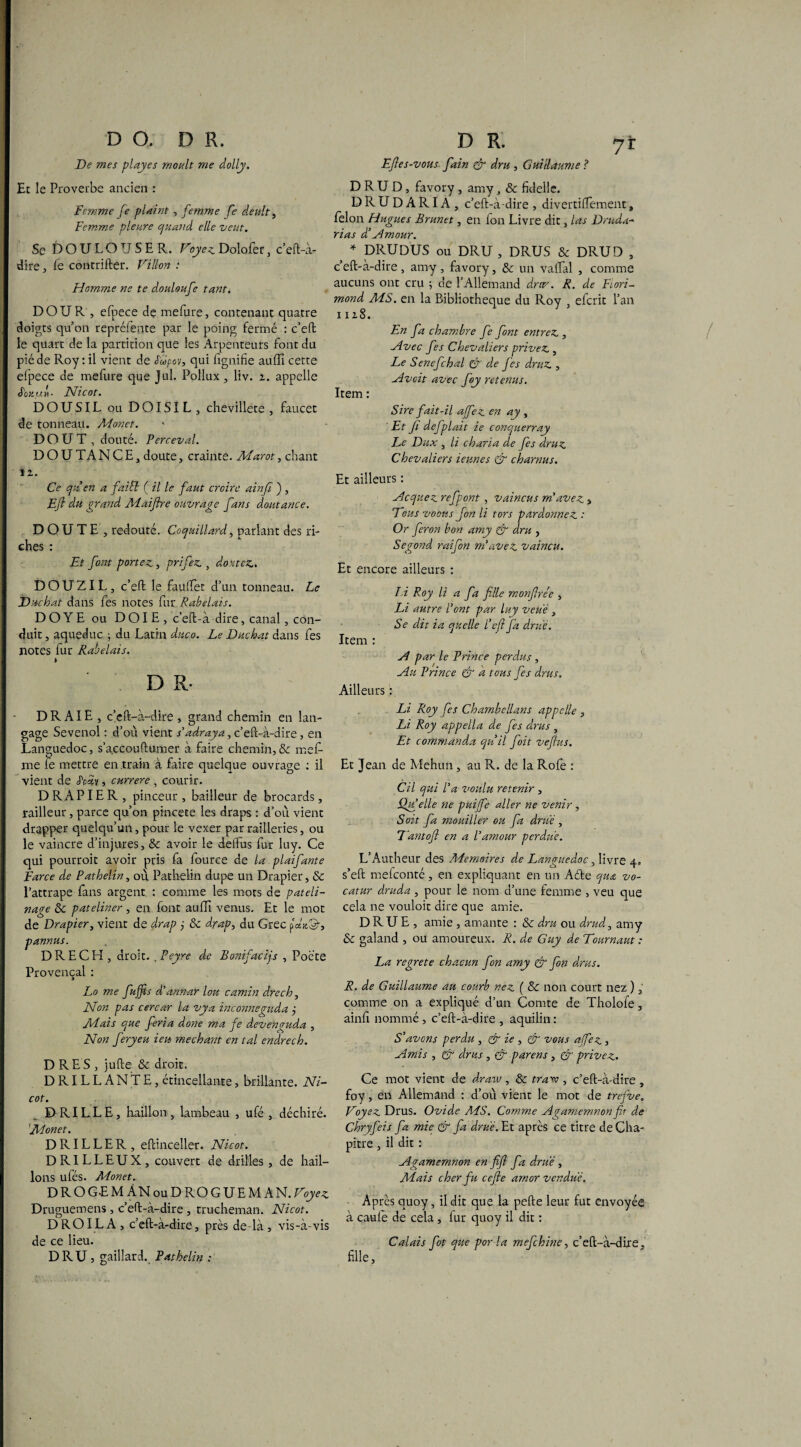 D R. jï Efies-vous fain & dru , Guillaume ? DRUD, favory , amy, & fidelle. DRUDARIA, c’eft-à-dire , divertiffement, félon Hugues Brunet, en fon Livre die, las Druda- rias d’amour. ' * DRU DUS ou DRU , DRUS & DRUD , ceft-a-dire, amy, favory, & un valfal , comme aucuns ont cru ; de l’Allemand drtp. R. de Fiori- mond MS. en la Bibliothèque du Roy , eferit l’an i iz8. En fa chambre fe font entrez., Avec fes Chevaliers privez., Le Senefchal & de fes druz, Avcit avec foy retenus. Item : Sire fait-il ajfez en ay , ' Et fi defplait ie conquerray Le Dux , li charia de fes druz Chevaliers ieunes & charnus. Et ailleurs : Acquez refpont, vaincus m'avez 3 Tous voims fon li tors pardonnez : Or feron bon amy & dru , Segond raifon m'avez vaincu. Et encore ailleurs : DO. DR. De mes playes moult me dolly. Et le Proverbe ancien : Femme fe plaint , femme fe deult, Femme pleure quand elle veut. Se DOULOUSER. Voyez Dolofer, c’eft-à- dire, fe contrifter. Villon : Homme ne te douloufe tant. DOUR , efpece de mefure, contenant quatre doigts qu’on repréfente par le poing fermé : c’eft le quart de la partition que les Arpenteurs font du piéde Roy : il vient de S'upov, qui lignifie auffi cette efpece de mefure que Jul. Pollux, liv. z. appelle Sciiu.f Nicot. DOUSIL ou DOISIL, chevillete , faucet de tonneau. Monet. D O U T , douté. Perceval. DOUTANCE, doute, crainte. Marot, chant îz. Ce qu'en a faicl ( il le faut croire ainfi ) , Eft du grand Maiftre ouvrage fans doutance. DOUTE , redouté. Coquillard, parlant des ri¬ ches : Et font portez, prifez , doutez, DOUZIL, c’eft le fauffet d’un tonneau. Le Duchat dans fes notes fur Rabelais. DOYE ou DOIE, c’eft-à dire, canal, con¬ duit , aqueduc ; du Latin duco. Le Duchat dans fes Ilotes fur Rabelais. * D R- DR AIE , c’cft-à-dire , grand chemin en lan¬ gage Sevenol : d’où vient s'adraya, c’eft-à-dire, en Languedoc, s’accouftumer à faire chemin, & mef- me le mettre entrain à faire quelque ouvrage ; il vient de JWv, currere , courir. DRAPIER, pinceur, bailleur de brocards, railleur, parce qu’on pincete les draps : d’où vient drapper quelqu’un, pour le vexer par railleries, ou le vaincre d’injures, & avoir le deftus fur luy. Ce qui pourroit avoir pris fa fource de la plaifante Farce de Pathelin, où Pathelin dupe un Drapier, & l’attrape fins argent : comme les mots de pateli¬ nage 6c pateliner, en font auffi venus. Et le mot de Drapier, vient de drap j ôc drap, du Grec pan©-, pannus. DRECEI, droit. . Peyre de Bonifacijs , Poète Provençal : Lo me fujfis d'annar lou camin dre ch. Non pas cercar la vya inconneguda j Mais que. feria done ma fe devenvuda , Non feryeu ieu méchant en tal endrech. D RE S , jufte & droit. DRILLANTE, étincellante, brillante. Ni¬ cot. DRILLE, haillon, lambeau , ufé , déchiré. 'Monet. D RIL L E R , eftinceller. Nicot. DRILLEUX, couvert de drilles , de hail¬ lons ufés. Monet. DROGEM ÀN ou D RO G UE MAN. Voyez Druguemens , c’eft-à-dire , trucheman. Nicot. D RO IL A, c’eft-à-dire, près delà , vis-à-vis de ce lieu. DRU , gaillard. Pathelin ; là Roy li a fa fille monfire'e , Li autre l'ont par luy veue , Se dit ia quelle l'eft fa drue. Item : A par le Prince perdus , Au Prince & a tous fes drus. Ailleurs : Li Roy fes Chambellans appelle , Li Roy appella de fes drus , Et commanda qu'il foit veftus. Et Jean de Mehun, au R. de la Rôle : Cil qui l'a voulu retenir , Qui elle ne puijfe aller ne venir , Soit fa mouiller ou fa drue , Tantofi en a l'amour perdue. L’Autheur des Mémoires de Languedoc, livre 4. s’eft mefeonté, en expliquant en un Aéte qua vo- catur druda , pour le nom d’une femme , veu que cela ne vouloit dire que amie. DRUE, amie , amante : & dru ou drud, amy & galand , ou amoureux. R. de Guy de Tournant : La regrete chacun fon amy & fon drus. R. de Guillaume au courb nez ( & non court nez ), comme on a expliqué d’un Comte de Tholofe, ainfi nommé, c’eft-à-dire , aquilin : S'avcns perdu , & ie , & vous affez , Amis , & drus , & parens , & privez. Ce mot vient de drarv, & trare , c’eft-à-dire , foy, en Allemand : d’où vient le mot de trefve. Voyez Drus. Ovide ALS. Comme Agamemnon fit de Chryfeis fa mie & fa drue. Et après ce titre de Cha¬ pitre , il dit : Agamemnon en fifl fa drue , Mais cher fu cefie amor vendue. Après quoy, il dit que la pefte leur fut envoyée à cauie de cela , fur quoy il dit : Calais fot que por la mefohine, c’eft-à-dire, fille.