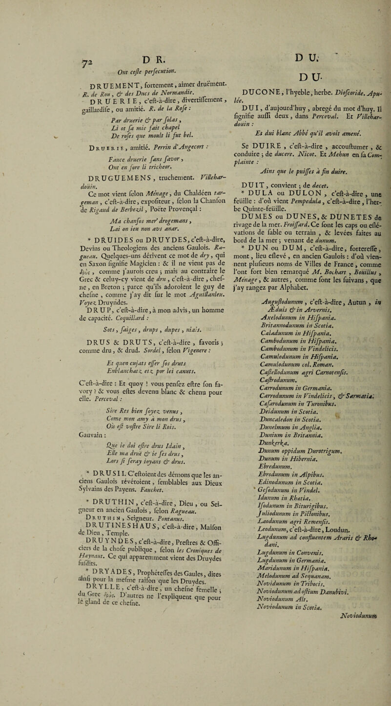 Ont ce fie perfecution. DRUEMENT, fortement,aimer druément. R. de Roh , & des Ducs de Normandie. DRUERIE, c’eft-à-dire, divertiffement, paillardife, ou amitié. R. de la Rofe : Par druerie & par folas , Li ot fa mie fait chapel De rofes que moult li fut bel. Druerie, amitié. Perrin d'Ange cort : Fauce druerie fans favor , Ont en fore li tricheor. DRUGUEMENS , truchement. Villchar- doüin. Ce mot vient félon Ménage, du Chaldéen tar- pcman, c’eft-à-dire, exporteur, félon la Chanfon de Rigaud de Berbexjl, Poète Provençal : Ma chanfos mer’ drogemans , Lai on ieu non avs anar. * DRUIDES ou DRU Y DES, c’eft-à-dire, Devins ou Théologiens des anciens Gaulois. Ra- gueau. Quelques-uns dérivent ce mot de dry, qui en Saxon fignifie Magicien : & il ne vient pas de <Tpùç, comme j’aurois creu ; mais au contraire le Grec & celuy-cy vient de dru , c’eft-à-dire , chef- ne, en Breton ; parce qu’ils adoroient le guy de chefne , comme j’ay dit fur le mot Aguillanleu. Voyez. Druyndes. D R U P, c’eft-à-dire, à mon advis, un homme de capacité. Coquillard : Sots , faiges, draps , dupes , niais. DRUS & DRUTS, c’eft-à-dire, favoris ; comme dru , & drud. Sordel, lelon Vigenere : Et quen cujats ejfer fos druts Enblanchatz etz por lei canuts. C’eft-à-dire : Et quoy ! vous penfez eftre fon fa- vory ? & vous eftes devenu blanc & chenu pour elle. Perccval : Sire Res bien foyez venus , Corne mon amy k mon drus, Ou efi vofire Sire li Rois. Gauvain : Que ie doi efire drus Idain, Elle ma drue & ie fes drus, Lors fi feray ioyans & drus. * D R U S11. C’eftoient des démons que les an¬ ciens Gaulois révéraient, femblables aux Dieux Sylvains des Payens. Fauchet. DRU T H IN, c’eft-à-dire. Dieu, ou Sei¬ gneur en ancien Gaulois, félon Ragueau. Druthin , Seigneur. Pontanus. DRUTINESHAUS, c’eft-à-dire, Maifon de Dieu , Temple. DRUYNDES, c’eft-à-dire, Preftres & Offi¬ ciers de la chofe publique , félon les Croniques de Haynaut. Ce qui apparemment vient des Druydes lufdits. DRYADES, ProphétefTes des Gaules, dites amli pour la mefme raifon que les Druydes. DRYLLE, c’eft-à-dire , un chefne femelle ; U fpJ?* Dautres ne l’expliquent que pour ie gland de ce chefne. 1 / D U. D U- D U C O N E, l’hyeble, herbe. Diofcoride. Apu¬ lée. DUI, d’aujourd’huy , abrégé du mot d’huy. Il fignifie auffi deux, dans Perceval. Et Villebar- douin : Et dui blanc Abbé qu’il avoit amené. Se DU IRE , c’eft-à-dire , accouftumer , & conduire ; de ducere. Nicot. Et Mehun en fa Com¬ plainte : Ains que le puijfes a fin duire. D UIT , convient ; de decet. * DULA ou DULON , c’eft-à-dire , une feüille : d’où vient Pempedula, c’eft-à-dire , l’her¬ be Quinte-feüille. DUMES ou DUNES, & DUNE T ES de rivage de la mer. Froifiard. Ce font les caps ou eflé- vations de fable ou terrain , & levées faites au bord de la mer ; venant de dunum. * DUN ou DUM, c’eft-à-dire, forterefle, mont, lieu eflevé , en ancien Gaulois : d’ou vien¬ nent plufieurs noms de Villes de France, comme l’ont fort bien remarqué M. Bochart , Boüillus , Ménage, & autres, comme font les fuivans, que j’ay rangez par Alphabet. Augufiodunnm , c’eft-à-dire, Autun , in Æduis &in Arvernis. Axelodunum in Hifpania. Britannodunum in Scotia. Caladunum in Hifpania. Cambodunum in Hifpania. Cambodunum in Vindelicis. Camulodunum in Hifpania. Camulodunum col. Roman. Caftellodunum agri Carnotenfis. Caftrodumtm. Carrodunum in Germania. Carrodunum in Vindelicis, &Sarmatia'. Cafarodunum in Turonibus. Deidunum in Scotia. Duncaledon in Scotia. Dunelmum in Anglia. Dunium in Britannia. Dunkerka. Dunum oppidum Durotrigum. Dunum in Hibernia. Ebredunum. Ebrodunum in Alpibus. Edinodunum in Scotia. Gcfodunum in Vindel. Idunum in Rh&tia. Ifodunum in Biturigibus. Juliodunum in Piélonibus. Laodunum agri Remenfis. Leodunum, c’eft-à-dire, Loudun. Lugdunum ad confiuentem Araris & Rhen dani. Lugdunum in Convenis. Lugdunum in Germania. Maridunum in Hifpania. Melodunum ad Sequanam. Novidunum in Vribocis. Noviodunum ad ofiium Danubivi. Noviodunum Alt. Noviodunum in Scotia. Noviodunum
