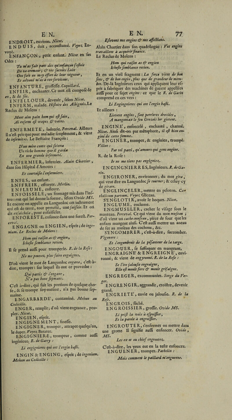 ENDROIT, environ. Ni coh ENDUIS, duit , accouftumé. Voyez. En- E N FA N Ç ON , petit enfant. Nicot en Tes Odes : . Tu mas fait part des qu enfançon f eft ois De ta cremeur j & tes facrées Loix Ont fait en moy e fort de leur vigueur, Et advouê mas a ton ferviteur. ÈNFANTURE, groffeffe.Coquillard. E N F EIR, enchanter. Ce mot eft compofé de en, Sc de fée. # ENFELLOUIR, devenir , lelon Nicot. E N F E R M, malade. Hiftoire des Albigeois. La Reclus de Molens : Moût aim pain hom qui eflfain , Al enferm eft tvapes & vains. EN FERMETE', ladrerie. Perceval. Ailleurs il n eft pris que pour maladie fimplement, & vient de infirmitas. Le Beftiaire François : D’un mire conte qui feinna Un riche homme que il garda En une grande infermete. ENFERMIER, infirmier. Alain Chartier > dans fon Hôpital d’Amoürs : Et courtoifie Penfermiere. ENFES, uii enfant. E N F F R EIR, effrayer. Merlin. ENFLEUME, enfleure. ENFOISSELEj un fromage mis dans 1 inf- trument qui lui donne la forme, lelon Ovide MS. Ec encore on appelle en Languedoc cet inftrument qui eft de terre, tout pertuifé, unzfaiffele. Et on dit enfaichela , pour enfailleler. ENFORESTE, enfonce dans une foreft. Ver- ceval. ENGAGNE ou ENGIEN, efprit, dez^- nium. Le Reclus de ALolens. Elom qui raifon as & engien, Ichefte femblance retien. Il fe prend auffi pour tromperie. R. de la Rofe: Ne me pouvez plus faire engaignes. D’où vient le mot de Languedoc engana, c’eft-à- dire, tromper: fur lequel ils ont ce proverbe : Qui partis & sengane , JSI’a pas bone fepmane. C’eft à-dire, qui fait les portions de quelque cho- fe , & fe trompe foy-mefme, n’a pas bonne fep- maine. . , ENGARBARDE', contamine. Mehun au Codicille. EN G ER, remplir j d’où vient engeance, peu¬ pler. Nicot. ENGIEN, efprit. ENGIGNE MENT, fineffe. ENGIGNER, tromper, attraper quelqu’un, le duper. Voyez Barater. EN GIGNIER-E, trompeur , comme aufli ingénieur. R■ de Garry : Li en figuier es qui ont P engin bafti. ENGIN & ENGING, efprit 5 de ingenium, Mehun au Codicille : Eftevons nos engins & nos affections*. Alain Chartier dans fon quadrilogue : Vos engins travaillent a acquérir finance. Le Reclus de Molens : Hom qui raifon as & engien Ichefte femblance retien. Èt en un vieil fragment : La force vient de bort fens, & de bon engin, plus que de grandeur de mem¬ bre. De-là Ingénieurs ceux qui appliquent leur ef¬ prit à fabriquer des machines de guerre appellces aufli pour ce fujet engins : ce que le R. de Garirt comprend en ces vers : Li Engingnieres qui ont l’engin bafti. Et ailleurs : Lievent engins, font perrieres dreciées , A mangoniax le feu Grezois lor gietent. ENGINE', enforcelé , enchanté , charmé. Nicot. Ainfi dit-on par métaphore, il eft bien en- giné de cette femme. E N GIN E R » tromper, & enginiez, trompé. Villon : Par tel parti, qu amours qui gens engine. R. de la Rofe : le ne me tiens pas engigniez. ENGINGNIERRES, Ingénieurs. R. de Ga~ rin. ENGIRONER, environner -, du mot gira , qui veut dire en Languedoc fe tourner ; & celuycy de girare. ÊNGLlNCELER, mettre en peloton. Ca-> tholicum parvum. Voyez Gliceau. S’E N G L O TIR, avoir le hoquet. Nicot. EN G LU ME, enclume. ENGMUSELER, cacher le vifage fous le manteau. Perceval. Ce qui vient du mot mufeau j d’où vient un cache-mufeau, pièce de four que les enfans mangent ainfi. C’eft aufli mettre un aneau de fer au mufeau des cochons, &c. S’ENGOMBRER, c’eft-à-dire, fuccomber. Vigenere : Et s engombroit de la péfanteur de la targe. ENGOUER, fe fiiffoquer en mangeant, ENGRAIGNE' 8c E NGREIGN E', envi¬ ronné ; 8c vient de engyronné. R. de la Rofe : Se Pire jaloufte engraigne, Elle eft moult fiere & moult grifaigne. ENGREGER, excommunier. Songe du Ver¬ ger. ENGRENGIR, âggrandir, croiftre, devenir grand. ENGRIËTE'j envie ou jaloufie. R. de la Rofe. ENGROIS, fâché. ENGROISSIER, groflir. Ovide MS. Li prift la vois a efpoij]iery Et la parole a engroijfier. ENGROUTER, s’enfermer ou mettre dans une grotte. Il fignifie aufli enfoncer. Ovide, MS. Les ex ot ou chief cngroutez• C’eft-à-dire, les yeux eut en la tefte enfoncez. ENGUENER, tromper. Pathelin : Mais comment le paillard m'enguenne.