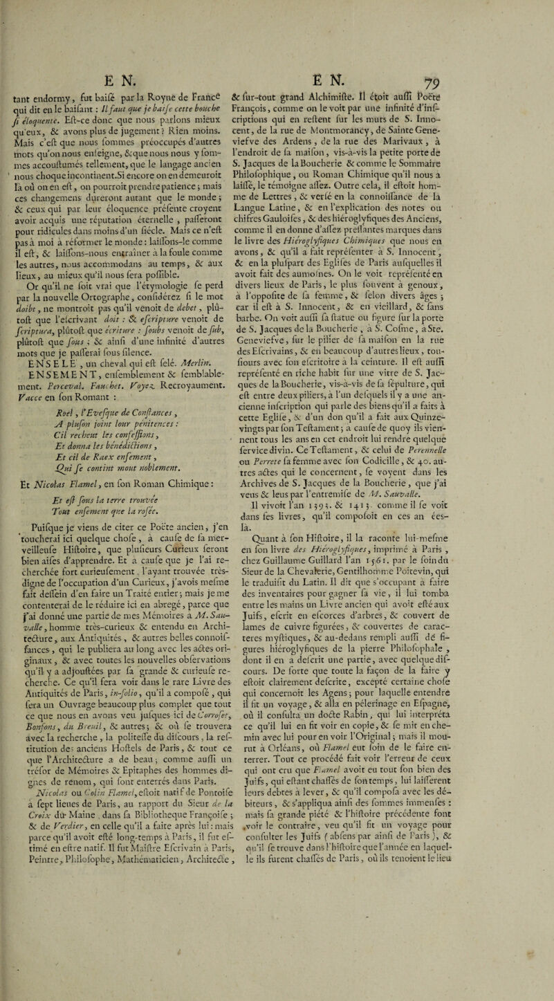 tant endormy, fut baifé parla Royne de France qui dit en le baifant : Il faut que je baife cette bouche fi éloquente. Eft-ce donc que nous parlons mieux qu’eux, 8c avons plus de jugement? Rien moins. Mais c’eft que nous lommes préoccupés d’autres mots qu’on nous enieigne, Scque nous nous y fom- mes accouftumés tellement, que le langage ancien ' nous choque incontinent.Si encore on en demeuroit la où on en eft, on pourroit prendre patience ; mais ces changemens dureront autant que le monde ; 8c ceux qui par leur éloquence préfente croyent avoir acquis une réputation éternelle , paieront pour ridicules dans moins d’un fiécle. Mais ce n’eft pas à moi à réformer le monde : laiifons-le comme il eft, 8c lailfons-nous entraîner à la foule comme les autres, nous accommodans au temps, 8c aux lieux, au mieux qu’il nous fera poffible. Or qu’il ne foit vrai que l’étymologie fe perd par la nouvelle Ortographe, confidérez fi le mot doibt, ne montroit pas qu’il venoit de débet, plù- toft que l’elcrivant doit : 8c eferipture venoit de feriptura, plûtoft que écriture : foubs venoit de fit b, plûtoft que fous ; 8c ainfi d’une infinité d’autres mots que je pallerai fous filence. ENS E LE , un cheval qui eft fêlé. Merlin. ENSEMENT, enfemblement 8c femblable- ment. Petceval. Fauchet. Voyez. Recroyaument. Vacce en fon Romant : Roel , /’ Evefque de Confiances , A plufon joint lour pénitences : Cil recheut les confejfions, Et donna les bénédictions , Et cil de Raex enfemsnt, Oui fe contint moût noblement. Et Nicolas Flamel, en fon Roman Chimique : Et eft fous la terre trouvée Tout enfement que la rofée. Puifque je viens de citer ce Poé'te ancien, j’en 'toucherai ici quelque chofe , à caufe de fa mer- veilleufe Hiftoire, que plufieurs Curieux feront bienaifes d’apprendre. Et a caufe que je l’ai re¬ cherchée fort curieufement . l’ayant trouvée très- digne de l’occupation d’un Curieux, j’avois mefme fait deftein d’en faire un Traité entier-, mais je me contenterai de le réduire ici en abrégé, parce que j’ai donné une partie de mes Mémoires a M. Sau- valle, homme très-curieux 8c entendu en Archi¬ tecture , aux Antiquités, 8c autres belles connoil- fances, qui le publiera au long avec les actes ori¬ ginaux , 8c avec toutes les nouvelles obfervations qu’il y a adjouftées par fa grande 8c curieufe re¬ cherche. Ce qu’il fera voir dans le rare livre des Antiquités de Paris, in-folio, qu’il a compofé , qui fera un Ouvrage beaucoup plus complet que tout ce que nous en avons veu juiques ici dcCorrofet, Bonfons, du Bveuil, & autres; 8c où fe trouvera avec la recherche , la politefte du difeours, la ref- titution des anciens Hotels de Paris, 8c tout ce que l’Architecture a de beau; comme au fia un tréfor de Mémoires 8c Epitaphes des hommes di¬ gnes de renom, qui font enterrés dans Paris. Nicolas ou Colin Flamel, eftoit natif de Pontoife à fept lieues de Paris, au rapport du Sieur de la Croix du- Maine , dans fa Bibliothèque Françoife ; 8c de Verdier, en celle qu’il a faite après lui:mais parce qu’il avoit efté long-temps à Paris, il fut efi- timé en eftre natif. Il fut Maître Efcrivain à Paris, Peintre, Philofophe. Mathématicien, Architecte , 8c fur-tout grand Alchimifte. IÎ ctoit auffi Poctd François, comme on le voit par une infinité d’inf» criptions qui en reftent fur les murs de S. Inno¬ cent, de la rue de Montmorancy, de Sainte Gene- viefve des Ardens, de la rue des Marivaux , à l’endroit de fa mailon, vis-à-vis la petite porte de S. Jacques de la Boucherie 8c comme le Sommaire Philofophique , ou Roman Chimique qu’il nous a laite, le témoigne allez. Outre cela, il eftoit hom¬ me de Lettres, & verlé en la connoilfance de la Langue Latine, 8c en l’explication des notes ou chifres Gauloifes, 8c des hiéroglvfiques des Anciens, comme il en donne d’alfez prêtantes marques dans le livre des Hiéroglyfiques Chimiques que nous en avons, 8c qu’il a fait reprélenter à S. Innocent, 8c en la plufpart des Eglifes de Paris aulquelles il avoit fait des aumolnes. On le voit reprélentéen divers lieux de Paris, le plus louvent à genoux, à l’oppofite de la femme, 8c ielon divers âges ; car il eft à S. Innocent, 8c en vieillard, 8c fans barbe. On voit auffi fa ftatue ou figure fur la porte de S. Jacques delà Boucherie , à S. Cofme, aSte. Geneviefve, fur le pilier de fa mailon en la rue des Efcrivains, 8c en beaucoup d’autres lieux, tou- tours avec fon eferitoire à la ceinture. Il eft auffi repréfenté en riche habit iur une vitre de S. Jac¬ ques de la Boucherie, vis-à-vis de fa fépulture, qui eft entre deux piliers, à l’un delquels il y a une an¬ cienne infeription qui parle des biens qu’il a faits à cette Eglile, & d’un don qu’il a fait aux Quinze- vingtspar fonTeftament; a caufe de quoy ils vien¬ nent tous les ans en cet endroit lui rendre quelque fervice divin. CeTeftament, 8c celui de Perennelle ou Perrete fa femme avec fon Codicille, 8c 40. au¬ tres aétes qui le concernent, fe voyent dans les Archives de S. Jacques de la Boucherie , que j’ai veus 8c leus par l’entremife de M. Sauva/le. Il vivoit l’an 149^. <Sé 1413- comme il fe voit dans fes livres, qu’il compofoit en ces an ées- là. Quant à fon Hiftoire, il la raconte lui-mefme en fon livre des Hiéroglyfiques, imprimé à Paris , chez Guillaume Guillard l’an 15 61. par le foin du Sieur de la Chevalerie, Gentilhomme Poitevin, qui le traduint du Latin. Il dit que s’occupant à faire des inventaires pour gagner la vie, il lui tomba entre les mains un Livre ancien qui avoit efté aux Juifs, eferit en efcorces d’arbres, & couvert de lames de cuivre figurées, & couvertes de carac¬ tères myftiques, 8c au-dedans rempli auffi dé fi¬ gures hiéroglyfiques de la pierre Philofophaîe , dont il en a defcrit une partie, avec quelque dif¬ eours. De forte que toute la façon de la faire y eftoit clairement deferite, excepté certaine choie qui concernoit les Agens ; pour laquelle entendre il fit un voyage, 8c alla en pèlerinage en Efpagne, où il confulta un doéfe Rabin, qui lui interpréta ce qu’il lui en fit voir en copie, & fe mit en che¬ min avec lui pour en voir l’Original ; mais il mou¬ rut à Orléans, où Flamel eut loin de le faire en¬ terrer. Tout ce procédé fait voir l’erreur de ceux qui ont cru que Flamel avoit eu tout fon bien des Juifs, qui eftantchalfés de fon temps, lui lailTerent leurs debtes à lever, 8c qu’il compofa avec les dé¬ biteurs , & s’appliqua ainli des fommes immenles : mais fa grande piété & l’hiftoire précédente font .voirie contraire, veu qu’il fit un voyage pour confulter les Juifs f abfens par ainfi de Paris ), & qu’il fe trouve dans Phiftoire que l’année en laquel¬ le ils furent chalfés de Paris, où ils tenoient le lieu