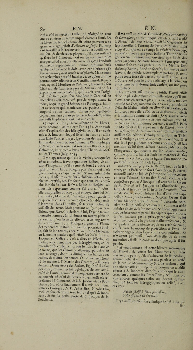 qui a efté converti en Halle, eft efloigné de cent ans ou environ du temps auquel Fiamel a fleuri. Or le Livre par lequel Fiamel dit eftre parvenu à ce grand ouvrage, eftoit â’Abraam le Juif. Plufieurs ont travaillé a le recouvrer 5 car on a fouillé en fa maifon, 8c derrière les plaques qu’il avoir miles es 4. faces de S. Innocent ; où on en voit encore les marques,d’où elles ont efté arrachées; & à l’endroit où il avoit reprélenté un homme qui monftroit quelque choie avec le doit, avec cet eferiteau: Je vois merveille y dont moult je m’ejbahis. Mais toutes ces recherches ont efté inutiles, à ce qu’on dit. J’ai pourtant oüy afleurer à un Gentilhomme de Rouer- gue, appellé Monfieur de Cabrieres, fe tenant à fon Chafteau de Cabrieres près de Millau ( où je fus exprès pour voir ce MS. ), qu’il avoit veu 1 origi¬ nal de ce livre, que feu Monfleurle Cardinal de Richelieu avoit recouvré peu de temps avant la mort, & qu’un grand Seigneur de Rouergue, fami¬ lier avec ceux qui manièrent ces papiers, l’avoit emporté de fon cabinet. On en voit quelques copies dans Paris, mais je les crois fuppofées, com¬ me aùlîî les plaques dont j’ai une copie. Quoiqu’il en foit, Fiamel alfeure en fes Livres, avoir accompli ladite pierre l’an 1381. & en avoir eferit l’explication des hiéroglyfiques qu’il en avoit mis à S. Innocent, lequel livre il fit l’an 14 3. Il a auflï laifle d’autres livres, fçavoir un des fix Paro¬ les, un des Laveures, Ion Sommaire Phflofophique enVers, & autres que j’ai mis en ma Bibliothèque Chimique, imprimée à Paris chez Charles du Mef ml & Thomas Joly, 1654. Il y a apparence qu’il dit la vérité, veu que les effets en relient, fçavoir quatorze Eglifes, 8c au¬ tant d’Hofpitaux qu’il a renté & fondé ; outre ce qu’il dit avoir fait à Bologne près Paris, qui n’eft guere moins, à ce qu’il récite; 8c une infinité de biens qu’il alfeure avoir fait à plufieurs vefves, or¬ phelins, captifs, &c. De iorte que tout Paris pref- che fa richelfe ; car il n’y a Eglife ni Hofpital où il ne foit repréfenté comme j’ai dit : aulfi vint- elle aux oreilles du Roy, qui envoya chez lui M. Cramoify, Maiftre de Requeftes, pour fçavoir fi ce qu’on lui eu avoit raconté eftoit véritable ; mais il le trouva dans l’humilité, fe fervant mefine de vailfelle de terre. Mais pourtant on fçait par tra¬ dition, que Fiamel fe déclara à lui, l’ayant trouvé honnefte homme, 8c lui donna un matrasplein de fa poudre, qu’on dit avoir efté confervé long-temps dans cette famille, qui l’obligea à garentir Fiamel des recherches du Roy. On voit fon portrait à l’hui¬ le, fait de fon temps, chez M. des Ardes Médecin, en la mefme maniéré qu’il eftoit lorfqu’il fut à S. Jacques en Galice , c’eft-à-dire, en Pèlerin; & mefme on y remarque des hiéroglyfiques, & les trois diverfes couleurs, fçavoir le noir, le blanc 8c le rouge, que les Chimiftes affeurent paroiftre en leur ouvrage, dont il a diftingué fon bafton, fes habits, & mefme fon bonnet. Ôn le voit repréfen¬ té de mefme à S. Martin des Champs, à la porte de Sainte. Geneviefve des Ardens, Eglife où il a fait des dons, 8c mis des hiéroglyfiques de cet Art à cofté de l’Autel, comme il témoigne.Au derrière de ce portrait eft celui de Perennelle, qui aulfi eft re- préfentée à S. Innocent, & à S. Jacques de la Bou¬ cherie , &c. où ordinairement il a mis ces deux lettres à l’antique , N. F. c’eft-à-dire, Nicolas Fia-, mel ; 8c fon eferitoire tout feul, tel qu a S. Inno- cent, 8c fur la petite porte de S. Jacques de la Boucherie. Il y a auflï un MS. de Chimie d’Almazatus auRoy de Carmajant, au pied duquel eft eferit qu’il a efté à Fiamel, 8c que Fiamel avoit la Seigneurie de fept Paroilfes à l’entour de Paris, 8c quatre mille elcus d’or, qui en ce temps-là valoient beaucoup, puifqu’on trouve que pour baftir la Tour de Bour¬ ges on ’ne donnoit aux ouvriers que huiéfc de¬ niers par jour, 8c trois blancs à l’entrepreneur; comme il fe voit ès papiers qu’en a Melfire Bar¬ thélémy Robin, Abbé de Sorefe, homme de haut fçavoir, de grande 8c exemplaire probité, & rem¬ pli de toutelorte de vertus, qui aulfi a une rente à Sorefe, où pour le droit d’eftalage à la Foire, on eftoit tenu de lui donner huit deniers, ou une paire de fouliers. D’autres ont alfeure que le fufdit Fiamel eftoit riche de plus de quinze cens mille efeus,qu’il em¬ ploya tous en œuvres pies. Il avoit eferit un livre intitulé La Tranfmutation des Métaux, qui félon la Croix du Maine , eftoit en diverfes Bibliothèques, 8c furtout en celle de‘M. de la Richardiere, eferit à la main. Il commence ainfi 'J< te veux premiè¬ rement montrer la nature de tous métaux, &c. M. de Gerzan, Gentilhomme curieux , a aulfi à Paris un MS. eferit de la propre main de Fiamel, intitulé Le dejir dejirc de Nicolas Fiamel. On lui attribue aulfi les Colle&ions Chimiques qui font au Thé⬠tre Chimique , après Zacaire & le Trevifan. Il a efté loué par plufieurs perfonnes do£les,& eft fait mention de lui dans Michel Maierus, Médecin de l’Empereur, qui raconte en fon Aurea menja , comme quoi il a lailfé à Paris les marques de fon fçavoir en cet Art, avec la figure d’un monde re¬ préfenté ès lieux où 1 eft figuré. Robertus F'allenfts , Roc le Bailli J fieur de la Ri¬ vière, en la Préface de fon Démoftérion, 8c autres, ont aulfi parlé de lui : 8c j’eftimeque fon fuccefleur en cette Science, fut un fien filleul, commejele conjeélure par les Aéfes que j’ai veus par la faveur de M. Sauvai, à S. Jacques de laBoucherie ; par • leiquels il fe voit que la fœur de Perennelle, fem¬ me de Pericr, avoit plufieurs fils, d’ont l’un s’ap- pelloit Colin , c’eft-a-dire, Nicolas. Or on fçait qu’un Médecin appellé Perier ( defeendu peut- eftre de-là) a pofledé cet œuvre, comme la trille hiftoire de du Bois fon nepveu & filleul ; qui ayant trouvé de fa poudre parmi fes papiers après fa mort, 8c n’en lâchant pas le prix , parce qu’elle ne lut avoit rien coufté , la profana malheurefement; 8c ne gardant pas le filence requis en cette Science, en fit voir beaucoup de projections à Paris ; 8c s'eftant engagé d’en fifre voir la compofition , 8c n’y ayant pas réulfi , faute d’adrefle ou de bons mémoires, fe fila le cordeau dont peu après il fut pendu. J’ai voulu mettre ici cette hiftoire mémorable de Fiamel , 8c cotter les Monumens qui s’en voyent, de peur qu’ils n’achevent de fe perdre , comme défia il en manque une partie à un cofté de la rue de Montmorancy & à fa maifon , qui ont efté rebafties du depuis ; & comme on a lailfé effacer à S. Innocent diverfes chofes qui le con- cernoient, comme fes Procelfions, 8cc. dont on voit encore quelques relies au-devant de l’ar¬ che , où font fes hiéroglyfiques en relief, avec ces vers : ALoult plai/l a Dieu proce/Jion, F elle eft faite en dévotion. Il y a aulfi un efculfon chimique de lui à un pi¬ lier