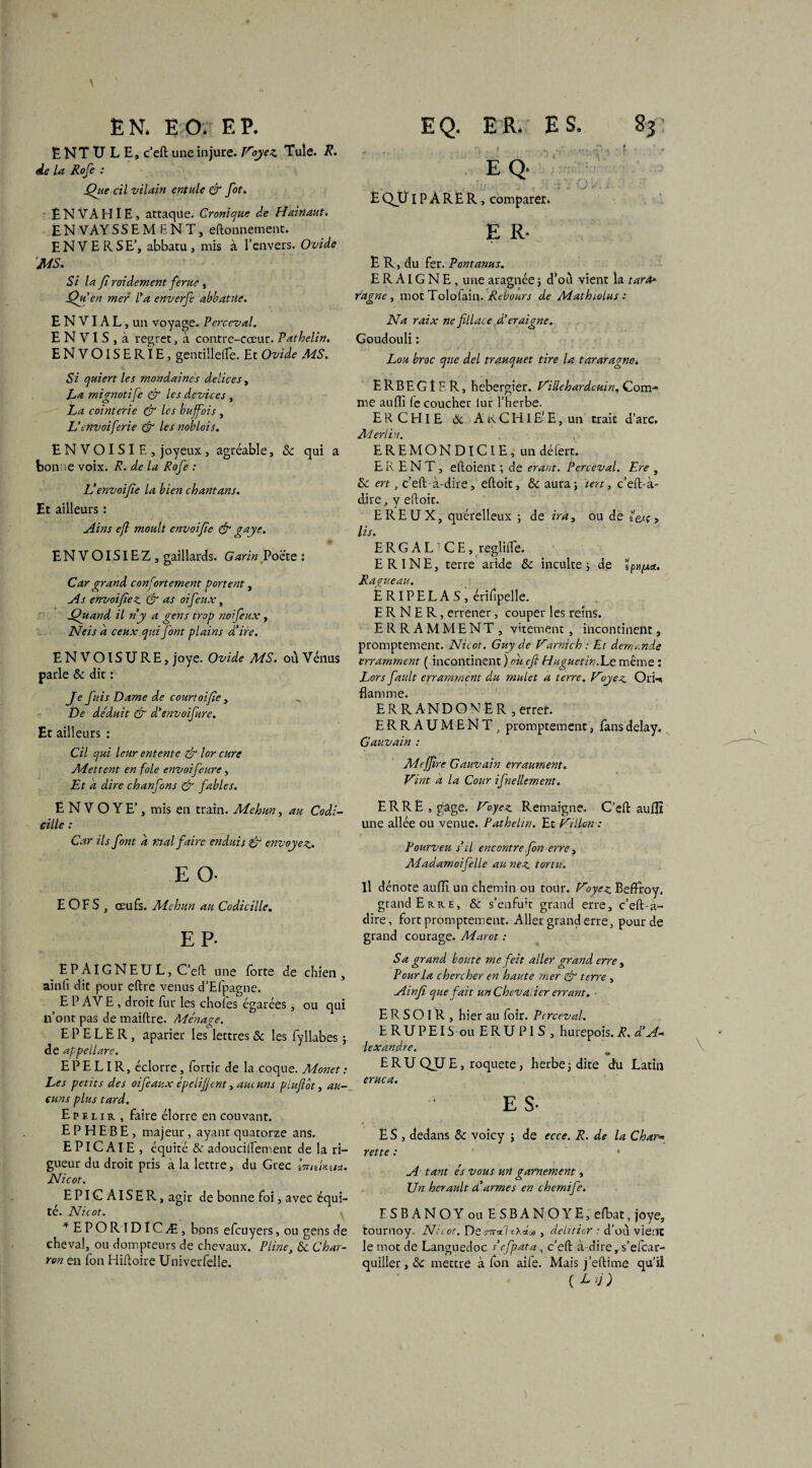 EN. EO. F.P. ËNTULE, c’eft une injure. Voyez. Tule. R. de la Rofe : Que cil vilain entule & fot. ENVAHIE, attaque. Cronique de Hainaut. EN VAYSSEMENT, eftonnement. EN VERSE’, abbatu, mis à l’envers. Ovide MS, Si la fi roidement férue, Qu’en mer l'a enverfe abbatue. ENVIAL , un voyage. Perceval. E N V I S , a regret, à contre-cœur. Pathelin. ENVOISERIE, gentillette. Et Ovide MS. Si quiert les mondaines delices, La mignotife & les devices , La cointerie & les buffois , L'cnvoiferie & les noblois. ENVOISIE, joyeux, agréable, & qui a bonne voix. R. de la Rofe : V envoifie la bien chant ans. Et ailleurs : Ain s ejl moult envoifie & gnye. ENVOISIEZ, gaillards. Garin Poète : Car grand confortement portent, As envoifie z. & as oifeux, Quand il ny a gens trop noifeux, Neis a ceux qui font plains d'ire. ENVOISURE, joye. Ovide MS. où Vénus parle & dit : Je fuis Dame de courtoifie, De déduit & d'envoifire. Et ailleurs : Cil qui leur entente & lor cure Mettent en foie envoifeure, Et a dire chanfons & fables. ENVOYE’, mis en train. Mehun, au Codi¬ cille : Car ils font à mal faire enduis & envoyez. E O- E OFS , œufs. Mehun au Codicille. EP- EPAlGNEUL, C’ett une forte de chien, ainfi dit pour eftre venus d’Efpagne. E P AV E, droit fur les choies égarées, ou qui n’ont pas de maiftre. Ménage. EPELER, aparier les lettres & les fyllabes ; de appellare. E P E LI R, éclorre, fortir de la coque. Monet : Les petits des oifeaux épelifjent, aucuns piuflot, au¬ cuns plus tard. E p e l i r , faire élorre en couvant. E P H E B E , majeur , ayant quatorze ans. E PIC AIE , équité &r adoucittement de la ri¬ gueur du droit pris à la lettre, du Grec ImtUwt. Nicot. EPlGAlSER,agir de bonne foi, avec équi¬ té. Nicot. * EPORIDICÆ, bons efcuyers , ou gens de cheval, ou dompteurs de chevaux. Pline, & Char¬ ron en fon Hiftoire Univerfelle. EQ. ER. ES. 83: ■) < ■ e a ; *• f \ ... , ;;; . „ c . U / .. E QJLTIP À R Ë R, comparer. E R* E R, du fer. P ont anus. E R AIG N E , une aragnée ; d’où vient la tarde ragne , mot Tolofain. Rebours de Mathiolus : Na raix ne fl lace d’eraigne. Goudouli : Lou broc que del trauquet tire la tararagno, ERBEGÎF.R, hebergîer. Villehardcuin, Com-* me aufli ie coucher lur l’herbe. ERCHIE & A K C HI £' E, un traie d’arc. Merlin. E R E MON DICIE, un dé fer t. ER EN T , eftoient ; de erant. Perceval. Ere , ôc ert, c’eft-à-dire, eftoit, &auraj lert, c’eft-à- dire,, y ettoit. EREUX, quérelleux ; de irat ou de i&ç > lis. E R G A L T C E, reglitte. ER1NE, terre aride & inculte, de ïpn/uct. Ragueau. ERIPËLAS, érittpelle. E R N E R, errener, couper les reins. ERRAMMENT , virement, incontinent, promptement. Nicot. Guy de Vami ch : Et demande erramment ( incontinent ) ou efi Huguetin.Le même : Lors fault erramment du mulet a terre. Voyez OrH flamme. ERRANDONER , errer. ERRAUMENT, promptement, fansdelay, Gauvain : Mcjfire Gauvain erraument. Vint à la Cour ifnellement. ERRE, gage. Voyez Remaigne. C’eft aufîî une allée ou venue. Pathehn. Et Villon-: Pourveu s'il encontre fon erre, Madamoifelle au nez tortu. Il dénote aufli un chemin ou tour. Voyez Beffroy, grand Erre, & s’enfuit grand erre, c’eft-à- dire, fort promptement. Aller grand erre, pour de grand courage. Marot : S a grand boute me feit aller grand erre, Pour la chercher en haute mer & terre , Ainfi que fait un Chevalier errant. E R S O I R , hier au loir. Perceval. ERUPEIS ouERUPIS, hurepois. R, d'A¬ lexandre. ERU QU E, roquete, herbe3 dite du Latin eruca. E S- E S , dedans ôc voicy ; de ecce. R. de la Char« rette : A tant és vous un garnement, Un heraidt d'armes en chemife. FSBANOYou ESBANOYE, eibat, joye, tournoy. Nicot. De s7rA , delitior : d’où vient le mot de Languedoc s'efpata , c’eft à dire,s’efcar- quiller,& mettre à ion aife. Mais j’eftime qu’il ( Lij)