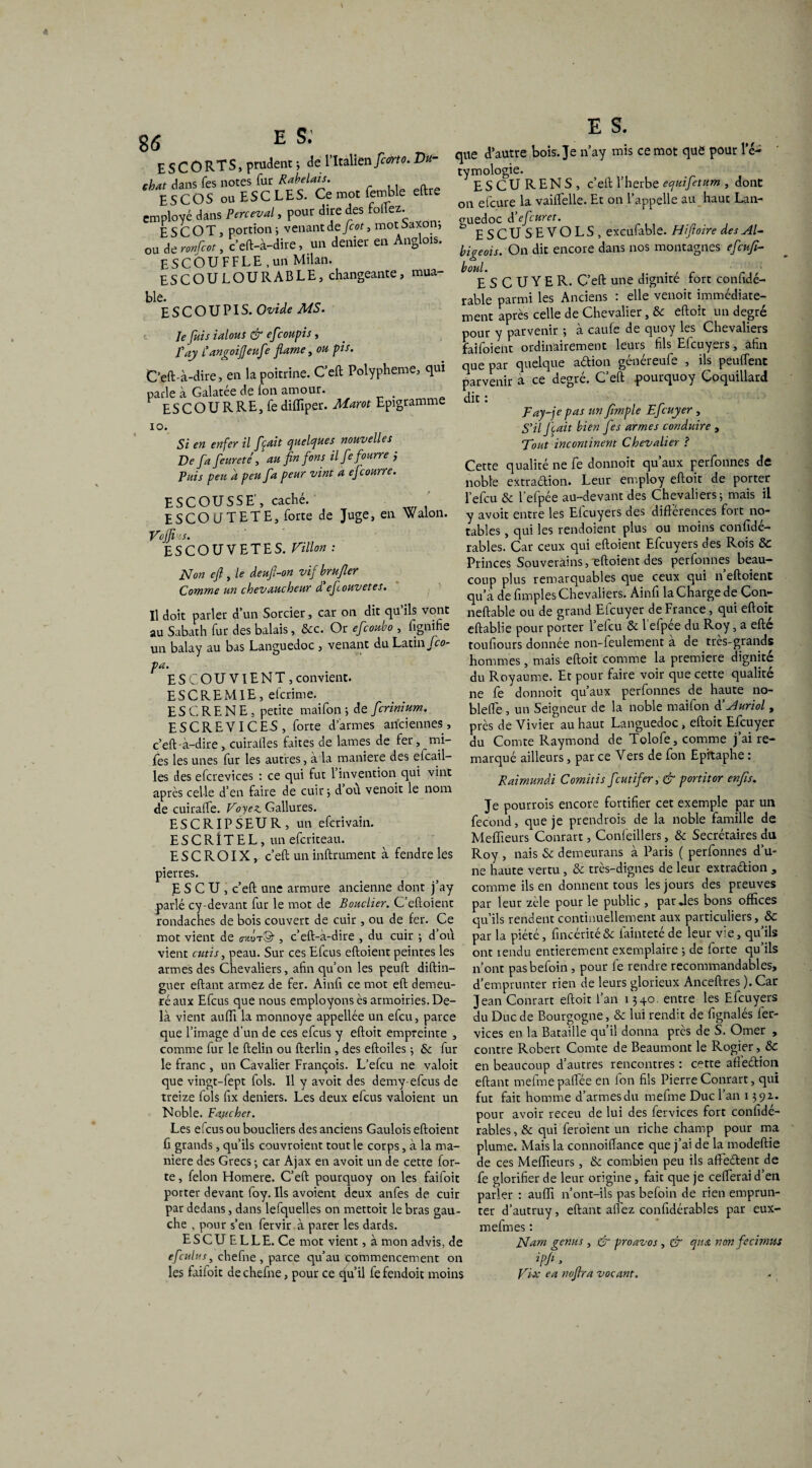 E S C O RT S, prudent 5 de l’Italien ficorto. Vu- chat dans Tes notes fur Rabelais. ESCOS ou ESC LES. Ce mot lemble eftre employé dans Perceval, pour dire des follez. ESCOT, portion i venant de fcot, mot 5axon, ou Atronfcot, c’eft-à-dire, un denier en Anglois. E S C 6 U F F L E , un Milan. ESCOULOURABLE, changeante, mua- ble. ESCOUPIS. Ovide MS. Je fuis ialous & efcoupis, Tay l’angoijjeufe fiarne, ou pis. C’eft-à-dire, en la poitrine. C’eft Polypheme, qui parle à Galatée de Ion amour. . ESCOURRE, fe difliper. Marot Epigramme 10. Si en enfer il [cuit quelques nouvelles De fafeur été , au fin fions il fie fourre j Puis peu d peu fia peur vint a eficourre. ESCOUSSE', caché. E SCO ITT ETE, forte de Juge, en Walon. Vojfi.S. ES CO U VETES. Villon : Non efl, le deufi-on vif brufier Comme un chevaucheur d eficouvetes. Il doit parler d’un Sorcier, car on dit qu’ils vont au Sabath fur des balais, &c. Or eficoubo , fignihe un balay au bas Languedoc 5 venant du Latin Jco- pa. ES COU VIENT , convient. ESCREM1E, eferime. E S C R E N E , petite maifon ; de ficrinium. ESCREVICEA, forte d’armes anciennes, c’eft -à-dire , cuirafles faites de lames de fer, mi- fes les unes fur les autres, à la maniéré des eicail- les des efcrevices : ce qui fut 1 invention qui vint après celle d’en faire de cuir j dou venoit le nom de cuiralfe. Voyez Gallures. ESCRIPSEUR, un eferivain. E S C R î T E L, un eferiteau. E S C R OIX, c’eft un infiniment à fendre les pierres. E S C U , c’eft une armure ancienne dont j’ay parlé cy-devant fur le mot de Bouclier. Ceftoient rondaches de bois couvert de cuir , ou de fer. Ce mot vient de o-xot©- , c’eft-à-dire , du cuir ; d’où vient cutis, peau. Sur ces Efcus eftoient peintes les armes des Chevaliers, afin qu’on les peuft diftin— guer eftant armez de fer. Ainfi ce mot eft demeu¬ ré aux Efcus que nous employons ès armoiries. De¬ là vient aufli la monnoye appellée un efeu, parce que l’image d’un de ces efcus y eftoit empreinte , comme fur le ftelin ou fterlin , des eftoiles ; & fur le franc , un Cavalier François. L’efcu ne valoir que vingt-fept fols. Il y avoit des demy-efeus de treize fols fix deniers. Les deux efcus valoient un Noble. Faucher. Les elcus ou boucliers des anciens Gaulois eftoient fi grands, qu’ils couvroient tout le corps, à la ma¬ niéré des Grecs ; car Ajax en avoit un de cette for¬ te , félon Homere. C’eft pourquoy on les faifoit porter devant foy. Ils avoient deux anfes de cuir par dedans, dans lefquelles on mettoit le bras gau¬ che , pour s’en fervir à parer les dards. ESCUELLE. Ce mot vient, à mon advis, de efculus, chefne , parce qu’au commencement on les faifoit de chefne, pour ce qu’il fe fendoic moins Ü que d’autre bois. Je n’ay mis ce mot que pour l’é¬ tymologie. ESCURENS, c’eft l’herbe equifetum , dont on elcure la vaiffelle. Et on l’appelle au haut Lan¬ guedoc d eficuret. D ESCUSEVOLS, excufable. Hiftoire des AD bigeois. On dit encore dans nos montagnes efieufi- boul. E S C U Y E R. C’eft une dignité fort confidé- rable parmi les Anciens : elle venoit immédiate¬ ment après celle de Chevalier, &c eftoit un degré pour y parvenir -, à caufe de quoy les Chevaliers faifoient ordinairement leurs fils Efcuyers, afin que par quelque aélion généreufe , ils peuffent parvenir à ce degré. C’eft pourquoy Coquillard dit : Fay-jepas un frnple Efcuyer , S’il fixait bien J es armes conduire , Tout incontinent Chevalier ? Cette qualité ne fe donnoit qu’aux perfonnes de noble extraélion. Leur employ eftoit de porter l’efcu & l’efpée au-devant des Chevaliers-, mais il y avoit entre les Efcuyers des différences fort no¬ tables , qui les rendoient plus ou moins confidé- rables. Car ceux qui eftoient Efcuyers des Rois ÔC Princes Souverains, eftoient des perfonnes beau¬ coup plus remarquables que ceux qui n’eftoienc qu’à de fimples Chevaliers. Ainfi la Charge de Con*- neftable ou de grand Efcuyer de France, qui eftoit eftablie pour porter l’efcu & l’efpée du Roy, a efté toufiours donnée non-feulement à de très-grands hommes, mais eftoit comme la première dignité du Royaume. Et pour faire voir que cette qualité ne fe donnoit qu’aux perfonnes die haute no- blefte , un Seigneur de la noble maifon à’Auriol, près de Vivier au haut Languedoc, eftoit Efcuyer du Comte Raymond de Tolofe, comme j’ai re¬ marqué ailleurs, par ce Vers de fon Epitaphe : Raimundi Comitis feutifer, & partit or enfis. Je pourrois encore fortifier cet exemple par un fécond, que je prendrois de la noble famille de Meffieurs Conrart, Confeillers, & Secrétaires du Roy , nais 5c demeurans à Paris ( perfonnes d’u¬ ne haute vertu , ôe très-dignes de leur extraélion , comme ils en donnent tous les jours des preuves par leur zèle pour le public , par Jes bons offices qu’ils rendent continuellement aux particuliers, & par la piété, fincéritéSe faintetéde leur vie, qu’ils ont tendu entièrement exemplaire -, de forte qu’ils n’ont pasbefoin , pour fe rendre recommandables, d’emprunter rien de leurs glorieux Anceftres ). Car Jean Conrart eftoit l’an 1340. entre les Efcuyers du Duc de Bourgogne, & lui rendit de fignalés 1er- vices en la Bataille qu’il donna près de S. Orner , contre Robert Comte de Beaumont le Rogier, & en beaucoup d’autres rencontres : cette afieétion eftant meimepaftèe en Ion fils Pierre Conrart, qui fut fait homme d’armesdu mefme Duc l’an 139a. pour avoir receu de lui des fervices fort confidé- rables, & qui feroient un riche champ pour ma plume. Mais la connoiiïance que j’ai de la modeftie de ces Meffieurs, 5e combien peu ils affieélent de fe glorifier de leur origine, fait que je cefterai d’en parler : auffi n’ont-ils pas befoin de rien emprun¬ ter d’autruy, eftant allez confidérables par eux- mefmes : Nam genus , & proavos , & qua non fecimus Ipfi > Dix ea noftra vocant.