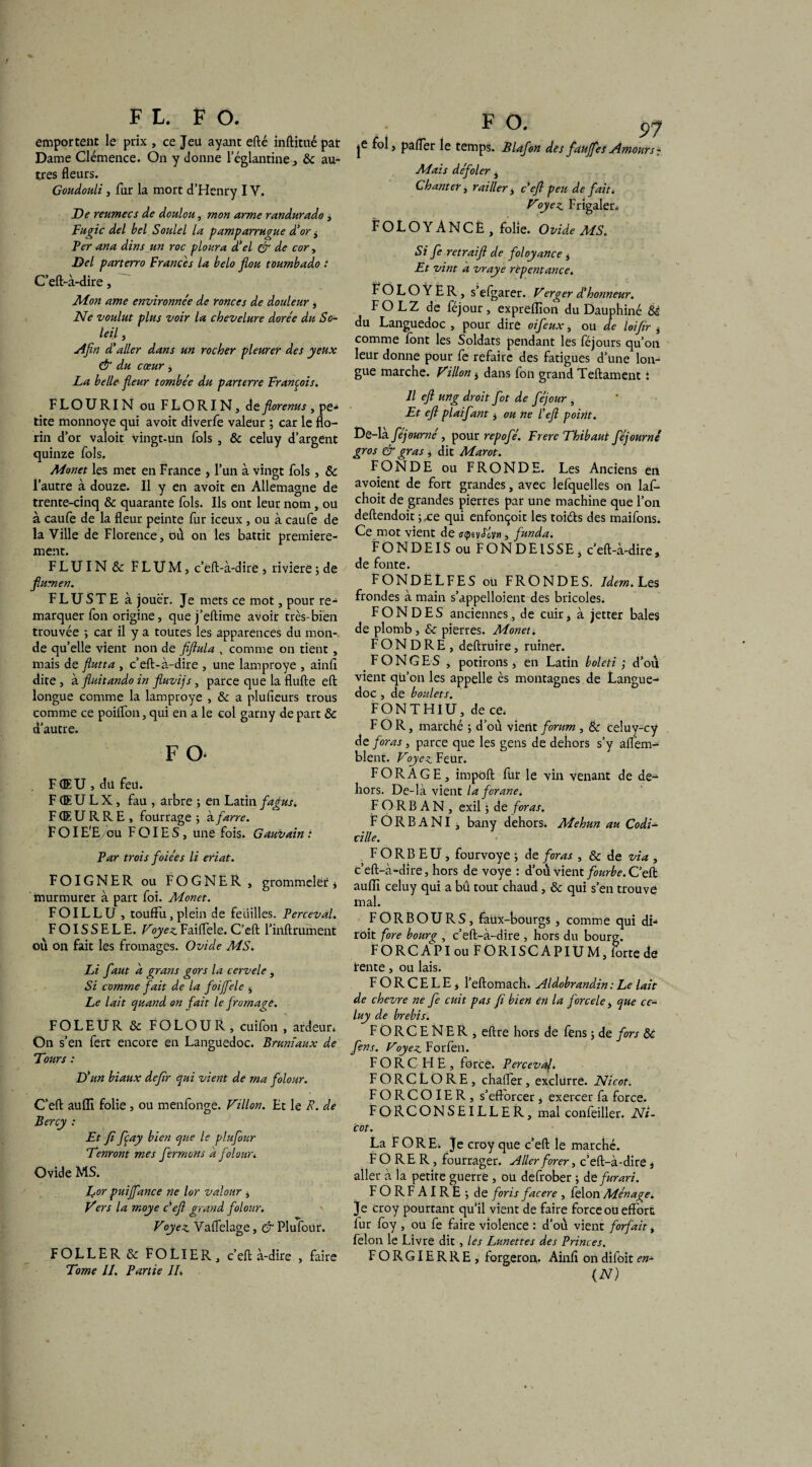 FL. FO. emportent le prix , ce Jeu ayant efté inftitué par Dame Clémence. On y donne l’églantine, 6c au¬ tres fleurs. Goudouli, fur la mort d’Henry I Y. De reumecs de doulou, mon arme randurado , Fugic del bel Soulel la pamparrugue d’or > Fer ana dins un roc ploura d’el & de cor, Del parterro F rance s la belo flou toumbado : C’eft-à-dire, M.on ame environnée de ronces de douleur , Fée voulut plus voir la chevelure dorée du So¬ leil , Afin d’aller dans un rocher pleurer des yeux & du cœur , La belle fleur tombée du parterre François. FLOURIN ou FLORIN, deflorenus , pe» tite monnoye qui avoit diverfe valeur ; car le flo¬ rin d’or valoir vingt-un fols , & celuy d’argent quinze fols. Monet les met en France , l’un à vingt fols, 6c l’autre à douze. Il y en avoit en Allemagne de trente-cinq & quarante fols. Ils ont leur nom , ou à caufe de la fleur peinte fur iceux , ou à caufe de la Ville de Florence, où on les battit première¬ ment. FLUIN& FLUM, c’eft-à-dire , rivière ; de flumen. F LU ST E à jouer. Je mets ce mot, pour re¬ marquer fon origine, que j’eftime avoit très-bien trouvée > car il y a toutes les apparences du mon¬ de qu’elle vient non de fiftula , comme on tient , mais de flutta , c’eft-à-dire , une lamproye , ainft dite , à finitando in fluvijs , parce que la flufte eft longue comme la lamproye , 6c a plusieurs trous comme ce poiflon, qui en a le col garny de part 6c d’autre. F O- F (EU , du feu. F (E U L X , fau , arbre ; en Latin fagus. F (E U R R E , fourrage -, kfarre. FOI E'E/ou F OIE S, une fois. Gauvain : Far trois foiées li eriat. FOIGNER ou FOGNER , grommeler , murmurer à part foi. Monet. FOILLU , touffu, plein de feuilles. Ferceval. FOISSELE. Foyez. Faiflele. C’eft l’inftrument où on fait les fromages. Ovide MS. Li faut d grans gors la cervele, Si comme fait de la foijfele , Le lait quand on fait le fromage. FOLEUR 6c FOLOUR , cuifon , ardeur* On s’en fert encore en Languedoc. Brumaux de Tours : D' 'un biaux deflr qui vient de ma folour. C’eft aufli folie , ou menfonge. Fillon. Et le R. de Bercy : Et fi fiay bien que le plufour Tenront mes fermons a folour* Ovide MS. for puijfance ne lor valour , Fers la moye c’eft grand folour. Foyez. Vaflelage, & Plufour. FOLLER 6c FO LIER, c’eft à-dire , faire Tome IL Partie IL , F °' 5>? je > palier le temps. Blafon des faujfes Amours - Mais défoler, Chanter, railler, c’eft peu de fait. Foyez Frigaler* FOLOYANCÈ, folie. Ovide MS. Si fe retraift de fol oy an ce , Et vint a vraye repentance. f O L O Ÿ E R, s’efgarer. F erg er déhonneur. FOLZ de féjour, exprelflon du Dauphiné 6è du Languedoc , pour dire oifeux, ou de loifer ^ comme font les Soldats pendant les féjours qu’on leur donne pour fe refaire des fatigues d’une lon¬ gue marche. Fillon 3 dans fon grand Teftament : Il eft ung droit flot de féjour , Et eft plaifant , ou ne l’eft point. De-là féjourné, pour repofé. Frère Thibaut féjournê gros & gras * dit Marot. FONDE ou FRONDE. Les Anciens en avoient de fort grandes, avec lefquelles on laf- choit de grandes pierfes par une machine que l’on deftendoit -)fce qui enfonçoit les toiéts des maifons. Ce mot vient de , funda. FONDEIS ou FONDEISSE, c’eft-à-dire, de fonte. FONDÈLFES ou FRONDES. Idem.Les frondes à main s'appelaient des bricoles. FONDES anciennes, de cuir, à jetter baies de plomb , & pierres. Monet4 FONDRE, deftruire, ruiner. FONCES , potirons, en Latin boleti ; d’où vient qu’on les appelle ès montagnes de Langue¬ doc , de boulets. FONTHIU, dece* FOR, marché j d’où vient forum , 6c celuy-cy de foras, parce que les gens de dehors s’y alfem- blent. Foyez Feur. FORAGE, impoft fut le vin venant de de¬ hors. De-là vient la forane. FORBAN, exil ; de foras. F O R B A NI j bany dehors. Mehun au Codi¬ cille. F O R B E U , fourvoyé ; de foras , & de via , c’eft-à-dire, hors de voye : d’où vient fourbe. C’eft auflî celuy qui a bû tout chaud, 6c qui s’en trouve mal. FORBOURS, faux-bourgs , comme qui di- roit fore bour<?, c’eft-à-dire , hors du bourg. FORCA^PIouFORISCAPIUM, forte de rente, ou lais. FORCELE, l’eftomach. Aldobrandin : Le lait de chevre ne fe cuit pas fi bien en la force le, que ce¬ luy de brebis. FORCENER, eftre hors de fens ; de fors 6c fins. Foyez Forfen. FORCHE, force. Percevaj. FORCLORE, chaffer, exclurre. Nicot. FORCOIER, s’efforcer, exercer fa force. FORCONSEILLER, mal confeiller. Ni¬ cot. La FORE* Je croy que c’eft le marché. FORER, fourrager. Aller forer, c’eft-à-dire , aller à la petite guerre , ou defrober ; defurari. FORFAIRE^de foris facere , félon Ménage. Je croy pourtant qu’il vient de faire force ou effort fur foy , ou fe faire violence : d’où vient forfait, félon le Livre dit , les Lunettes des Princes. FORGIERRE, forgeron. Ainft ondifoiten- (N)