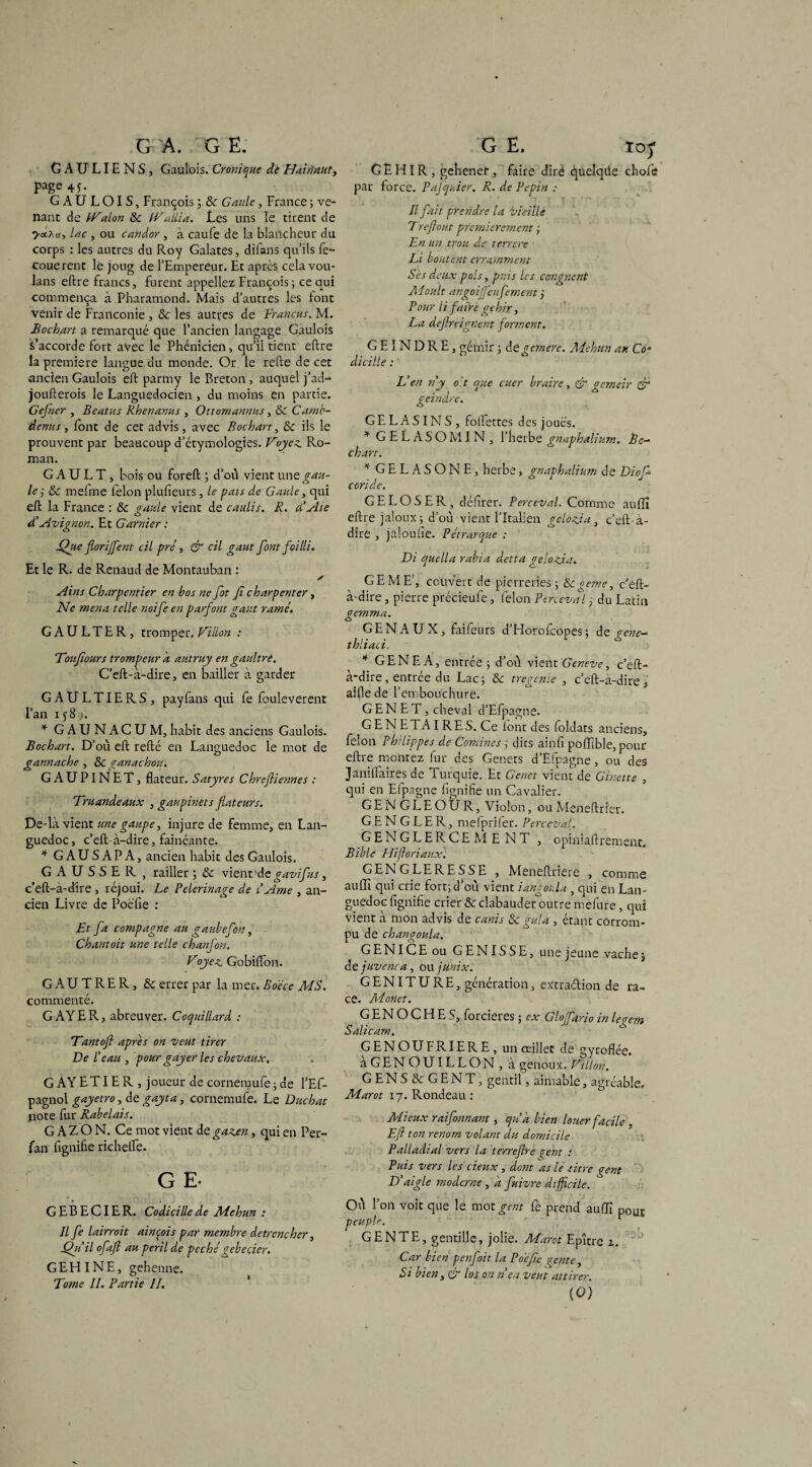 GA. G E. GAULIENS, Gaulois. Cronique dé Ha'uiaut, page 45. GAULOIS, François ; 8c Gaule, France ; ve¬ nant de IVa Ion 8c IVallia. Les uns le tirent de ya.*u, lac, ou candor , à caufe de la blancheur du corps : les autres du Roy Galates, difans qu’ils fe*- couerent le joug de l’Empereur. Et apres cela vou- lans eftre francs, furent appeliez François; ce qui commença à Pharamond. Mais d’autres les font venir de Franconîe , 8c les autres de Francus. M. Bocbart a remarqué que l’ancien langage Gaulois s’accorde fort avec le Phénicien, qu’il tient eftre la première langue du monde. Or le refte de cet ancien Gaulois eft parmy le Breton, auquel j’ad-* joufterois le Languedocien , du moins en partie. Gejner , Beatus Rbenanus , Ottomannus, 8c Camb- âenus, font de cet advis, avec Bocbart, 8c ils le prouvent par beaucoup d’étymologies. Voyez. Ro¬ man. G A U L T , bois ou foreft ; d’où vient une gau¬ le j &c melme félon plufieurs , le pais de Gaule, qui eft la France ; 8c çaule vient de caulis. R. d’Aie o d’Avignon. Et Gatnier : Afue florijfent cil pré, & cil gant font failli. Et le R. de Renaud de Montauban : X Ains Charpentier en bos ne fot f charpenter, Ne mena telle noife en parfont gant ramé. G A U L T E R, tromper. Villon : Vouf ours trompeur a autruy en gaultré. C’eft-à-dire, en bailler à garder GAULTIERS, payfans qui fe fouleverent l’an 158-^. * GAUNACUM, habit des anciens Gaulois. Bocbart. D’où eft refté en Languedoc le mot de gannache , 8c ganachou. GAUPINET, flateur. Satyres Cbreftiennes : Vruandeaux , gaiipinets fiateurs. De-là vient une gaupe, injure de femme, en Lan¬ guedoc , c’eft- à-dire, fainéante. * G A U S A P A, ancien habit des Gaulois. GAUSSER, railler ; & vient 'de gavifus, c’eft-à-dire , réjoui. Le Pèlerinage de l’Ame , an¬ cien Livre de Pocfie : Et fa compagne au gaubefon, Chantoit une telle chanfon. Voyez. Gobifton. GAUTRER, 8c errer par la mer. Bdéce MS. commenté. GAYER, abreuver. Coquillard : Vantofl apres on veut tirer Ve l’eau , pour gayer les chevaux. G AY ET IE R , joueur de cornemufe ; de l’Ef- pagnol gayetro, de gayta, cornemule. Le Duchat note fur Rabelais. G A Z O N. Ce mot vient de gazen, qui en Per- fan fignifie richefte. G E- GEBECIER. Codicille de Mehun : U fe lairroit ainçois par membre detrencher, Qu il ofaft au péril de péchégebecier. GEHINE, gehenne. Tome II. Partie IL G E. ïoy G E HIR , gehenet, faire dire quelque chofe par force. Pajquier. R. de Pépin : . ’ 'T y * Il fait prendre la vieille 7 refont premièrement ; En un trou de terrât: Li boutent erramment Ses deux pois, puis les congnent Moult angoijfeufement ÿ Pour li faire gehir, La defreignent forment. GEINDRE , gémir ; degemere. Mehun au Co* dicille : L’en n’y oit que cuer braire, Qr gemeir & geindre. GELASINS, folfettes des joues. * GELASOMIN, l’herbe gnaphalium. Bê¬ chant. * GELASONE, herbe, gnaphalium de Diof coride. GE LOS ER, défîrer. Perceval. Comme auffi eftre jaloux; d’où vient l’Italien gelozia, c’eft-à- dire , jaloufie. Pétrarque : Vi quella rabia detta gelozia. GE ME', couvert de pierreries ; 8c geme, c’eft- à-dire , pierre précieufe, félon Perceval j du Latin gemma. GENAUX, faifeurs d’Horofcopes; de gene- tbliaci. * GENE A, entrée ; d’où vient Geneve, c’eft- a*dire, entrée du Lac; 8c tregenïe , c’eft-a-dire s aille de l’embouchure. GENET, cheval d’Efpagne. GENETAIRES. Ce lont des foldats anciens, félon Philippes de Comines ; dits ainfi pofflble, pour eftre montez fur des Genets d’Efpagne, ou des Janilfaires de Turquie. Et Genet vient de Ginette , qui en Efpagne fignifie un Cavalier. GEN GLEOUR, Violon, ou Meneftrier. G E N G L E R, melprifer. Perceval. G EN G L E R C E M E N T , opiniaftrement. Bible Hiftoriaux. GENGLERESSE , Meneftriere , comme auffi qui crie fort; d’où vient iangoula , qui en Lan¬ guedoc fignifie crier 8c clabauder outre mefure, qui vient à mon advis de canis 8c gui a , étant corrom¬ pu de changoula. G EN I CE ou GENISSE, une jeune vache $ de juvenca, ou junix. GENITURE, génération, extradion de ra¬ ce. Monet. G E N O C H E S, forcieres ; car Glojfario in legem Salicam. GENOUFRIERE, un œillet de gyroflée. àGENOUILLON, à genoux. Vil ton. GENS&GENT, gentil, aimable, agréable» Marot 17. Rondeau : Mieux raifonnant, qu’a bien louer facile, Eft ton renom volant du domicile Palladtal vers la terrejhe çent : Puis vers les deux, dont as le titre gent D’aigle moderne, a fuivre difficile. Où l’on voit que le mot gent fe prend auffi p0ÜE peuple. GE N TE, gentille, jolie. Marot Epître z. Car bien penfoit la P défie trente, Si bien, & los on n’en veut attirer. (0)