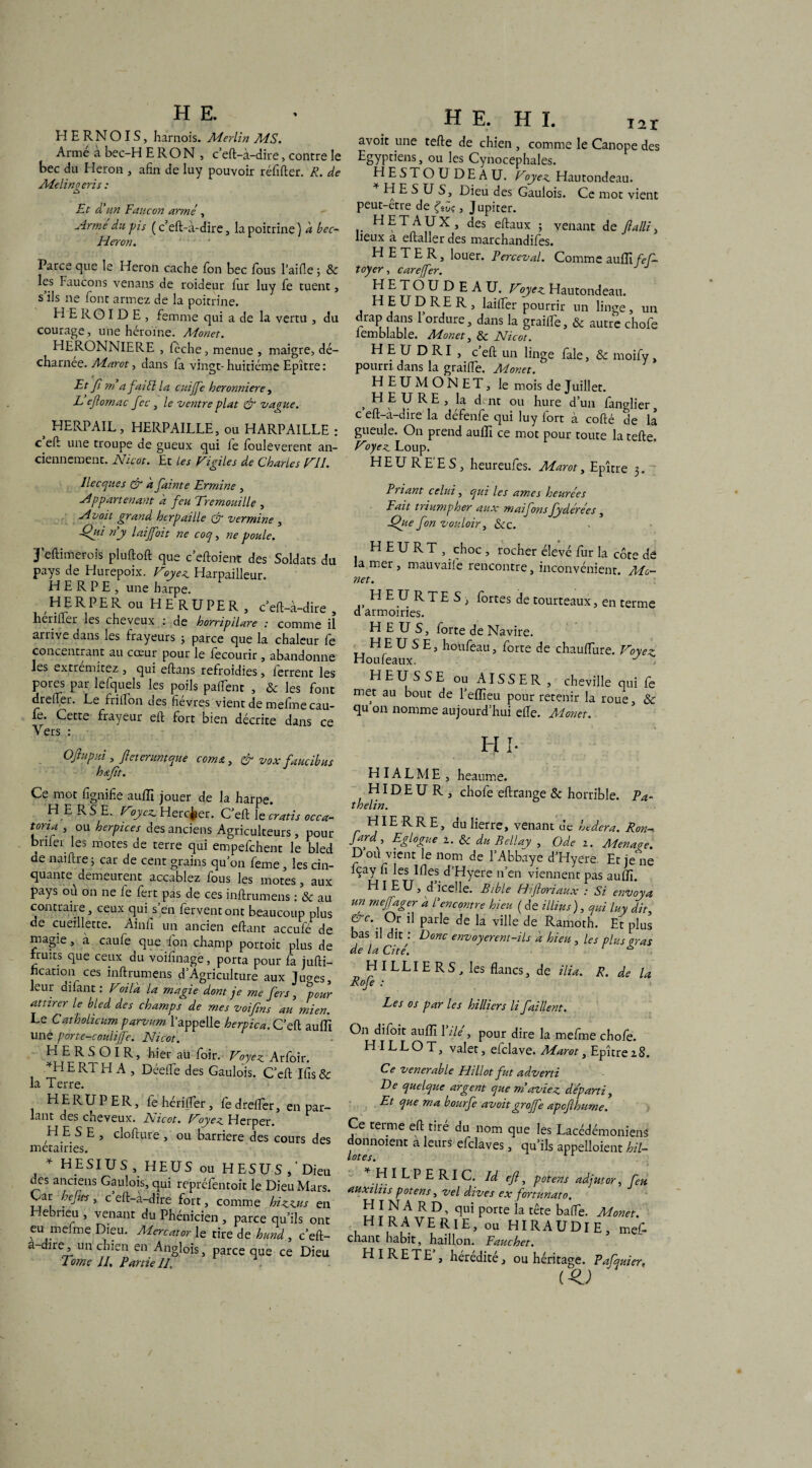 H E R N OIS, harnois. Merlin MS. Arme à bec-H E RO N , c’eft-à-dire, contre le bec du Héron , afin de luy pouvoir réfifter. R. de Melinqeris : O Et d'un Faucon armé, Armé du pis (c’eft-à-dire, lapoicrine) à. bcc- Héron. Parce que le Héron cache fon bec ious l’aifie ; 8c les Faucons venans de roideur fur luy fe tuent, s’ils ne font armez de la poitrine. H E R O I D E , femme qui a de la vertu , du courage , une héroïne. Monet. HERONNIERE , fèche, menue , maigre, dé¬ charnée. Marot, dans fa vingt-huitième Epître: Et fi rn a fai El la cuiffe heronniere, L eflornac fec, le ventre plat & vague. ^ HERPAIL, HERPAILLE, ou HARPAILLE : c’eft une troupe de gueux qui fe fouleverent an¬ ciennement. Nicot. Et les Vigiles de Charles VI1. Ilecques & a fainte Ermine , Appartenant a feu Tremouille , Avoit grand hcrpaille tfr vermine , -Qa'l ri y laijfoit ne coq, ne poule. J’eftimerois pluftoft que c’eftoient des Soldats du pays de Hurepoix. Voyez. Harpailleur. H E R P E , une harpe. H E R P E R ou HE RUPER , c’eft-à-dire , hérifter les cheveux : de horripilare : comme il arrive dans les frayeurs ; parce que la chaleur fe concentrant au cœur pour le fecourir, abandonne les excremicez 3 cjui eftans refroidies 5 lerrenc les pores par lefquels les poils palfent , & les font dreftèr. Le friifon des fièvres vient de mefme cau- le. Cette frayeur eft fort bien décrite dans ce Vers : Oftupui , fie ter unique cornu, & vox faucibus h*.fit. Ce mot fignifie auffi jouer de la harpe. HERSE. Voyez. Herc^er. C’eft le cratis occa- tona , ou herpices des anciens Agriculteurs , pour bnler les motes de terre qui empefehent le bled de naiftre 5 car de cent grains qu’on feme, les cin¬ quante^ demeurent accablez fous les motes, aux pays où on ne fe fert pas de ces inftrumens : 8c au contraire, ceux qui s’en fervent ont beaucoup plus de cueillette. Ainfi un ancien eftant accule de magie, à caufe que fon champ portoit plus de fruits que ceux du voifinage, porta pour fa jufti- ncation ces inftrumens d’Agriculture aux Ju<ms, leur dilant : Voilà la magie dont je me fers, pour attirer le bled des champs de mes voifins au mien. Le Cathohcum parvum l’appelle herpica. C’eft auffi une porte-coulijfe. Nicot. H E R S O I R, hier au foir. Voyez Arfoir. *H E RT H A , Déefle des Gaulois. C’eft Ifis & la Terre. HERUPER, fe hérifter, fe drefter, en par¬ lant des cheveux. Nicot. Voyez Herper. H E S E , clofture , ou barrière des cours des métairies. * H ESI U S , HEUS ou HESUS ,'Dieu des anciens Gaulois, qui repréfentoit le Dieu Mars. Car hejies, c eft-à-dire fort, comme hizzus en Hebneu , venant du Phénicien , parce qu’ils ont eu mefme Dieu. Mercator le tire de hund, c’eft- a-dire, un chien en Anglois, parce que ce Dieu Tome II. Partie II, HE. HL T2i avoit une telle de chien , comme le Canope des Egyptiens, ou les Cynocéphales. HESTOUDEAU. Voyez Hautondeau. HES US, Dieu des Gaulois. Ce mot vient peut-être de (tic, Jupiter. H ET AUX, des eftaux ; venant de flalli, lieux a eftaller des marchandifes. H E T E R, louer. Perceval. Comme auffi fef- toyer, carejfer. HETOUDEAU. Voyez Hautondeau. 1 H U ? R E R 5 lailfer pourrir un linge, un drap dans l’ordure, dans la grailfe, 8c autre chofe iemblable. Monet, & Nicot. H E U D RI , c eft un linge fale, 8c moify, pourri dans la graifte. Monet. HEUMONET, le mois de Juillet. , bl E U R E , la dent ou hure d’un fanglier, c eft-à-dire la defenfe qui luy fort à collé de la gueule. On prend auffi ce mot pour toute la telle. Voyez Loup. HEURE'ES, heureufes. Marot, Epître 3. Priant celui, qui les âmes heurées Fait triumpher aux maifons fydérées, ■Que fon vouloir, 8cc. HEURT, choc, rocher élevé fur la côte de la mer, mauvaile rencontre, inconvénient. Mo¬ net. HEURTES, fortes de tourteaux, en terme d armoiries. HEUS, forte de Navire. tt ^ S E;> h°ufeau, forte de chauffure. Voyez Houleaux. y , HEUSSE ou AISSER , cheville qui fe met au bout de l’eflleu pour retenir la roue, 8c qu on nomme aujourd’hui elle. Monet. HI- HIA L M E , heaume. HIDEUR, chofe effrange 8c horrible. P a* thelin. HIE R RE, du lierre, venant de hedera. Ron- fard^, Eglogue 1. 8c du Bellay , Ode 1. Menace. D ou vient le nom de l’Abbaye d’Hyere. Et je ne fçay fi les Ilies d’Hyere n’en viennent pas auffi. HI EU, d icelle. Bible Hiftoriaux : Si envoya un mejfager a Rencontre hieu ( de illius), qui luy dit, &c. Oz il parle de la ville de Ramoth. Et plus bas il dit : Donc envoyerent-ils à hieu , les plus aras de la Cité. r * H ILLI ER S, les flancs, de ilia. R. de la Rofe : Les os par les hilliers li faillent. On difoit auffi Yilé, pour dire la mefme chofe. H I LL O T, valet, elclave. Marot, Epître z8. Ce venerable Hillot fut adverti De quelque argent que m aviez départi. Et que ma bourfe avoitgroffe apefihume. Lcimc en rire ctu nom . --- que ics juaceaemomens ^ onnoient a leurs efclaves, qu’ils appelaient hil- H I L P E RI C. Id eft, potens adjutor, feu auxiliis potens, vel dives ex fortunato. H I N A R D, qui porte la tête baffe. Monet. HIRAVERIE, ou HIRAUDIE, mef- chant habit, haillon. Fauchet. H I RETE , hérédité, ou héritage. PaCquier, (-e;