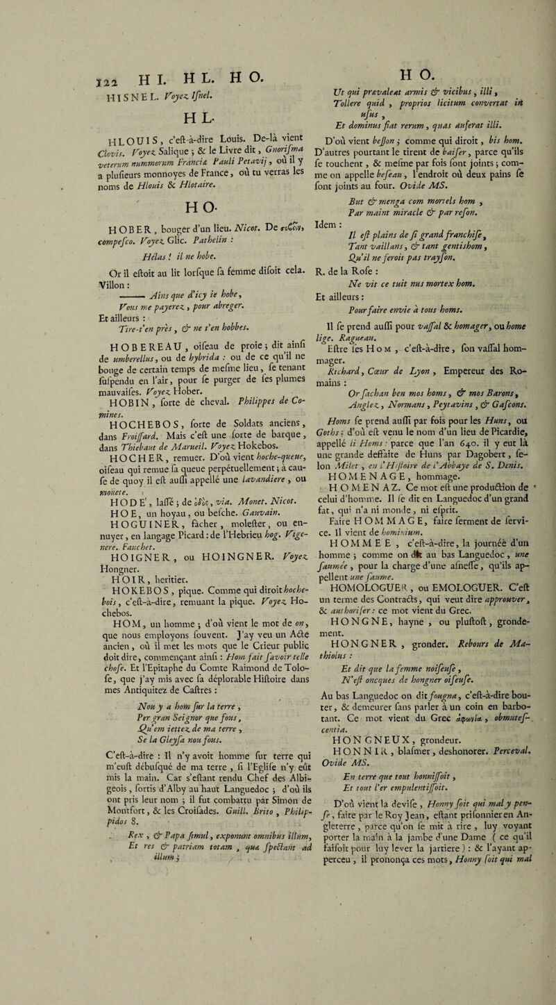HIS N H L. Voyez, Ifinel. H L- HLOUIS, c’eft-à-dire Louis. De-là vient Clovis. Voyez Salique j & le Livre dit , Gnorifma Tjeterum nurnmorum Francia. Fauli Petavij, ou il y a plufieurs monnoyes de France, où tu verras les noms de Hlouis ôc Hlotaire. HO- H O B E R , bouger d’un lieu. Nicot. De <ro6e*v> compefco. Voyez G lie. Pathelin : Hélas ! il ne hobe. Or il eftoit au lit lorfque fa femme difoit cela. Villon : - Ains que d’icy ie hobe, Vous me payerez > pour abréger. Et ailleurs : Tire-t'en près , & ne t'en hobbes. HOBEREAU, oifeau de proie ; dit ainfi de umberellus, ou de hybrida : ou de ce qu il ne bouge de certain temps de me fine lieu, fe tenant fufpendu en l’air, pour fe purger de les plumes mauvaiies. Voyez Hober. H OBI N,forte dé cheval. Philippe s de Co¬ mines. HOCHEBOS, forte de Soldats anciens, dans Froijfard. Mais c’eft une forte de barque, dans Thiebaut de Marueil. Voyez Hokebos. HOCHER, remuer. D’où vient hochequeue, oifeau qui remue fa queue perpétuellement ; à cau- fe de quoy il eft auffi appelle une lavandière , ou moïiete. i H O D E', laflfé -, de X;, via. Monet. Nicot. HOE, un hoyau, ou befehe. Gauvain. H O G UIN E R , fâcher , molefter, ou en¬ nuyer , en langage Picard : de l’Hebrieu hog. Vige- nere. Fauchet. HOIGNER, ou HOINGNER. Voyez Hongner. HOIR, heritier. HOKEBOS, pique. Comme qui Axtoiihoche- bois, c’eft-à-dire, remuant la pique. Voyez Ho- chebos. HOM, un homme ; d’ou vient le mot de on, que nous employons louvent. j’aY veu un Aéte ancien, où il met les mots que le Crieur public doit dire, commençant ainfi : Hom fait favoir telle chofe. Et l’Epitaphe du Comte Raimond deTolo- fe, que j’ay mis avec fa déplorable Hiftoire dans mes Antiquitez de Caftres : N ou y a hom fur la terre , Per gran Seignor que fous, Qu em iettez de ma terre , Se la Gleyfa non fous. C’eft-à-dire : Il n’y avoit homme fur terre qui m’euft débufqué de ma terre , fi l’Eglife n’y eût mis la main. Car s’eftant rendu Chef des Albi¬ geois , fortis d’Alby au haut Languedoc ; d’où ils ont pris leur nom ; il fut combattu par Simon de Monrfort, & les Croifades. Guill. Brito , Philip- pidos 8. Rex , & Papa fimul, exponunt omnibus ilium, Et res & patriam totam , qua fpeiïant ad , ilium j ! t . H O. Ut qui pravaleat armis & vicibus , illi , Tollere quid , proprios licitum convertat in ufus , Et dominas fiat rerum, quas auferat illi. D’où vient befjon j comme qui diroit, bis hom. D’autres pourtant le tirent de baifer, parce qu’ils fe touchent, & mefme par fois font joints ; com¬ me on appelle befean, l’endroit où deux pains fe font joints au four. Ovide MS. But & menga com mortels hom , Par maint miracle & par refion. Idem : Il efi plains de fi grand franchife , Tant vaillans, & tant gentishom, Qu'il ne feroit pas trayfon. R. de la Rofe : Ne vit ce tuit nus mortex hom. Et ailleurs : Pour faire envie d tous homs. Il fe prend auffi pour vaffal de homager, ou home lige. Ragueau. Eftre fes Hom, c’eft-à-dire, fon vaifal hom- mager. Richard, Cœur de Lyon , Empereur des Ro¬ mains : Or fachan ben mos homs, & mos Barons , Anglez, Normans , Peytavins , & Gafcons. Homs fe prend auffi par fois pour les Huns, ou Goths : d’où eft venu le nom d’un lieu de Picardie, appellé li Homs : parce que l’an 640. il y eut là une grande défaite de Huns par Dagobert, fé¬ lon Milet , en t'Hifioire de F Abbaye de S. Denis. H O M E N A G E , hommage. H O M E N A Z. Ce mot eft une produ&ion de * celui d’homme. Il fe dit en Languedoc d’un grand fat, qir n’a ni monde, ni elprit. Faire HOMMAGE, faire ferment de fervi- ce. il vient de hominiurn. H OM M E E , c’eft-à-dire, la journée d’un homme ; comme on dit au bas Languedoc, une fiaumée , pour la charge d’une afnefle, qu’ils ap¬ pellent une faume. HOMOLOGUER , ou EMOLOGUER. C’eft un terme des Contraéls, qui veut dire approuver, & authorifer : ce mot vient du Grec. H O N G N E, hayne , ou pluftoft , gronde¬ ment. HONGNER , gronder. Rebours de Ma~ thiolus : Et dit que la femme noifeufie , N'efi oneques d.e hongner oifeufe. Au bas Languedoc on dit fougna, c’eft-à-dire bou¬ ter, & demeurer fans parler à un coin en barbo¬ tant. Ce mot vient du Grec âtpuvlet, obmutefi- centia. HON GNEUX, grondeur. HONNIR, blafmer, deshonorer. Perceval. Ovide MS. En terre que tout honnijfoit, Et tout l'er empulentijfoit. D’où vient la devife , Honny foit qui mal y pen- fe, faite par le Roy jean, eftant prifonnieren An¬ gleterre , parce qu’on fe mit à rire , luy voyant porter la main à la jambe d une Dame ( ce qu’il faifoit pour luy lever la jartiere ) : &c l’ayant ap- perceu , il prononça ces mots, Honny foit qui mal