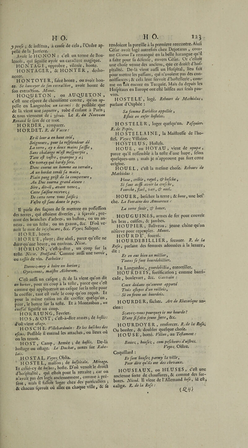 y p en je j Sc inftitua, à caufe de cela , 1 Ordre ap¬ pelle de la J arriéré. Avoir le H O N O N : c’eft un terme de Bou¬ lenois , qui fignifie ayoir un caraélere magique. H O N T A G E , opprobre , vilenie , honte. HONTAGER, & HONTER, desho¬ norer. HONTOYER, faire honte , ou avoir hon- ,te. Se hontoyer de (on extraction, avoir honte de fon extraélion. Monet. HOQUETON , ou AUQÜEEON, c’eft une efpece de chemifette courte, qu’on ap¬ pelle en Languedoc un iacouti : Se poflible que de là vient une jaquette, robe d enfant à Paris ; & tous viennent de o yjTOÙ^' Nouveau Renaud fe fert de ce mot. HORDER, remparer. H O R D ET. A. de Vacce : Et il lotir a en haut crié, Seigneurs, pour la refplendeur de La terre, ay o deux mains faijjie , Sans chalange m’eft mefguerpie , Tant efl voflre, quanquey aj Or ver ray qui hardy fera. Donc courut un homme au terrain, A un hordet tendi fa main, PLain pong prift de la comperture , Au Duc tourna grand aleure : Sire , dit-il, avant venez. , Cette fai fine recevez ÿ De cette terre vous faifis j Voflre efl fans doute le pays. Il parle des façons de fe mettree en poflefïïon des terres, qui eftoient diverles, à fçavoir, pre¬ nant des branches d’arbres, un bafton, ou un an¬ neau , ou un feftu, ou un gazon, Sec. D’où ve- noit le mot de infeflucare, Sec. Voyez Salique. H O R E, heure. H O R E' E , pluye ; dite ainfi, parce qu’elle ne dure qu’une heure, ou environ. Nicot. H O RI O N , c’eft-à-dire , un coup fur la telle. Nicot. Froiflard. Comme au fil une verrée , ou tajjée de vin. Pathelin : Donnez-moy a boire un horion j Oyez-nous, maiftre Aliborum. C’eft auffi un cafque ; & de là vient qu on dit un horion, pour un coup à la telle, parce que c eft comme qui appliquerait un cafque fur la telle pour la coëffer, tant eft rude le coup qu on reçoit. Et pour la même raifon on dit coëfiêr quelqu un , pour, le battre fur la telle. Et à Montauban , un confiai lignifie un coup. HORRIUNG, Février. H O S , & O ST , c’eft-à'dire armes ; de hoflts: d’où vient oftage. HOSCHE. Villehardouin : Et les hojches des efcus. Poffible il entend les attaches, ou lieux où on les tenoit. H O ST, Camp, Armée -, de hojtis. De-la hoftage ou oftage. Le Duchat, notes fur kabe- O <3 lais. H O S T A L. Voyez Oblia. H O STE L, maifon -, de hofpitale.. Ménagé. Et celùi-cy de hofpes, hofte. D ou venoitle droiél d’hofpitalité, qui eftoit pour la retraite -, car on n’avoit pas des logis anciennement, comme à pré- fent , mais il falloit loger chez des particuliers ; & chacun fçavoit où aller en chaque ville, Sc le H 0. rendoient la pareille à la première rencontre. Âinli Céfar avoit logé autrefois chez Dejotarus , com¬ me Cicéron l’a remarqué en la belle harangue qu il a faite pour fa défenfe, envers Céfar. Or c eftoit une chofe venue des anciens, que ce droiél d hol- pitalité. De-là vient aulli un Holpital, lieu fait pour mettre les paftans, qui n’avoient pas des con- noiffances ; Se cela leur fervoit d’hoftellerie , com¬ me on fait encore en Turquie. Mais du depuis les Hofpitaux en Europe ont efté laiifez aux feuls pau¬ vres. H O S T E L E' , logé. Rebours de Mathiolus * parlant d’Orphée : Sa femme Euridice appellée , Efloit en enfer hofielee. HOSTELER, loger quelqu’un. Pafquien R. de Pépin. HOSTELLAINE, la Maiftrefte de l’ho- ftel. Voyez Villaine. HOSTIEUS, Hoftels. HOUE, ou HOYAU, vient de upupa ,■ parce qu’il relfemble à la telle d une hupe, félon quelques-uns ; mais je n’approuve pas fort cette origine. H O U E L , c’eft la mefme chofe. Rebours de Mathiolus : Houe , crible , rayel, & bef ;he , Si faut ai jji avoir la crefche, Fourche, flaef van, & ouel. HOUER, befcher la terre ; Se houe, une bef* che. La Fontaine des Amoureux : La terre fouir, & houer. HOUGUINES, armes de fer pour couvrir les bras, cuiftes, Se jambes. H O U PIE R , Baliveau, jeune chêne qu’on réferve pour repeupler. Monet. HOU RD E', fourré. H OURDEBILLIER, fecouer. R. de la Rofe, parlant des femmes adonnées à la luxure, dit : _ Et en eut bien un millier, Voûtes fe font hourdebillier. Fn Languedoc, gourdebillia, entortiller. HOU RD El S, fortification; comme barri¬ cade, boulevart. Sec. Gauvain : Ceux dedans qu eurent apporté Trois eflepes d’un roilleis, Si en firent un hourdeis. H O U R D E R, fâcher. Art de Rhétorique an¬ cien : Scavez-vous pourquoy ie me hourde? D’une fi faite jeune flotte, Sec. HOURDOYER, renforcer. R. delà Rofe, Ou border , Se doubler quelque choie. H O U S E', botté. Villon , au Teflament : Bottez , houfez , com pefcheurs d’eiflres. Voyez Oiftre. Coquillard : Et font houfez parmy la ville, Pour dire qu’ils ont des chevaux. HOUSEAUX, ou HEUSES, c’eft une ancienne forte de chauifures. Se comme des fur- botes. Nicod. Il vient de l’Allemand hofe, id eft, caligæ. R. de la Rof ? : (•£*/).