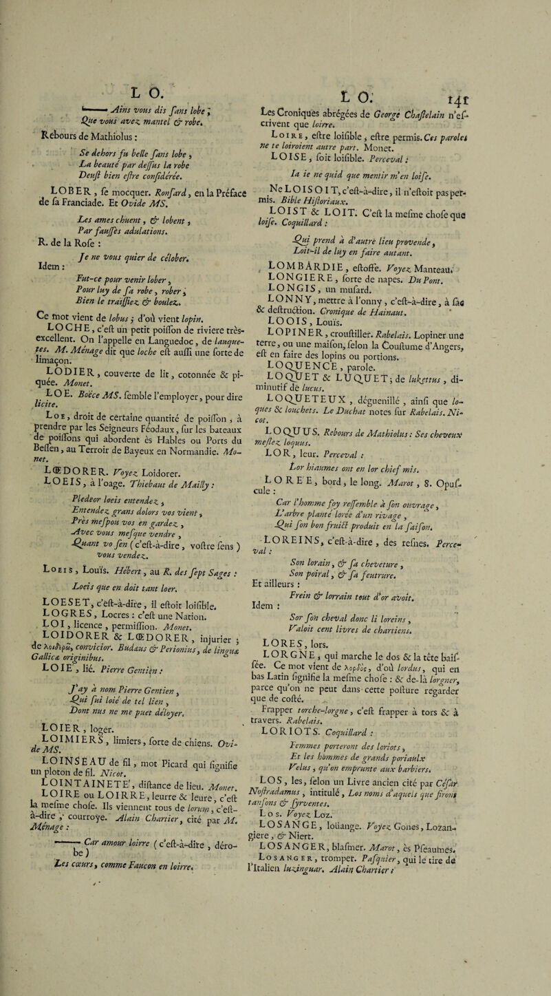 ^ Ains vous dis farts lobe l Que vous avez, mantel & robe, Rebours de Mathiolus : Se dehors fu belle fans lobe , La. beaute' par deffus la robe de fa Franciade. Et Ovide MS. Les âmes chuent, & lobent , Par faujfes adulations. R. de la Rofe : Je ne vous quier de ce'lober. Fut-ce pour venir lober, Pour luy de fa robe, rober , Bien le traijjiez & boulez,» Ce mot vient de lobus ,* d’ou vient lopin. LOCHE, c’eft un petit poiflon de riviere très- excellent. On l’appelle en Languedoc, de lauque- tes. M. Ménagé dit que loche eft auiïï une forte de limaçon. LO DIE R, couverte de lit, cotonnée & pi¬ quée. Monet. LOE. Boece MS. femble l’employer, pour dire licite. t Loe, droit de certaine quantité de poiflon * à prendre par les Seigneurs Féodaux, fur les baceaux de poiflons qui abordent ès Fiables ou Ports du Beflen, au Terroir de Baveux en Normandie. Mo¬ net. L (ED O RE R. Voyez. Loidorer. LOEIS, àl oage. Thiebaut de Mailly : Pledeor loeis entendez , Entenuez grans dolors vos vient , Près mefpou vos en gardez , Avec vous mefque vendre , SJuant vo fen ( c’eft-à-dire , voftre fen9 ) vous vendez. Loeis , Louis. Hebert, au R, des fept Sages t Loeis que en doit tant loer. L O E S E T, c ëft-a-dire , il eftoit loifible» L O G R E S, Locres : c’eft une Nation. LOI, licence , permiffion. Monet. LOIDORER & LŒDORER, injurier ; de convicior. Budaus & Penonius, de lin oui G allie a originibus. “ LOIE , lie. Pierre Gentibn t • -. J ay a nom Pierre Gentien, -Qui fui loie de tel lien , Dont nus ne me puet dé loyer. LO IE R , loger. L OIMIE R S , limiers, forte de chiens. Ovi¬ de MS. LO INS È AU de fil, mot Picard qui fianifie un ploton de fil. Nicot. û LOINTAINETE', diftance de lieu. Monet. LOIRE ou LOIRRE, leurre & leure, c’eft la meime chofe. Us viennent tous de lorum, c’eft- a-dire ,- courroye. Alain Chartier, cité par Al. Monage : r -- Car amour loirre ( c’eft-à-dite , déro¬ be ) Les cœurs, comme Faucon en loirre, Les Cromques abrégées de George crivent que loirre. Loire , eftre loifible , eftre permis.Ces paroles ne te loiroient autre part. Monet. LOISE , fort loifible. Percevait mis. Bible Hifloriaux. LOI S T & LOI T. C’eft la mefme chofe que loife. Coquillard t Qui prend a dé autre lieu provende , Loit-il de luy en faire autant. LONGIERE, forte de napes. Du Pont. L O N GIS , un mufard. LONNY, mettre à l’onny , c’eft-à-dire, à iàs & deftruétion. Cronique de Hainaut. L O OIS , Louis. LOPINER, crouftiller. Rabelais. Lopinèr une ou U11C maifon, félon la Couftume d’Angers, eft en faire des lopins ou portions. L O QU E N C E , parole. L O QU E T & L U Q^U E T -, de lukjttus , di¬ minutif dè lucus. LOQJJETEUX , déguenillé , ainfi que lo¬ ques & louchets. LeDuchat notes fur Rabelais. Ni¬ cot. L O QJJ U S. Rebours de Mathiolus ; Ses cheveux mefez loquus. LO R, leur. Perceval : Lor hiaumes ont en lor chief mis. L O R E E , bord, le long. Alarot , S. Opuf- cule : r Car l homme foy refemble a fon otivraqe, L arbre plante lorée d!un rivage , Qui fon bon fruift produit en la faifon. LO REINS, c eft-a-dire , des reines» Perce» val : Son lor ain, & fa cheveture , Son poiral, C7‘ fa feutrure. Et ailleurs : Frein & lorrain tout d'or avoit» Idem î ? S or foh cheval donc li loreins , Vdoit cent livres de chartiens. L O RE S , lors. LORGNE, qui marche le dos Sc la tête baif- fee. Ce mot vient de Xopéàç, d’où lordus, qui en bas Latin fignifie la mefme chofe : & de-là lorgner, parce qu’on ne peut dans cette poftüre regarder que de cofté. Frapper torche-lorgne, c’eft frapper à tors & à travers. Rabelais. LORIOTS. Coquillard : Femmes porteront des loriots, Et les hommes de grands poriaùlx Vdus, quon emprunte aux barbiers» LOS , les, félon un Livre ancien cité par Ce fat Nojhadamus , intitule, Los noms d'aqueis que front tanfons & Jyrventes. Los. Foyez Loz. L O S A N G E , loüange. Voyez Gones, Lozan- giere, & Niert. LOSANGER, blafmer. Marot, ès Pfeautnes» Losanger, tromper. Pafquier, qui le cire de l’Italien luzinguar. Alain Chartier ; Chafelain n’ef»