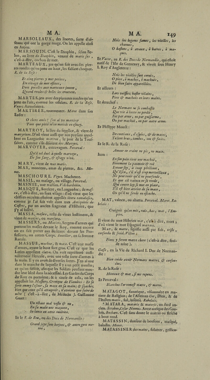 MARSOLEAUX, des Iinotes, forte d’oi- feaux qui ont la gorge rouge. On les appelle ainll en Anjou. MARSOUIN. C’eft le Dauphin, félon De¬ lon, au livre du Dauphin, venant de maris fus , c’eft-à-dire, cochon de mer. MARTEAUX, jeu qu’on fait avec des pier¬ res rondes qu’on jette en haut, les faifant choquer. R. de la Rofe : Et cinq pierres y met petites, Du rivage de mer efûtes, Dont p uc elle s aux marteaux jouent, Quand rondes & belles les trouvent. M A R T E S, jeu avec des pierretes rondes qu’on jette en l’air, comme les officiers. R. de la Rofe. Voyez, Aumofniere. M A R TIR E Pv, tourmenter. Marot dans fon Enfer : O chers amis ! j'en ai vu martirer Tant que pitié m en rnettcit en efmoy. MA RT R O Y, le lieu du fupplice, & vient de martyrium. D’où vient auffi que nos payfans appel¬ lent en Languedoc martrou , le jour de la Touf- fainrs, comme s’ils diloient des Martyrs. MARVOYER, extravaguer. Perceval : Qu'il tel duel a quelle marvoye, De fon fang, & ofrage vive. MARY , vient de mas maris. MAS, monceau, amas de pierres, 8cc. Mo- net. MASCHOURE. Voyez. Macheure. M A SIL, un mafage, ou village. Perceval. M AS N I E , une mailon. Villebardoùin. MASQUE, Sorcière, en Languedoc 5 de maf- ca, c eft-à dire, un faux vifàge : d’où vient que les chiffres occultes eftoient appelles literœ tamalafca, comme je l’ai fait voir dans mes Antiquités de Cajlresy par un ancien fragment d’Hiftoire, que j’y ai inféré. M A S S A, mafure, relie de vieux baftimens, 8c vient de manfus, ou manfitra. MASSERS, ou Maciers, Sergens d’armes qui portent les malles devant le Roy, comme encore on en fait porter aux Bedeaux devant les Pro- felfeurs, ou autres Corps. Boutiller, en la Somme Rurale. M A S S U E , machue, 8c mace. C’eft une malle d’armes, ayant le bout fort gros. C’eft ce que les Latins appellent clava. On voit repréfenté ordi¬ nairement Hercule, avec une telle forte d’armes à la main. Il y en avoitdediverfes fortes. J’en ai une dans le manche de laquelle il y a un petit moulin-, ce qu’on faifoit, afin que les Soldats peuftent mou¬ dre leur bled dans lanéceffité.Les Gardes du Corps dur Roy en portoient; & à caufe de cela, on les appelloit les Ma fiers. Cronique de Flandres : Et fe fcrit emmy l’eflour, fa mace en fa mainj & fçachez bien que ceux quil attaquoit, n'avoient que faire de mire ( c’eft-à-dire, de Médecin ). Guillaume Guart : Un ribaut mal veftu & nu > En fa main une maçuete, - Se lance en cette rouérete. Et le R. de Rou, ou des Ducs de Normandie : Grand joye font borjoes , & autregent me¬ nue , M A. 149 N ci s les legeres famés , les vieilles, les chanues , O bafions , 0 avaux, b barres , b ma- çues. Et Vacce, au R. des Ducs de Normandie, quieftoit natif de 1 Ille de Grenezay,& vivoit fous Henry I. Roy d’Angleterre : Neis les vieilles font cont és, O pi ex, 0 mâches, b machués, De bien faire appareillées. Et ailleurs : Lors veiffiez hafier vilains, Pi ex (ér machués en leurs mains. Et derechef : Le Normant ne fe combaflit ■Que vie a honte ne perdit, Fut par arme, ou par guijfarme, Ou par machue , ou par autre arme» Et Philippe Mousk: De coutiaux, d'efpées, & de maces, To'.lent bras, ïambes, cos & faces. Et le R. de la Rofe : Amour ne craint ne pic, ne mace. Item : En fon poin tient une machue 3 Fierement la paumoie & rué Entour foy, a coup périlleux, Qu Efcu, s'il n efl trop merveilleux , Ne peut tenir qu'il ne pourfende, Et que cil vaincu ne fe rende , Qui contre luy fe met en place, S’il efl bien atteint de fa mace , Ou qu'il ne fende ou efcache. M AT, vaincu , ou abattu. Perceval. Marot. Ra¬ belais : Craignit qu'on mit, rais ybas, mat, l'Em¬ pire. Il vient du mot Hébrieu mat, c’eft-à-dire, mort * d’où vient le mot Efpagnol mattare. Mat, & matte, fignifie auffi par fois, tri fl e , confondu 8c froid. Villon : Pions y feront matte chere ( c’eft-à-dire, froi¬ de mine ). Gafe , en la Vie de Richard I. Duc de Norman¬ die : Bien cuide avoir Normans mattez & confon¬ dus. R. de la Rofe : Honteux & mat,_// me repens. Et Perceval : Blanches l'or remefl matte, & morne. M ATA G O T, fanatique, vifionnaire en ma¬ tière de Religion; de l’Alleman Got, Dieu, 8c de l’Italien matto , fol,infenfé. Rabelais. * M ATARA, mataris 8c materis, un dard an¬ cien. StrabonQefar Nonnus. Arme antique des Gau¬ lois. Bochart. C’eft fans doute le matras ou flefche à bout rond. M ATA S S I N, danfeur de boufons, mafqué, baladin. Monet. M ATA SS IN E R des mains, folâtrer, gefticu-