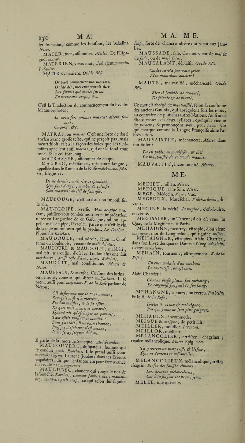 xÿo MA.' 1er des mains, comme les boufons, les baladins. Nicot. MATER, tuer, aflommer. Merlin. De l’Efpa- gnol matar. M AT E RIE N, vieux mot ; d'où vient marrein. Tafquier. M ATIRE, matière. Ovide MS. J Or vuel commencer ma matière. Ovide dit, mes citer vueult dire Les formes qui muées furent En nouveaux corps, &c. M A. M E: loup, forte de chancre ulccré qui vient aux jam¬ bes. MAUSSADE, fale. Ce mot vient de mal & de fade, ou de male fat us. MAUTALANT, déplaifir. Ovide MS. Cuides-tu va par vain prier Mon mautalant amolier ? M A U T E', mauvaiftié , méchanceté. Ovide MS. Bien li femblés de cruauté, De félonie & de mauté. C’eft la Traduétion du commencement du liv. des Métamorphofes : , In novafert animas mutât as dicere for¬ mas , Corpora, &c. M AT R A S, ou matras. C’eft une forte de dard ancien ayant grofle tefte, qui ne perçoit pas, mais meurtriflbit, fait à la façon des fioles que les Chi- miftes appellent aulîi matras, qui ont le fond tout rond, & le col fort long. M AT R A S S E R, aflommer de coups. M A U B E C, médilance , méchante langue , appellée dans le Roman de la Robemalebouche. Ma- rot , Elégie 11. De ne dormir, mais rire, cependant Que fans danger, maubec & jaloufie Sont endormis au liéi defantafie. MAUBOUGE, c’eft un droit ou impoft fur le vin. MAU-DE-PIPE, ivrcfle. Mau-de-pipe vous ivre, puiftiez-vous tomber mort ivre : imprécation ufitée en Languedoc & en Gafcogne, où on ap¬ pelle mau-de-pipe, l’ivrdfe, parce que c’eft le vin de la pipe ou tonneau qui la produit. Le Duchat, Notes lur Rabelais. MAU DOULE, mal-adroit, félon la Couf- tume du Boulenois, venant de male dolatus. MAUDOURE' & MAU DO LE', mal-bâti , mal fait, maroufle ; d’où les Touloufains ont fait moudourro , grojfe tefte d’ane, idiot. Rabelais. MAUDUIT, mal conditionné. Monet & Nicot. M AU F FA IS , & maufez. Ce font des lutins, ou démons, comme qui dirait malfaifans. Il fe prend auffi pour mefchant. R. de la Rofe parlant de Cil defloyaux que ie vous nomme, Senequis mift-il d martire , Son bon maiftre, & le fit efiire De quel mort mourir il voudroit. Quand vit qu efchaper ne pouvoit, Tant eftoit puiffant li maufez : Donc foit fait, il un bain chaufez, Puifque d’efchaper neft noians, le me feray feigner dedans. ?f !eTT 6 rnort Seneque. Aldobrandin. MAU COUVERT, diflïpateur, homme q le conduit^ mal. Rabelais. Il fe prend auflî po mauvais régime. Laurent Joubert dans fes Erreu populaires, dit que l’enfantement peut être avan ou recule par mauçrouvert. M A U L U B E C , chancre qui ronge le nez Sa bouche. Rabelais. Laurent J oubert écrit maulo - , maHVai* petit loup 3 ce qui félon lui fignil Ce mot eft abrégé de mauvaiftié, félon la couftume des anciens Gaulois, qui abrégoient fort les mots, au contraire de plufieurs autres Nations. Ainfi nous difons perdre , en deux fyllabes , quoiqu’il vienne de perdere j & prononçons pan, pour paon. Ce qui marque comme la Langue Françoife aime l’a¬ bréviation. MAUVAISTIE', méchanceté. Marat dans fon Enfer : La en public on manifefte, & dift La mauvaiftié de ce monde maudit. MAUVAITIE',incommodité. Monet. ME- M E DIE U , milieu. Nicot. M E DI QU E, lain-foin. Nicot. M E G E, Médecin. Voyez Va c. M E G E D U X, Marefchal. Villehardotiin, li¬ vre 3. MEGIN E, la vérité. Inmegine, c’eft-à-dire, en vérité. MEGISSIER, un Taneur 3 d’011 eft venu le Quay de la Mégiflerie, à Paris. M E Fd AIG N E', meurtry, eftropié 3 d’où vient magagne, mot de Languedoc , qui lignifie mife^e. MEHAIGNER, eftropier. Alain Chartier, dans fon Livre des quatre Dames : L’ung adoulcift, l’autre mehaigne. M E FI AIN, tourment, eftropiement. R. de U Rofe : En cuer malade d’un mesloain Le couvetife , de gilzain. Alain Chartier : Chacun bleffé plaint fon mehaing, Et congnoifi fon fai fi & fon faing. MEHANGNE, apoury, ou recreu. Pathelitu Et le R. de la Rofe : Foibles & vieux & mehaignez, Bar qui pains ne font plus gaignez. MEH AULX , incommodé. MEIGUE & mefgue, du petit lait. MEILLER, mouiller. Perceval. M EIL L O R, meilleur. MELANCOLIE R , attrifter , chagriner $ rendre mélancolique. Marot Epig. zoo. Tu y verras un mort trifte & blefme , Qui ne s’entend te rnélancolier. MELANCOLIEUX, mélancolique, trifte, chagrin. Blafon des fauffes N m ours : Lors devient melancolieux, Car a la fin font les beaux jeux. M E L E E, une quérelle.