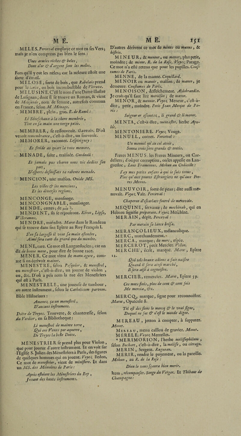 MELES. Perceval employé ce mot en Tes Vers ; mais je n’en comprens pas bien le fens : Unes armies riches & beles , Dont à or & d’argent font les meles. Fors qu’il y eut les neles ; car la neleure eftoit une Forte d’émail. MELOSE, forte de bois, que Rabelais prend pour le larix, ou bois incombuftible de Vitruve. M E L U SIN E. C’eft le nom d’une Dame illuftre de Lufignan, dont il fe trouve un Roman, & vient de Mehjende, nom de femme, autrefois commun en France, félon M. Aménage. MEMBRE', plein , gras. R. de Raoul : Li SéneJchaux a la chere membre e , Tint en J a main une verge pelee. MEMBRE R, fe relTouvenir. Gauvain. D’où venoit remembrance, c’eft-à-dire, un fouvenir. M E M O R E R, raconter. Lefpleigney : Et froide au quart la vous memore. MENADE, fuite , traifnée. Goudouli : Et jamais pus charon nous vie dédias fon port, D'efperts defouffats ta rabente menade. M E N CIO N, une maifon. Ovide AÏS. Les villes & les mencions, Et les diverfes régions. MENCONGE, menfonge. MENCONGNABLE, menfonger. MENDE, certes -, de fxh o. M E N D E N T, ils fe réjouiront. Kéron, Lipfe, tVilleramus. M E N D RE, moindre. Marot dans le Rondeau qui fe trouve dans fon Epître au Roy François I. S’en fa largeffe il veut fa main eftendre, Aiméfera tant du grand que du mendre. MENE, rare. Ce mot eft Languedocien ; car on dit de bonne rnene, pour dire de bonne race. MENER. Ce mot vient de manu agere, com¬ me fi on écrivoit mainer. M EN EST RE, félon Pafquier, & menefirel, ou menefirier, c’eft-à-dire, un joueur de violon , ou, &c. D’où a pris nom la rue des Meneftriers qui eft à Paris. M E NE S T RE LE , une joueufe de tambour , ou autre inftrument, félon le Catholicum parvum. Bible Hiftoriaux : Amenez ça un menefirel, D’aucuns infirumens. Docte de Troyes. Trouvere, & chanterelle, félon du Verdier, en fa Bibliothèque : Li menefirel de mainte terre , Qui ere Venus por aquerre, De Troyes la belle Docte. MÈNESTRIERfe prend plus pour Violon , que pour joueur d’autre inftrument. Et onvoit lur l’Eglife S. Julien desMéneftriersà Paris, des figures de quelques hommes qui en jouent. Voyez Bedon, Ce mot de menefirier, vient de minifiere. Et dans un MS. des Mémoires de Paris : Apres efioient les Ménefiriers du Roy , Jouant des hauts infiruments. D’autres dérivent ce mot de minus ou manus, Sc hifirio. MENEUR, & menùur, ou menor, plus petit, moindre ; de minor. R. de la Rofe. Voyez Parage. Ce mot n’a efté retenu que pour les pupilles. Couf tûmes de Pans. M E N N E, de la manne. Coquillard. M E N OIR ou manoir, maifon ; de maneo, je demeure. Coujlumes de Paris. MENOISON, delfeichement. Aldobrandin. Je crois qu’il faut lire meroifon j de mœror. M E N O R, & menour. Voyez Meneur, c’eft-à- dire , petit, moindre. Petit Jean Monjot de Pa¬ ris : Seignor or efeoutez, li grand & li menor. MENTA, c’eft-à dire, mentaftre. herbe Apu¬ lée. MENTONIERE. Voyez Vouge. M E N U E L, cornet. Perceval : Un menuel qu’au col avoit, Sonna trois fions grands & tretis. Freres MENUS: les Freres Mineurs, oü Cor¬ deliers d’où par corruption, on les appelle en Lan¬ guedoc , Lous Eramenons. Mehun au Codicille : J'ay mes petits enfans a qui ie fuis tenus , Plus qu’aux poures Efirangiers ne qu’aux Fre¬ res Menus. MENUVOIR, forte de peau -, dite aulïi me¬ nuvair. Vyez Vair. Perceval : Chaperon d’efcarlate fourré de menuvoir. ME QUI NE, fervante ; de mechinah, qui en Hébreu lignifie préparant. Voyez Mefchine. M E R AIN , dépit. Perceval : Par merain fa lance brifa. MERANCOLIEUX, mélancolique. M E R C , marchandement. * M E R C A , marque -, de merc, efpce. MERCEROT, petit Mercier. Villon. M E R C H E', écrit, marqué. Alarot, Epître iz. Qui tels beaux adieus a fait naifire Quand il fera ainfi marché, Il fera aifé à cognoifire. MERCIER, remercier. Marot, Epître 5 9. Ces mots finis, plus de cent & cent fois Me mercia, &c. MERCQ^, marque, figne pour reconnoiftre: Marot, Opufcule 8. Tel efi des fiens le mercq & le vrai figne. Duquel ne fut & n efi le monde digne. MEREAU , jetton à compter, à fupputer. Monet. Mereau, menu caillou de gravier. Monet. M ERELE. Voyez Merrelles. *MERIMORlON, l’herbe melijfophilum , félon Bochart, c’eft-à-dire , la rnelife, ou citrago. MERIN , Sergent. Ragueau. ME RI R, rendre le payement, ou la pareille. Mehun , au R. de la Rofe : Dieu le vous fçaura bien merir. Item , récompenfer. Songe du Verger. Et Thibaut de Champagne: