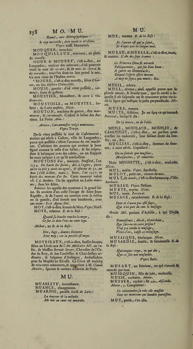 Flamel, aux Hiéroglyphiques : le voy merveille , dont moult ie m ejbriis. Voyez, auffi Maroniers. MOU QU E R, moucher. MOU QJJ ILLEUX, morveux, ou plein de mou (Te. MO U R 8c MOU R RE', c’eft-à-dire , en Languedoc, mufeau des animaux ; d’où pourroic venir le mot de moi dre, 8c de mors de cheval 8c de morailles , tenailles dont on leur prend le nez. Ce mot vient de l’Italien morra. * MOU RE, c’eft-à-dire marefts, félon Char¬ ron , en fon Hiftoire Universelle. M O U S E , gueule : d’où vient poflible , tal- moufe, forte de gafteau. MOUSTIER, Monaftere, 8c cuve à vin. Cauvain. MOUSTOILE, ou MOUSTEL, be¬ lette ; du Latin muflela. Nicot. MOUTON, machine de guerre, dite mar- mouton, 8c carcamoujfe. C’eftoit le bélier des An¬ ciens. Le Poète Abon : Arietes , Carcamoujfas vulgb nominatas. Voyez Truye. De-là vient poflible le mot de Caflelmouton , mafure qui eftoit à Caftres, ville de Languedoc } parce que poflible c’eftoit l’arcenac de ces machi¬ nes. C’eftoient des poutres qui avoient le bout figuré comme la telle d’un bélier •> 8c les fufpen- dant 8c balançant avec des cables, on en frappoit les murs jufques à ce qu’ils tombaflent. M O U T O N S d’or , monoye. Froijfard, l’an 1554. On battit des florins , dits a l'agnes , parce qu'en la pile y avait un agnel, & eftoient de 5z. au mac (c’eft à-dire, marc). Item, l'an 1357. on battit des moutons d'or fin. Cette monoye valoit 18. f. 6. deniers. On les appelloit en Latin muto- nés, dans les Aéles. Rabelais les appelle des moutons à la grand lai¬ ne. Ils avoient d’un cofté l’image de Saint Jean- Baptifte , & de l’autre un mouton avec fa toifon en fa gueule, d’où fortoit une banderole, avec ces mots : Ecce Agnus Dei. M O Y, c’eft-à-dire, le mois de May. Voyez Noè’f. M O Y E, mienne. R. de la Rofe : Quand fa bouche toucha la moye , Ce fut ce dont 1eus au cœur ioye. Mehun , au R. de la Rofe : Sire, luge , donnez Sentence Four moy ; car la pucelle eft moye. MOYRIEAUX, c’eft-à-dire, faufles-brayes, félon un Livre rare de XArt Militaire MS. en vé¬ lin , de Meffire Berault Stuart, Chevalier de l’Or¬ dre du Roy, 8c fon Confeiller 8c Chambellan or¬ dinaire , 8c Seigneur d'Aulbigny , Ambalfadeur pour Sa Majeftéen Efcofte. Ce Livre eft enrichy de très-rares miniatures, & appartient à M. Claude Martin, fçavant 8c curieux Médecin de Paris. MU- MUABLETE', inconftance. MUANCE, changement. MUARDIE, parefte. Guill. de Loris : La douceur & la me'lodic Me mit au cœur tel muardie. M U. MUE, muette. R. de la Rofe : Et s*aucun efl qui te faluë, Si n'ayes pas la langue mué. MUEAU,&MUELLE, c’eft-à-dire, muet, 8c muette. L'An des fept Dames : Ce Dimence Dieu fit miracle Publiquement, qui fut bien beau : Il guérit un Demoniacle, Duquel l'efprit efloit mueau. A moy ne foyez pas muele, &c. MUEIL, mieux. M U E L , niveau ; ainfi appelle parce que le plomb remue, 8c branle tant, que la corde à la¬ quelle il eft fufpendu ne fè rencontre point vis-à- vis la ligne qui indique la jufte perpendicule. Ni¬ cot. M U E R S, mœurs. MU ETE, fédition. Je ne fçay ce qu’entencL. Perceval, lorfqu’il dit : De la muete, ne de Halée. MUFLE, MOUFLARD, MOUFLET, & CAMOUFLET , c’eft-à dire , un parfum pour éveiller les endormis, leur faifant fentir du fou- fre, ou , &c. M U G LIA S , c’eft-à-dire, fenteurs de femr me, à mon advis. Coquillard : On ne fentoit que muglias , Marjolaines , & romarins. Noix MUGUETTE , c’eft-à-dire, mufeade. Nicot. MUL, mulet. Voyez Apoftoile. MULOT, petit rat, venant de mus. M U L T, de moult, c’eft-a-dire beaucoup. Ville- hardouin. M U RIA X. Voyez Définer. M U RTE, myrte. Nicot. MUS, muet. Perceval. M U S A G E , retardement. R. de la Rofe : Dont el naura pas eflé fage, Qui n en port de tout le mufage. Ovide MS. parlant d’Achille , à qui Ulyffc dit : Damoifiaux , dit-il, Gentishom , Que fais-tu en cette prifon ? Trop y a rendu le mufage, Viens-t en , laijfe ce reclufage. MUSAI Q_U E, Mofaïque. Nicot. M U S A R D IE , fottife, 8c fainéantife. R. de la Rofe : Quiconques croye, ne qui die 9 Que ce foit une mufardie. Voyez Baér. M U S A R T, un fainéant, ou qui s’amufe &; retarde par tout. MUSE QU IN , fille de joie, maîtreftè. MUSSE, cachette. Monet. M U S S E R, cacher} de /uvu, abfcondo. Marot, 3. Complainte : Ce néantmoins fa robe elle muffloit Sous un manteau qui humble paroijfoit. MUT, partit, s’en alla.