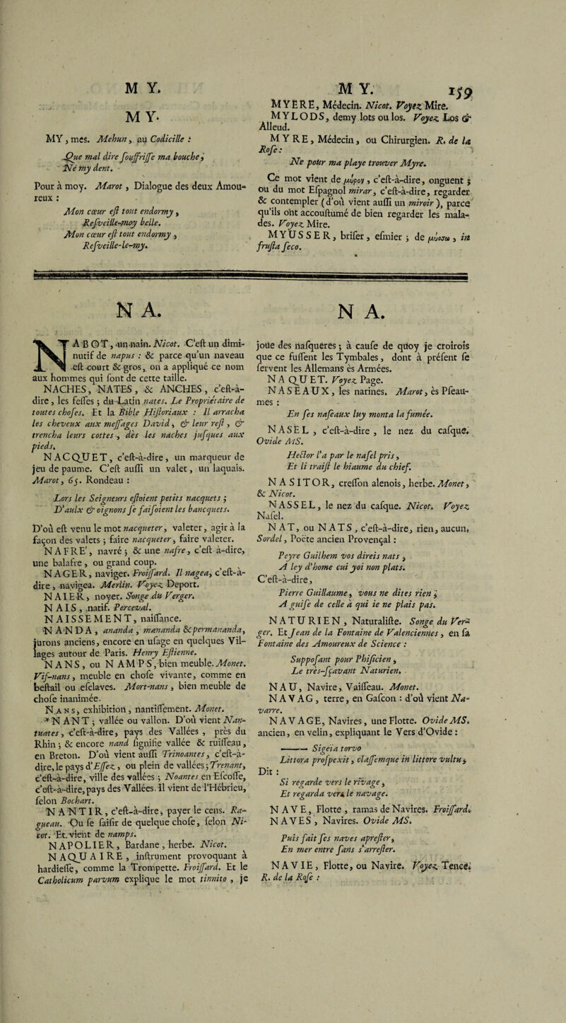 M Y* MY , mes. Mehun, au Codicille i Que mal dire foujfrijfe ma bouche f Ne my dent. Pour à moy. Marot, Dialogue des deux Amou¬ reux : Mon cœur ejl tout endormy , Refveille-moy belle. Mon cœur eft tout endormy , Refveille-le-my. M Y. t$9 MYËRË, Médecin. Nicot. Voyez Miré. MYLODS, demy lots oulos. Voyez Los & Alleud. M Y R E , Médecin, ou Chirurgien. Ri de la Rofe : Ne pour ma playe trouver Myre. Ce mot vient de /xvpov » c’eft-à-dire, onguent ; ou du mot Efpagnol mirar, c’eft-à-dire, regarder & contempler (d’où vient auffi un miroir ), parce qu’ils ont accouftumé de bien regarder les mala¬ des. Voyez Mire. M Y U S S E R , brifer , efmier 3 de mÛwm , itt frujla feco. N A. NABOT, •un-nam. Nicot. C’eft un dimi¬ nutif de napus : 8c parce qu’un naveau •eft court 8c gros, on a appliqué ce nom aux hommes qui font de cette taille. NACHES, NATES, 8c ANCHES, c’eft-à- dire , les felTes ; du Latin nates. Le Propriétaire de toutes chofes. Et la Bible Hijloriaux : Il arracha les cheveux aux meffages David * & leur rejl, & trencha leurs cottes , dès les naches jufques aux pieds. N A C QU E T, c’eft-à-dire, un marqueur de jeu de paume. C’eft auffi un valet, un laquais. Marot, 65. Rondeau : Lors les Seigneurs ejloient petits n acquêt s ÿ D’aulx & oignons Je faifoient les bancquets. D’où eft venu le mot nacqueter, valeter, agir à la façon des valets 3 faire nacqueter, faire valeter. N A F RE', navré 3 & une nafre, c’eft à-dire. Une balafre , ou grand coup. NAGER, naviger» Froijfard. Il nage a^ c’eft-à- dire , navigea. Merlin. Voyez Déport. N AI E R j noyer. S-onge du Verger. NAIS, natif. Perceval. N AISSEMENT, naiftance. N A’N D A , ananda , mananda 8cpermananda, jurons anciens, encore en ufage en quelques Vil¬ lages autour de Paris. Henry Ejlienne. NANS, ou NAMPS, bien meuble. Monet. Vif-nans, meuble en chofe vivante, comme en beftail ou efclaves. Mort-nans, bien meuble de chofe inanimée. N an s, exhibition, nantîftement. Monet. * N AN T ; vallée ou vallon. D’où vient Nan¬ tîtes, c’eft-à-dire, pays des Vallées , près du Rhin 3 8c encore nand fignihe vallée 8c ruiifeau, en Breton. D’où vient auffi Trinoantes, c’eft-à- dire, le pays à’Efez, ou plein de vallées 3 Trenant, c’eft-à-dire, ville des vallées 3 Noantes en Eicofte, c’eft-à-dire, pays des Vallées. Il vient de l’Hébrieu, félon Bochart. NANTIR, c’eft-à-dire, payer le cens. Ra- gueau. Ou fe faiftr de quelque chofe, félon Ni¬ cot. Et. vient de namps. NAPOLIER, Bardane , herbe. Nicot. N AQJJ AIRE, inftrument provoquant à hardiefte, comme la Trompette. Froijfard. Et le Catholicum parvum explique le mot tinnito , je N A. joüe des nafqueres ; à caufe de quoy je croiroîs que ce fuftent les Tymbales, dont à préfent fè fervent les Allemans ès Armées. N A QU E T. Voyez Page. NASEAUX, les narines. Marot, ès Pfeau- mes : En fes nafeaux luy monta la fumée. N A S E L , c’eft-à-dire , le nez du cafque. Ovide MS. Heftor l’a par le nafel pris, Et li traijl le hïaume du chief. NASlTOR, creflfon alenois, herbe. Monet, 8c Nicot. N ASS EL, le nez du cafque. Nicot. Voyez Nafel. NAT, ou NATS, c’eft-à-dire, rien, aucun, Sordel, Poète ancien Provençal : Peyre Guilhem vos direis nats , A ley d’home cui yoi non plats. C’eft-à-dire, Pierre Guillaume, vous ne dites rien l A guife de celle d qui ie ne plais pas. NATU RIEN , Naturalifte. Songe du Ver2 ger. Et Jean de la Fontaine de Valenciennes , en fa Fontaine des Amoureux de Science : Suppofant pour Phijîcien , Le tres-fçavant Naturien. NA U, Navire, Vaifteau. Monet. N A V A G , terre, en Gafcon : d’où vient Na¬ varre. NAVAGE, Navires, une Flotte. Ovide MS. ancien, en velin, expliquant le Vers d’Ovide : ■-— Sigéia torvo Littora profpcxit, clajfemque in littore vultu, Dit : Si régarde vers le rivage, Et regarda vers, le navage. N AVE, Flotte, ramas de Navires. Froijfard* NAVES , Navires. Ovide MS. Puis fait fes naves aprejler, En mer entre fans s arrefter. N A VIÈ, Flotte, ou Navire* Voyez Tencêi R. de la Rcfe :