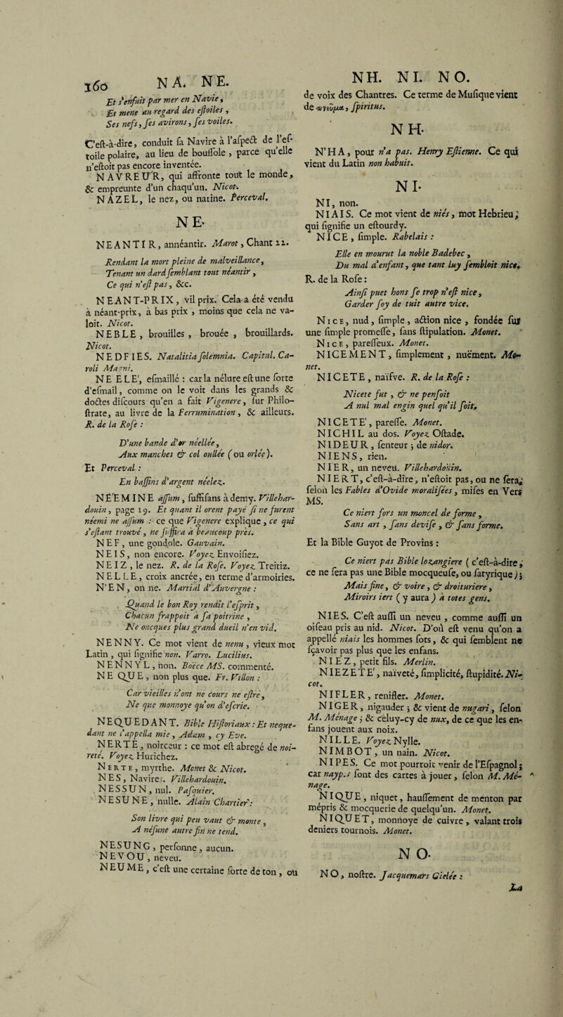 j6ô NA. NE. Et s*enfuit par mer en Navie, £t mene au regard des efioiles , Ses nefs, J es avirons, fes voiles. Ceft-à-dire, conduit fa Navire à l’afpeét de 1 en¬ toile polaire, au lieu de bouffole , parce quelle n’eftoit pas encore inventée. NAVREU'R, qui affronte tout le monde, & empreunte d’un chaqu un. Nicot-. NÀZEL, le nez, ou natine. îerceval. NE- N E A N TI R, annéantir. Marot, Chant zz. Rendant la mort pleine de malveillance, Tenant un dard femblant tout néantir , Ce qui nefi pas, &c. N EANT-PRIX, vil prix. Cela a été vendu à néant-prix, à bas prix , moins que cela ne va- loit. Nicot. N E B L E , brouilles , brouée , brouillards. Nicot. N E D F IE S. Natalitia folemnia. Capital. Ca- roli Ma mi. NE ELE', efmaillé : caria nélureeftune forte d’efmail, comme on le voit dans les grands & doétes difcours qu’en a fait Vigenere, iur Philo— ftrate, au livre de la Ferrumination , & ailleurs, jR. de la Rofe : D'une bande d'or ncellée 3 Aux manches & col oulle'e ( ou orle'e ). Et Perccval : En bajjïns d’argent néelez- N Ë E MINE affum, fuffifans à demy. Villehar- douin, page 19. Et quant il orent payé fi ne furent néemi ne affum : ce que Vigenere explique , ce qui s’e fiant trouvé, ne fijfira a beaucoup près. NEF , une gondqle. Gauvain. N E IS, non encore. Voyez Envoiliez. N E I Z , le nez. R. de la Rofe. Voyez Treitiz. N E L L E , croix ancrée, en terme d’armoiries. N’EN, on ne. Martial d’Auvergne : Quand le bon Roy rendit l’efprit, Chacun frappoit a fa poitrine , Ne oneques plus grand dueil n’en vid. N E N N Y. Ce mot vient de nenu , vieux mot Latin, qui lignifie non. Varro. Lucilius. NENNYL , non. Boëce MS. commenté. N E QU E , non plus que. Fr. Villon : Car vieilles 71 ont ne cours ne eflre, Ne que monnaye qu’on d’eferie. N E QU E D A N T. Bible Hiftoriaux : Et neque~ dant ne l’appella mie, Adam , cy Eve. NERTE, noirceur : ce mot eft abrégé de mi- reté. Voyez Hurichez. Nerte, myrthe. Mcnet & Nicot. NES, Navires. Villehardouin. NESSUN , nul. Pafquier. NE SU NE , nulle, Alain Chartier : Son livre qui peu vaut monte , A néfune autre fin ne tend. NESUNG, perfonne, aucun. N E V OU, neveu. NEUME, c eft une certaine forte de ton, ou NH. NI. NO. de voix des Chantres. Ce terme de Mufique vient de wytZyj*., fpiritus. N H- N’ H A, pour na pas. Henry Efiieme. Ce qui vient du Latin non habuit. NI- NI, non. NIAIS. Ce mot vient de niés, mot Hebrieu ; qui lignifie un eftourdy. NICE, limple. Rabelais : Elle en mourut la noble Badebec , Du mal a enfant, que tant luy fembloit nict. R. de la Rofe : Ain fi puet hons fe trop n’efi nice, Garder foy de tuit autre vice. Nice, nud, limple, aétion nice , fondée fujf une fimple promeffe, fans ftipulation. Monet. Nice, parelfeux. Monet. NICEMENT, fimplement , nuëment. Mo¬ net. NIC ETE , naïfve. R. de la Rofe : Nicete fut , & ne penfoit A nul mal engin quel quil foit, NICETE', pareffe. Monet. NIC HIL au dos. Voyez Oftade. NID E U R, fenteur j de nidor. NIE N S , rien. NIER, un neveu. Villeharâoïdn. NIE R T, c’efl-à-dire, n’elloit pas, ou ne fera*’ félon les Fables d’Ovide moralifées, mifes en Vers MS. Ce niert fors un moncel de forme , S ans art , fans devife , & fans forme. Et la Bible Guyot de Provins : Ce niert pas Bible lozangiere ( c’eft-à-dire , ce ne fera pas une Bible mocqueufe, ou fatyrique ) j Mais fine, & voire, & droituriere , Miroirs iert ( y aura ) a totes gens. NIES. C’eft aulïi un neveu , comme aulïï un oifeau pris au nid. Nicot. D’où eft venu qu’on a appellé niais les hommes fots, & qui femblent ne feavoir pas plus que les enfans. NIEZ, petit fils. Merlin. NIE Z E T E', naïveté, lîmplicité, ftupidité. Ni¬ cot. NIF L E R , renifler. Monet. NIGER, nigauder j & vient de nugari, félon M. Ménagé j Sc celuy-cy de nux, de ce que les en- fans jouent aux noix. NILLE. Voyez Nylle. NIM B O T , un nain. Nicot. NIP ES. Ce mot pourroit venir de l’Efpagnol ; car nayp.s font des cartes à jouer, félon M. Mé¬ nage. INIQUE , niquet, hauflement de menton par mépris & mocquerie de quelqu’un. Monet. NI QU E T, monnoye de cuivre , valant trois deniers tournois. Monet. N O- N O, noftre. Jacquemart Gielée 1 U