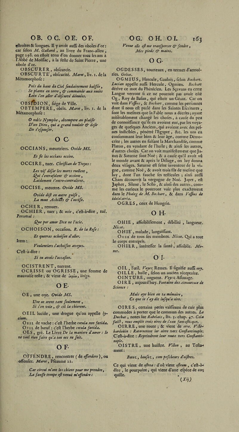 OB. OC. OE. OF. «droites & longues. Il y avoit auflî des oboles d’or : car ielon M. Galland , au livre du Franc-alleu , page 2.98. on eftoic tenu d’en donner tous les ans à l’Abbé de Moiflac, à la fefte de Saint Pierre , une obole d’or. OBSCURER, obfcurcir. OBSCURTE', obfcurité. Aîarot, liv. 1. de la Métamorphofe : Fuis du haut du Ciel foudainement baijfée, Se plante en terre, fir commande aux nuées Loin den aller d’obfcurté dénuées. O B S fo IO N , fiége de Ville. OBTEMPERE, obéis. Aiarot, liv. 1. de la Métamorphofe : O noble Nymphe , obtempère au plaifir D'un Dieu, qui a grand vouloir & defir De t'efpoufer. O G O C CIA N S, meurtriers. Ovide AiS. Et fit les occians occire. OCCIRE, tuer. Chriftian de Troyes : Les vif défor les morts roellent, Qui s’entrafolent & occient, Laidement s’entre-contralient. OCCISE, meurtre. Ovide AiS. Ovide difi en autre guife , La mort Achilfês & l'occife. O C H E R , remuer. O C HIE R , tuer ; 8c ocie , c’eft-à-dire , tue. Ferceval : Que por amor Dex ne l’ocie. OCHOISON , occafion. R. de la Rofie : Et querras ochoifon d'aller. Item : Voulentiers s’achoifbn avoyes. C’eft-à-dire : ♦ Si tu avois l'occafion. OCISTRENT , tuerent. OCRISSE ou OGRISSE, une femme de mauvaife telle -, 8c vient de Upou, litigo. OE- O E , une oye. Ovide MS. Une oe orent tant feulement, Si s'en vole , & cil la chierent. OEIL lucide, une drogue qu’on appelle ly- cium. Oeil de vache : c’eft l’herbe cotula non fœtida. Oeil de bœuf : c’eft l’herbe cotula fœtida. OES , gré. Le Livre De la maniéré d'aorer : le ne voel rien faire qu'a ton oes ne foit. O F. OFFENDRE, rencontrer ( de offendere ), ou ofFenfer. Marot, Pfeaume zz. Car circui mont les chiens pour me prendre, La fauffe troupe eft venue m'ojfendre : O G. OH. 01. T«3 Venue elle efi me tranfpercer er fendre , Mes pieds & mains. O G- OGDESSES, tourteaux , en termes d’armoi¬ ries. Geliot. O G MIU S, Hercule, Gaulois , félon Bochart. Lucian appelle auflî Hercule, Ogmien. Bochart dérive ce mot du Phénicien. Les Sçavans en cette Langue verront fi ce ne pourroit pas avoir efté Og , Roy de Bafan , qui eftoit un Géant. Car 011 voit dans Vcffius, 8c Bochart, comme les perionnes dont il nous eft patlé dans les Saintes Eicritures , font les mefmes que la Fable nous a décrits -, ayant miférablement changé les chofes, a caufe du peu de connoiflance qu’ils en avoient eue, par les voya- ges de quelques Anciens, qui avoient avec des pei¬ nes indicibles, pénétré l’Egypte , &c. les uns en confommant leur bien & leur âge, comme Démo- crite ; les autres en faifant la Marchandile, comme Platon, en vendant de l’huile 3 & ainfi les autres, d’autres chofes. Car on voit manifeftement que Ja¬ nus & Saturne font Noé ; & a caufe qu’il avoit vu le monde avant & après le Déluge , on luy donna deux vifages. Saturne eft feint inventeur de la vi¬ gne , comme Noé , 8c avoit trois fils de mefme que luy , dont l’un fauche fes tefticules ; ainfi aufii Cham découvrit la vergogne de Noé. Japet, eft Japhet, Silene, le Scilo , 8c ainfi des autres, com¬ me les curieux le pourront voir plus exaélement dans le ? haie g de M. Bochart, 8c dans Fojfius de idololatria. OGRES, ceux de Hongrie. O H. OHIE , aftbibliifement , débilité , langueur. Nie ot. OHIE', malade, languiftant. O k 1 e' de tous fes membres. Nicot. Qui a tout le corps entrepris. . O HIE R , intérefler la fanté, affoiblir. Mo~ net. O I- r, OIL , l’œil. Voyez Remes. Il fignifie auflî ouy. OIL L E , huile , félon un ancien réceptaire. O INT U RE, onguent. Voyez Affouage. OIR E , aujourd’huy. Fontaine des Arnourevix de Science : Mais aye bien en ta mémoire, Ce que ie t ay dit iufqu’a oire. O IRE S, certains petits vaiifeaux de cuir plus commodes à porter que le commun des autres. Le Duchat, notes fur Rabelais, liv. 5. chap. 47. Cela fai fl, nous emplit trois oires de l’eau fantafiieque. O IR RE, une route ; 8c vient de erre. Ville- hardoüin : Ratornerent lor oirre vers Confiantinople. C’eft-à-dire : Reprindrent leur route vers Confianti¬ nople. OISTRE, une huiftre. Villon , au Tefta-* ment : Botez, houfez , com pefeheurs d’oifires. Ce qui vient de ofirea : d’ou vient ofirum , c’eft-à- dire , le pourpoint, qui vient d’une efpéce de co- quille* * W)