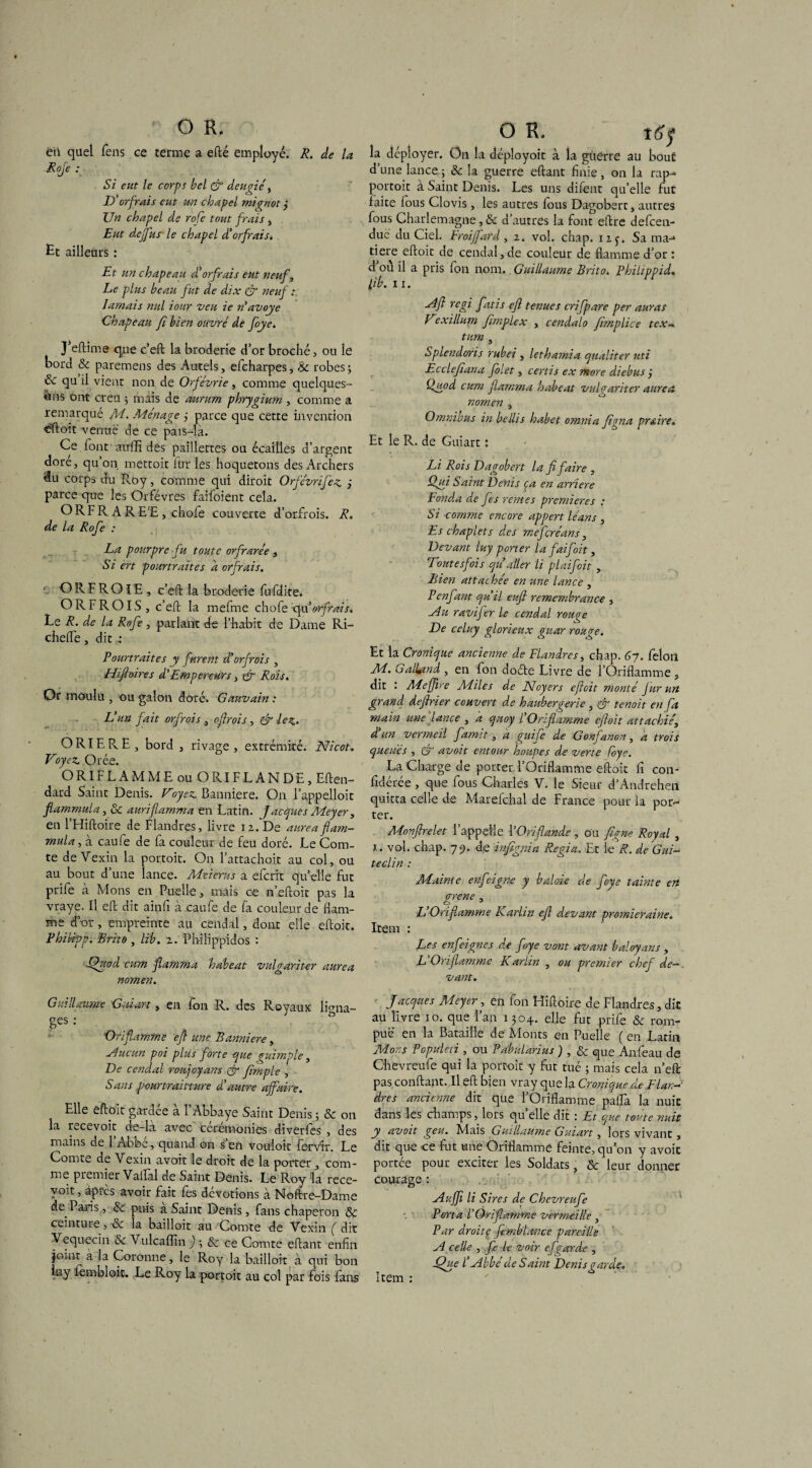 eii quel fens ce terme a efté employé. R. de la Rofe : Si eut le corps bel & d.eugié , D’orfrais eut un chapel mignot j Un chapel de rofe tout frais, Eut dejfus le chapel d’orfrais. Et ailleurs : Et un chapeau d’orfrais eut neuf. Le plus beau fut de dix & neuf : damais nul iour veu ie n’ avoye Chapeau fi bien ouvré de foye. } eftime que c’eft la broderie d’or broché, ou le bord & paremens des Autels, efcharpes, & robes ; & qu il vient non de Orfévrie , comme quelques- uns ont creu ; mais de aurum phrygium , comme a remarqué M. Ménage j parce que cette invention eftoit venue de ce pais—là. Ce font aulTi des paillettes ou écailles d’argent dore, qu’on mettoit lux les hoquetons des Archers du corps du Roy, comme qui diroit Orfévrifez parce que les Orfèvres faifoient cela. O R F R A R E'E , chofe couverte d’orfrois. R. de la Rofe : La pourpre fu toute orfrarée , Si ert pourtraites a orfrais. ■ O R F R OIE , c’eft la broderie fufdite. O RF ROIS, c’eft la mefme chofe c[\x orfrais. Le R. de la Rofe, parlant de l’habit de Dame Ri- chefle, dit Pourtraites y furent d’orfrois , Hifioires d’Empereurs, tgr Rois. Or moulu , ou galon doré. Gauvain : L’un fait orfrais , ofrois , & lez. ORIERE, bord , rivage , extrémité. Nicot. Voyez Orée. ORIFLAMME ou O RI FL AN DE, Eften- dard Saint Denis. Voyez Bannière. On l’appelloit flarnnmla, & auriflamma en Latin. Jacques Meyer, en l’Hiftoire de Flandres, livre 12. De aurea flam- mula, à caufe de fa couleur de feu doré. Le Com¬ te de Vexin la portoit. On l’attachoit au col, ou au bout d’une lance. Meierus a efcrit quelle fut prife à Mons en Puelle, mais ce n’eftoit pas la vraye. U eft dit ainfi à caufe de fa couleur de flam¬ me d’or, empreinte au cendal, dont elle eftoit. Phitipp. Brito , lib. 1. Philippidos : Quod cum flamma hdbeat vulgariser aurea nomen. Guillaume Gui art, en fon R. des Royaux liana- aes ’ - . ‘Oriflamme efl une Bannière, ■Aucun poi plus forte que guimple, De cendal roujoyans & Jimple , Sans .pourtraitture d autre affaire. Elle eftoit gardée a 1 Abbaye Saint Denis ; & on la recevoir de-là avec cérémonies diverfes , des mains de l’Abbé, quand on s’en vouloir fervir. Le Comte de Vexin avoit le droit de la porter, com¬ me premier Vailal de Saint Denis. Le Roy la rece¬ voir , après avoir fait fes dévotions à Noftre-Dame de Paris, 5e puis a Saint Denis, fans chaperon & ceinture, Sc la bailloit au Comte de Vexin ( dit Vequecin 5e Vulcafiîn ) -, 5e ce Comte eflant enfin joint à la Coronne, le Roy la bailloit à qui bon luy fembloit. Le Roy la portoit au col par fois fans O R. îtfy la déployer. On la déployoit à la guerre au bout d’une lance ; 5e la guerre eftant finie, on la rap- portoit a Saint Denis. Les uns difent qu’elle fut laite fous Clovis, les autres fous Dagobert, autres fous Charlemagne, Se d’autres la font eftre defcen- duc du Ciel. Eroiffard, 2. vol. chap. i2j. Sa ma-* tiere eftoit de cendal, de couleur de flamme d’or : d où il a pris fon nom. Guillaume Brito. Philippid. lib. 11. Aft régi fatis efl tenues crifpare per auras Vexillum flmplex , cendalo flmplice tex-. tum , Splendoris rubei , lethamia qualiter uti Eccleflana filet, certis ex more diebus j Qgod cum flamma habeat vulgariter aurea nomen , Omnibus in bellis habet omnia figna praire. Et le R. de Guiart : Li Rois Dagobert la fi faire , Qui Saint Denis ça en arriéré Fonda de fes rentes premières : Si comme encore appertléans, Es chaplets des mefçréans, Devant luy porter la fai foi t, Toutesfois qu aller li plaifoit , Bien attachée en une lance , P enfant qu’il eu fl remembrance , Au ravifer le cendal rouge De ccluy glorieux guar rouge. Et la Cronique ancienne de Flandres, chap. Gy. félon M. Galiand , en fon doéte Livre de l’Oriflamme , dit Mejjire Miles de Noyers eftoit monté Jurun grand deftrier couvert de haubergerie , & tenoit en fa main une lance , a quoy l’Oriflamme eftoit attachée, d un vermeil famit, a guife de Gonfanon, a trois queues , & avoit entour houpes de verte foye. La Charge de porter l’Oriflamme eftoit fi con- fidérée , que fous Charles V. le Sieur d’Andrehen quitta celle de Marefchal de France pour la por¬ ter. Monflrelet l’appelle YOriflande , ou flgne Royal , x. vol. chap. 79. de infignia Regia. Et le R. de Gui- teclin : Mainte enfeigne y baloie de foye tainte ert orene , L Oriflamme Karlin efl devant premier aine. Item : Les enfeignes de foye vont avant baloyans , L Oriflamme Karlin , ou premier chef de¬ vant. Jacques Meyer , en fon Hiftoire de Flandres, dit au livre 10. que l’an 1304. elle fut prife Se rom¬ pue en la Bataille de Monts en Puelle ( en Latin Mors Populeti , ou Pabularius ) , & que Anfeau de Chevreufe qui la portoit y fut tué ; mais cela n’eft pas confiant. Il eft bien vray que la Cronique de Flan¬ dres ancienne dit que l’Oriflamme pafla la nuit dans les champs, lors qu’elle dit : Et que toute nuit y avoit geu. Mais Guillaume Guiart, lors vivant , dit que ce fut une Oriflamme feinte, qu’on y avoic portée pour exciter les Soldats, 5e leur donner courage : Auffl li Sires de Chevreufe Porta Y Oriflamme vermeille , Par droitç femblance pareille A celle , fie le voir ef garde , -Que l’Abbé de Saint Denis garde. Item :