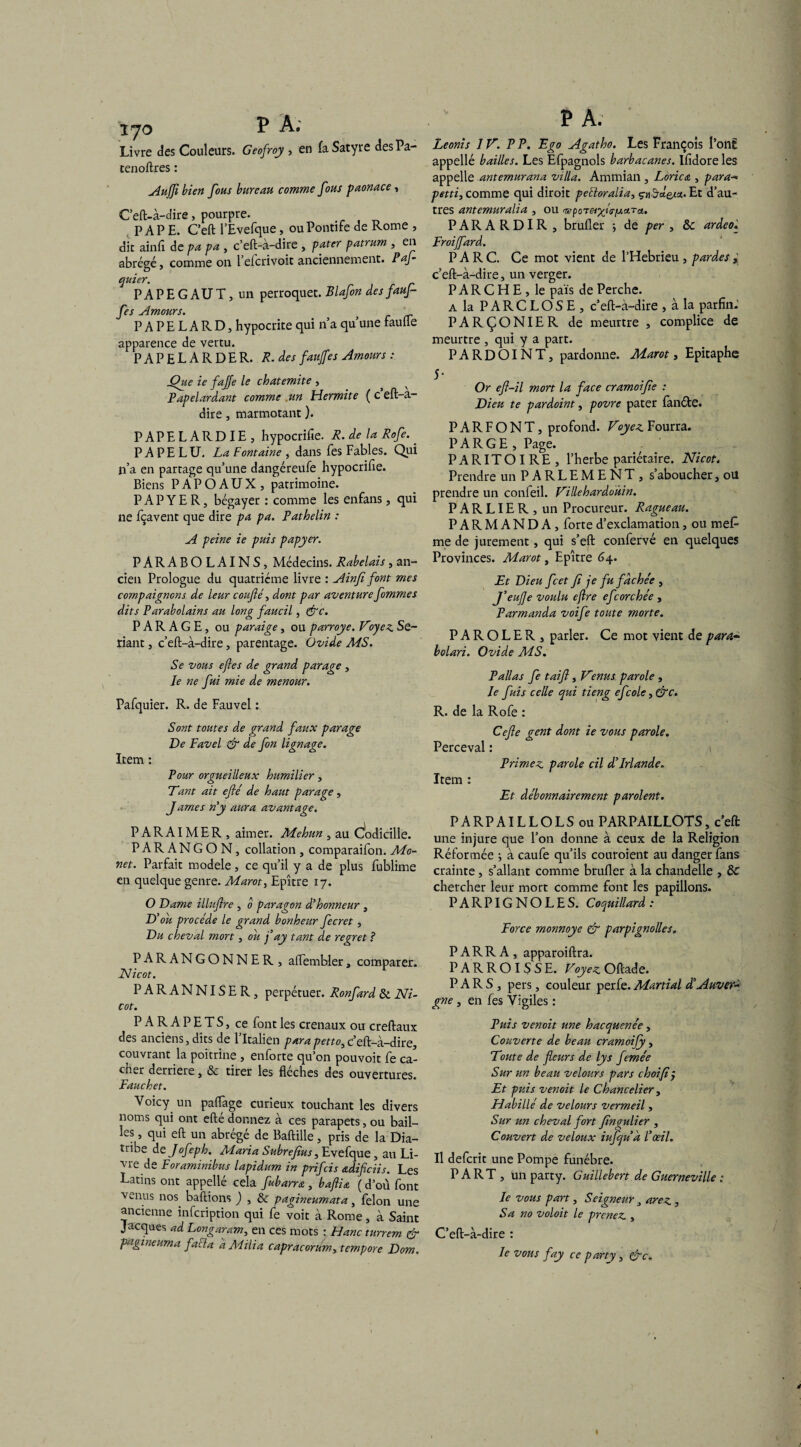 Livre des Couleurs. Geofroy , en fa Satyre desPa- tenoftres : Aujfi bien fous bureau comme fous paonace, Ceft-à-dire, pourpre. PAPE. C’eft l’Evefque, ou Pontife de Rome , dit ainfi de pa pa , c’eft-à-dire , pater patrum , en abrégé, comme on l’elcrivoit anciennement. PaJ~ quier. PAPE G AU T, un perroquet. Blafon des fauf- fes Amours. PAPELARD, hypocrite qui n’a qu’une faufle apparence de vertu. PAPELARDE R. R. des faujfies Amours : Que ie fajje le chatemite , P ap dardant comme .un Hermite ( c eft-a- dire , marmotant ). PAPELARDIE, hypocrifie. R. de la Rofe. P A P E L U. La Fontaine , dans fes Fables. Qui n’a en partage qu’une dangéreufe hypocrifie. Biens P AP O AUX, patrimoine. PAPYER, bégayer : comme les enfans, qui ne fçavent que dire pa pa. Pathelin : A peine ie puis papyer. PARABOLAINS, Médecins. Rabelais, an¬ cien Prologue du quatrième livre : Ainfi font mes compaignons de leur confié, dont par aventure fommes dits Parabolains au long faucil, &c. PARAGE, ou paraige, ou parroye. Voyez Sé¬ riant , c’eft-à-dire, parentage. Ovide MS. Se vous eftes de grand parage , Je ne fui mie de menour. Pafquier. R. de Fauvel : Sont toutes de grand faux parage De Favel & de fin lignage. Item : Pour orgueilleux humilier, Tant ait efié de haut parage , James n'y aura avantage. PARAIMER, aimer. Mehun , au Codicille. PARANGON, collation , comparaifon. Mo- net. Parfait modèle, ce qu’il y a de plus fublime en quelque genre. Marot 3 Epître 17. O Dame illufire , 0 paragon d'honneur , D'ou procède le grand bonheur fecret, Du cheval mort, ou fiay tant de regret ? PARANGONNER , affembler, comparer. JSUcot. PARANNISER, perpétuer. Ronfard & Ni- cot. PARAPETS, ce font les crenaux ou creftaux des anciens, dits de l’Italien para petto, c’eft-à-dire, couvrant la poitrine , enforte quon pouvoit fe ca¬ cher derrière, & tirer les flèches des ouvertures. Fauchet. Voicy un paflàge curieux touchant les divers noms qui ont efté donnez à ces parapets, ou bail¬ les , qui eft un abrégé de Baftille, pris de la Dia¬ tribe dt Jofeph. Maria Subrefius, Evefque, au Li¬ vre de Foraminibus lapidum in prifcis adificiis. Les Latins ont appellé cela fubarra , bafiia ( d’où font venus nos. baftions ) , & pagineumata, félon une ancienne infcription qui fe voit à Rome, à Saint Jacques ad Longaram, en ces mots : Hanc turrem & pagineuma faFla a Milia capracorum> tempore Dom. P A. Leoràs JV. PP. Ego Agatho. Les François l’ont appellé bailles. Les Efpagnols barbacanes. Ifidore les appelle antemurana villa. Ammian , Lorica , para- petti3 comme qui diroit pelioralia, çnSd&i'j.. Et d’au¬ tres antemuralia , ou «wpoT«pç»s-|uaTc*. PARARDIR, brufler -, de per , & ardeo. Froififiard. PARC. Ce mot vient de l’Hebrieu , pardes c’eft-à-dire, un verger. P A R C H E , le pais de Perche. a la PARCLOSE, c’eft-à-dire , à la parfin- PARÇONIER de meurtre , complice de meurtre , qui y a part. PARDOINT, pardonne. Marot, Epitaphe 5* Or efi-il mort la face cramoifie : Dieu te pardoint, povre pater fanéte. PARFONT, profond. Voyez Fourra. P A RG E, Page. PARITOIRE, l’herbe pariétaire. Nicot. Prendre un PARLEMENT, s’aboucher, ou prendre un confeil. Villehardoùin. P A R LIE R , un Procureur. Ragueau. PARMANDA, forte d’exclamation, ou me£ me de jurement, qui s’eft confervé en quelques Provinces. Marot, Epître 64. Et Dieu fcet fi je fu fâche'e , J’eufie voulu eflre efcorchée , Parmanda voife toute morte. P A R O L E R , parler. Ce mot vient de para- bolari. Ovide MS. P allas fe taifi, Venus parole , le fuis celle qui tieng efcole, &c. R. de la Rofe : Cefie gent dont ie vous parole. Perceval : Primez parole cil d'Irlande. Item : Et débonnairement parolent. PARPAILLOLSou PARPAILLOTS, c’eft une injure que l’on donne à ceux de la Religion Réformée ; à caufe qu’ils couroient au danger fans crainte, s’allant comme brufler à la chandelle , & chercher leur mort comme font les papillons. PARPIGNOLES. Coquillard : Force monnoye & parpignolles. PARRA, apparoiftra. PARROISSE. Voyez Oftade. PARS, pers, couleur perfe. Maniai d’Auver* gne, en fes Vigiles : Puis venoit une hacquene'e, Couverte de beau cramoify, Toute de fleurs de lys feme'e Sur un beau velours pars choifi j Et puis venoit le Chancelier, Habillé de velours vermeil, Sur un cheval fort fingulier , Couvert de veloux iufqu à l'œil. Il defcrit une Pompe funèbre. PART, un party. Guillebert de Guerneville : le vous part, Seigneur, arez , Sa no voloit le prenez , C’eft-à-dire : le vous fay ce party, &c. I