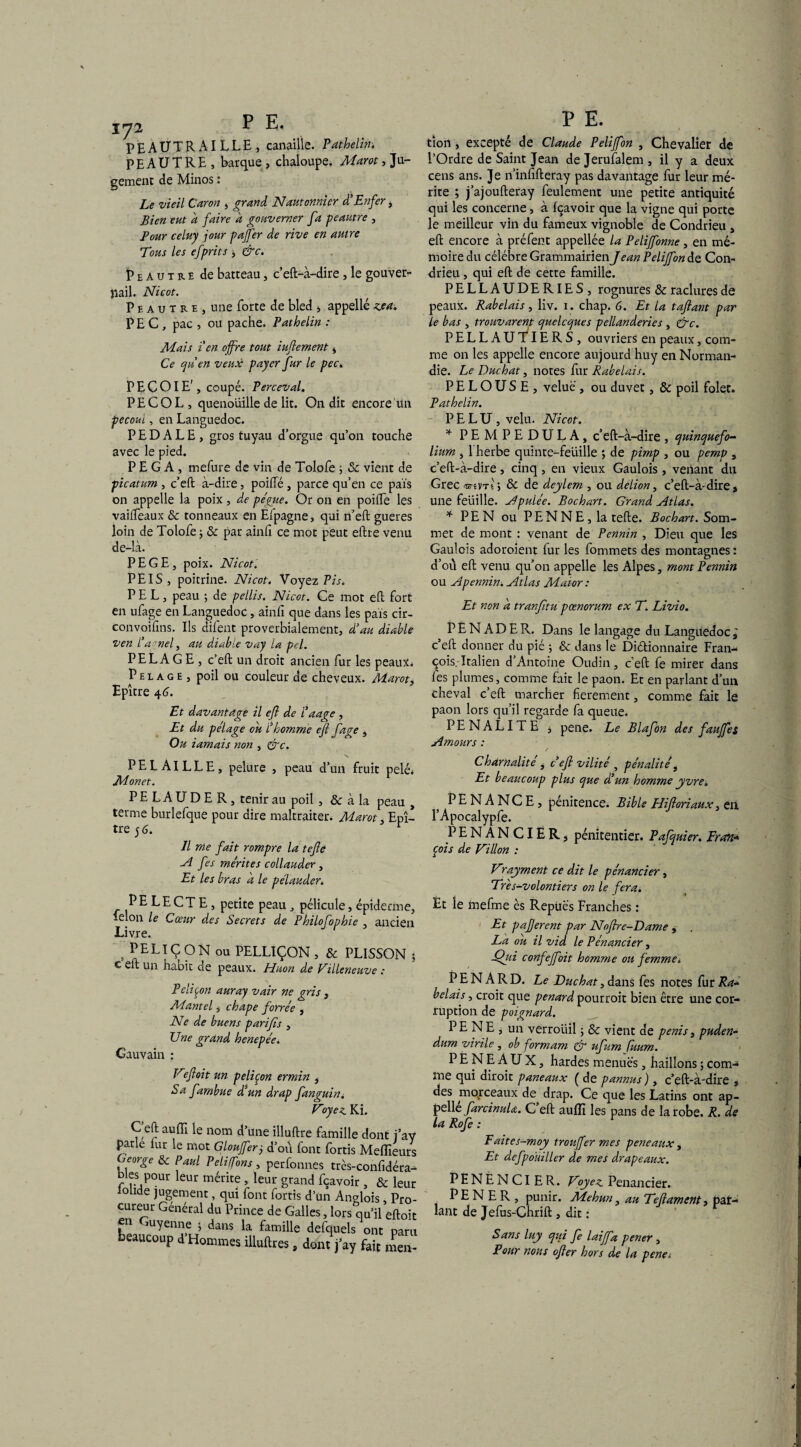 PEAUTRAILLE, canaille. Pathelin. PE AUTRE , barque , chaloupe. Marot, Ju¬ gement de Minos : Le vieil Caron , grand Nautonnier d'Enfer, Bien eut d faire d gouverner fa peautre , Pour celuy jour pajfer de rive en autre Tms les efprits * &c. Peautre de batteau, c’eft-à-dire, le gouver¬ nail. Nicot. Phautre, une forte de bled , appellezea. P E C , pac , ou pache. Pathelin : Mais i en offre tout iuflement i Ce quen veux payer fur le pec. P E C OI E', coupé. Perceval. PECOL, quenouille de lit. On dit encore Un pecoui, en Languedoc. PEDALE, gros tuyau d’orgue qu’on touche avec le pied. P E G A , mefure de vin de Tolofe 5 8c vient de picatum , c’eft à-dire, poifté, parce qu’en ce pais on appelle la poix, de pégue. Or on en poifte les vailfeaux 8c tonneaux en Ëfpagne, qui n’eft gueres loin de Tolofe ; 8c par ainfi ce mot peut eftre venu de-là. PEGE, poix. Nicotl PEIS, poitrine. Nicot. Voyez Pis. P E L, peau ; de pellis. Nicot. Ce mot eft fort en ufage en Languedoc, ainfi que dans les pais cir- Convoifins. Ils difent proverbialement, d'au diable ven l’agtiely au diable vay la pd. PELAGE, c’eft; un droit ancien fur les peaux* Pelage , poil ou couleur de cheveux. Marot, Epître 46. Et davantage il efl de l’aage , Et du pelage ou l'homme efl fage , Ou iamais non , &c. PELA1LLE, pelure , peau d’un fruit pelé* Monet. r PELAUDER, tenir au poil, & à la peau , terme burlefque pour dire maltraiter. Marot. Epî¬ tre 5 6. r Il me fait rompre la tefle A fes mérites collauder , Et les bras d le pélauder. PELECTE, petite peau, pélicule, épiderme, félon le Coeur des Secrets de Philofophie , ancien Livre. PELIÇ ON ou PELLIÇON , 8c PLISSON j c eft un habit de peaux. Huon de Villeneuve : Peliçon auray vair ne gris , Mantel, chape forrée , Ne de buens parifls , Une grand henepée. Gauvain : Vefloit un peliçon ermin , Sa fambue d'un drap fanguini Voyez Ki. C eft aufti le nom d’une illuftre famille dont parle lur le mot Gloufferÿ d’où font fortis Meflî George & paul peliffons # perfonnes très-confid blés pour leur mérite , leur grand fçavoir , & lolide jugement, qui font fortis d’un Anglois, cureur Général du Prince de Galles, lors qu’il e en Guyenne ; dans la famille defquels ont , beaucoup d’Hommes illuftres, dont j’ay fait n tiori, excepté de Claude Peliffon , Chevalier de l’Ordre de Saint Jean de Jerufalem , il y a deux cens ans. Je n’infifteray pas davantage fur leur mé¬ rite ; j’ajoufteray feulement une petite antiquité qui les concerne, à Içavoir que la vigne qui porte le meilleur vin du fameux vignoble de Condrieu , eft encore à préfent appellée la Peliffonne, en mé¬ moire du célébré Grammairien Jean PeliJfondQ Con¬ drieu , qui eft de cette famille. PELLAUDERIES, rognures 8c raclures de peaux. Rabelais, liv. 1. chap. 6. Et la taftant par le bas , trouvarent quelcques pellanderies , &c. PELLAU^IERS, ouvriers en peaux, com¬ me on les appelle encore aujourd huy en Norman¬ die. Le Duchat, notes fur Rabelais. PELOUSE, velue , ou duvet, 8c poil folet. Pathelin. P E L U , velu. Nicot. * PEMPEDULA, c’eft-à-dire, quinquefo- lium , l'herbe quinte-feuille ; de pimp , ou pemp , c’eft-à-dire , cinq , en vieux Gaulois, venant du Grec <mVTt > 8c de deylem , ou delion, c’eft-à-dire» une feüille. Apulée. Bochart. Grand Atlas. * P E N ou P E N N E , la telle. Bochart. Som¬ met de mont : venant de Pennin , Dieu que les Gaulois adoroient fur les fommets des montagnes : d’ou eft venu qu’on appelle les Alpes, mont Pennin ou Apennin. Atlas Maior : Et non d tranfltu pœnorum ex E. Livio. P E N A D E R. Dans le langage du Languedoc ; c eft donner du pié 5 & dans le Dictionnaire Fran¬ çois. Italien d Antoine Oudin , c eft fe mirer dans les plumes, comme fait le paon. Et en parlant d’un cheval c’eft marcher fierement, comme fait le paon lors qu’il regarde fa queue. PENALITE j pene. Le Blafon des faujfes Amours : / Charnalité, c efl vilité , pénalité, Et beaucoup plus que d'un homme yvre. PENANCE, pénitence. Bible Hifloriatix, en l’Apocalypfe. PENANCIER, pénitentier. Pafquier. Fran■* çois de Villon : Vray ment ce dit le pénancier, Tres-volontiers on le fera. Et le mefrne es Repues Franches : Et paflerent par Noftre-Dame , , La ou il vid le Pénancier, ■Qui confeffoit homme ou femme* PENARD. Le Duchat, dans fes notes fur Ra¬ belais , croit que pénard pourroit bien être une cor¬ ruption de poignard. PENE, un verroliil ; & vient de pénis, puden- dum virile , ob formam & ufum fuum. PENEAUX, hardes menues, haillons ; com¬ me qui diroit paneaux ( de pannus ), c’eft-à-dire , des morceaux de drap. Ce que les Latins ont ap¬ pelle farcinuU. C eft auffi les pans de la robe. R. dé la Rofe : Faites-moy troujfer mes peneaux , Et defpoüiller de mes drapeaux. PENENCIER. Voyez Penancier. PE N E R , punir. Mehuni au Tefiamcnt, par¬ lant de Jefus-Chrift , dit : Sans luy qiù fe laiffa pener , Pour nous ofler hors de la pene*