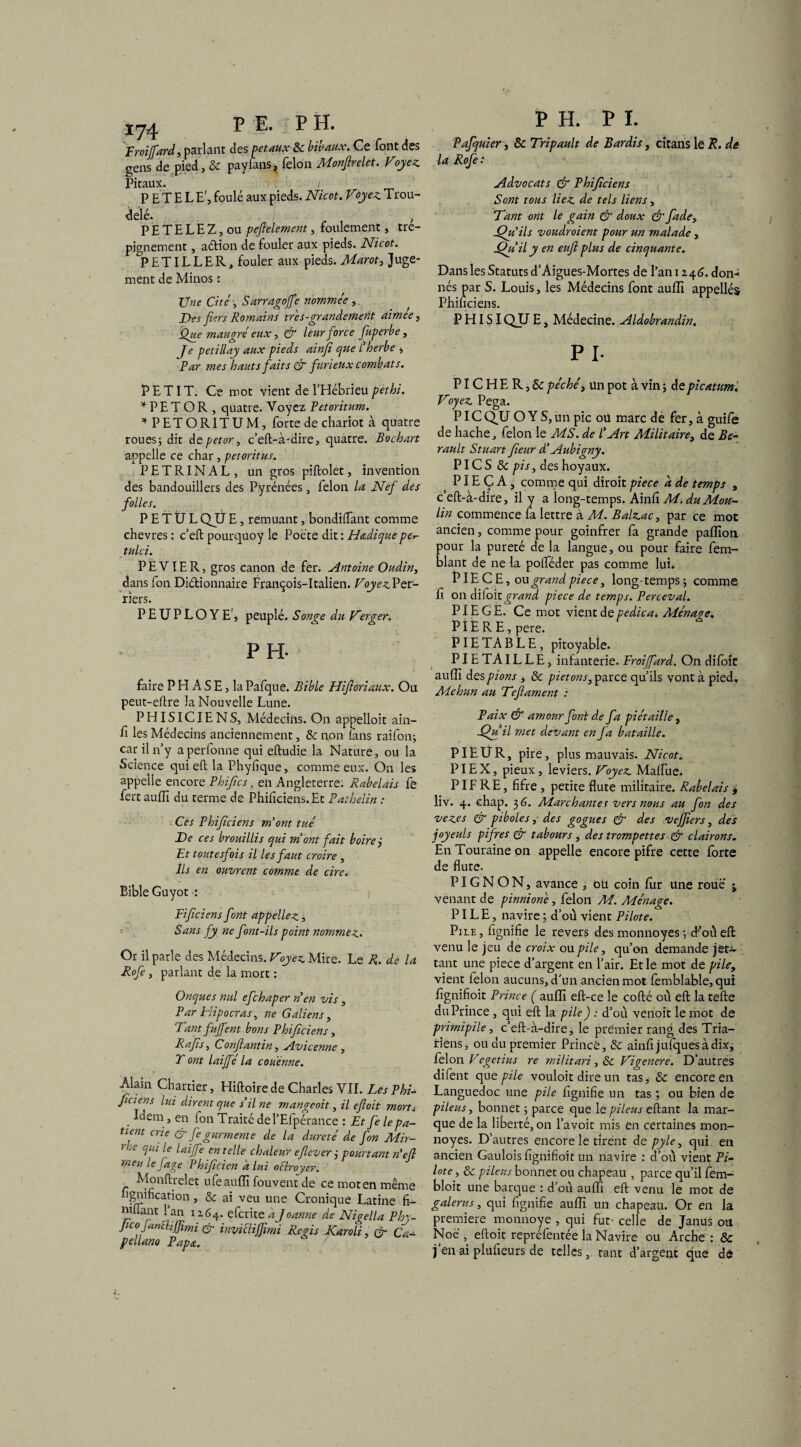 Froijfard, parlant des pet aux 8c bibaux. Ce font des gens de pied, & payians, félon Monfirelet. Voyez Pitaux. P E T E L E', foulé aux pieds. Nicot. Voyez Trou- delé. , PETELEZ,ou pefielement, foulement, tré¬ pignement , aftion de fouler aux pieds. Nicot. ^PETILLER, fouler aux pieds. Marot, Juge¬ ment de Minos : Une Cité-, Sarrkgoffe nommée , Des fiers Romains très-grandement aimee, Que maugré eux, & leur force fuperbe, Je petillay aux pieds ainfi que Cherbe , Par mes hauts faits & furieux combats. PETIT. Ce mot vient de l’Hébrieu pet ht. * PE T OR , quatre. Voyez Petoritum. * PETORITUM, forte de chariot à quatre roues; dit depetor, c’eft-à-dire, quatre. Bochart appelle ce char, petoritus. PETRINAL, un gros piftolet, invention des bandouillers des Pyrénées, félon la Nef des folles. P E T Ü L QJJ E, remuant, bondiffant comme chevres : c’eft pourquoy le Poète dit : Hœdique per- tulci. P E VIE R, gros canon de fer. Antoine Oudin, dans fon Didionnaire François-Italien. Voyez Per- rîers. PEUPLOYE’, peuplé. Songe du Verger. PH- faire P H A S E, la Pafque. Bible Hijloriaux. Ou peut-eftre la Nouvelle Lune. PHISICIENS, Médecins. On appelloit ain¬ fi les Médecins anciennement, 8c non fans raifon; car il n’y aperfonne qui eftudie la Nature, ou la Science qui eft la Phyfique, comme eux. On les appelle encore Phifics, eii Angleterre; Rabelais fe fert aufiî du terme de Phificiens.Et Pathelin : Ces Phificiens m'ont tué De ces brouillis qui mont fait boire j Et toutesfois il les faut croire , Ils en ouvrent comme de cire. Bible Guyot : y Fijïciens font appeliez, Sans fy ne font-ils point nommez. Or il parle des Médecins. Voyez Mire. Le R. de la Rofe, parlant de la mort : Onques nul efchaper n'en vis , Par Hipocras, ne Galiens, Tant fujfent bons Phificiens, R a fi s, Confiant in, Avicenne , T ont laijfe la couenne. > Alain Charrier, Hiftoire de Charles VII. Les Phi- ficiens lui dirent que s'il ne mangeoit, il efioit morti Idem, en ion Traité del’Elpérance : Et fe le pa¬ tient crie & fe gurrnente de la dureté de fon Mir- rie qui le laijfe en telle chaleur efiever j pourtant n'etl meu le fige Phificien a lui o Broyer. Monflrelet ufe auffi fouvent de ce mot en même lignification, 8c ai veu une Cronique Latine fi- niflant l’an 1164. eferite a J oanne de Nigella Phy- JicofanBiffimi & invicïijfimi Regis Karoli, & Ca- pellano Papa. P H. P I. Pafquier, 8c Tripault de Bar dis, citans le R. de la Rofe : Advocats & Phificiens Sont tous liez de tels liens, Tant ont le gain & doux & fade, Xfu'ils voudraient pour un malade , jQu'il y en euft plus de cinquante. Dans les Statuts d’Aigues-Mortes de l’an 1246. don¬ nés par S. Louis, les Médecins font auffi appellés Phificiens. P HISI QJJ E, Médecine. Aldobrandin. PI- PIC H E R, 8c péchét un pot à vin ; de picatum '. Voyez Pega. PIC QJJ O Y S, un pic ou marc de fer, à guife de hache, félon le MS. de l'Art Militaire^ de Be- rault Stuart Jieur d’Aubigny. PIC S 8c pis, des hoyaux. PIE Ç A ^ comme qui diroit piece a de temps , c’eft-à-dire, il Y a long-temps. Ainfi M. du Mou¬ lin commence la lettre à M. Balzac, par ce mot ancien, comme pour goinfrer fa grande pafTion pour la pureté de la langue, ou pour faire fem- blant de ne la pofiféder pas comme lui. Eiece , ou grand pièce, long-temps; comme fi on diioitgrand piece de temps. Perceval. PIEGE. Ce mot vient de pedica. Ménage. PIE R E, pere. PIETABLE, pitoyable. PIE TA IL L E, infanterie. Froiffard. On difoîü aufîi des pions , 8c piétons, parce qu’ils vont à pied, Mehun au Tefiament : Paix & amour font de fa piétaille, Xfuil met devant en fa bataille. PIEUR, pire, pl us mauvais. Nicot. PI EX, pieux, leviers. Voyez Maffue. PIF RE, fifre , petite flûte militaire. Rabelais , liv. 4. ehap. 3 G. Marchantes vers nous au fon des vezes & piboles ,■ des gogues & des vejfiers, des joyeuls p if res & tabours , des trompettes & clairons. En Touraine on appelle encore pifre cette forte de flûte. PIGNON, avance , oü coin fur une roue i venant de pinnioné, félon M. Ménage. PILE, navire ; d’où vient Pilote. Pile , fignifie le revers des monnoyes ; d’où eft venu le jeu de croix ou pile, qu’on demande j et— tant une piece d’argent en l’air. Et le mot de pile, vient félon aucuns, d’un ancien mot femblable, qui fignifioit Prince ( auffi eft-ce le cofté où eft la tefte du Prince, qui eft la pile) : d’où venoit le mot de primipile, c’eft-à-dire, le premier rang des Tria- riens, ou du premier Prince, & ainfijufquesàdix, félon Vegetius re militari , & Vigenere. D’autres difent que pile vouloit dire un tas, 8c encore en Languedoc une pile fignifie un tas ; ou bien de pileus, bonnet ; parce que le pilous eftant la mar¬ que de la liberté, on l’avoit mis en certaines mon¬ noyes. D’autres encore le tirent de pyle, qui en ancien Gaulois fignifioit un navire : d’où vient Pi¬ lote, 8c pileus bonnet ou chapeau , parce qu’il fem- bloit une barque : d’où auffi eft venu le mot de galerus, qui fignifie auffi un chapeau. Or en la première monnoye , qui fut’ celle de Janus ou Noë , eftoit repréfentée la Navire ou Arche ; & j’en ai plufieurs de telles, tant d’argent que de