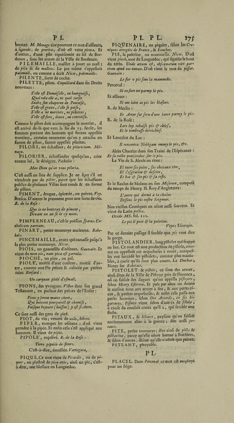 Ibronze. M. Ménagé tire pourtant ce mot d’ailleurs, à fiçavoir, de prorit a, d’où eft venu pirota. Et d’autres, d’une pile repréfentée au fol de Bor¬ deaux , fous les armes de la Ville de Bordeaux. PILEMAILLE, maillet à jouer au mail ; de pila 8c de maliens. Le jeu même s’appelloit palemail, ou comme a écrit Nicot, palemaille. PIL E N T E, forte de coche. PIL E T T E, pilon. Coquillard dans fes Droits nouveaux : S'elle eft Demoifelle, ou bourgeoife, jQuel robe elle a, ne quel corfet Soubz fton chaperon de Pontoife , S'elle eft grave, s’elle fe poifte, S'elle a ne mortiers, ne pillettes , S'elle eftfiere, douce , ou courtoifte. Comme le pilon doit accompagner le mortier, il eft arrivé de-là que vers la fin du 15. fiecle, les femmes portant des bonnets qui furent appellés mortiers, certains ornemens qu’on y attacha en forme de pilon, furent appellés pilettes. PILORI, un échaffaut5 de piluricium. Mé¬ nage. PILORI ER, échaffauder quelqu’un, crier contre lui, le dénigrer. Pathelin : Mon Dieu quon vous piloria. C’eft auffi un lieu de fupplice. Je ne fçay s’il ne viendroit pas de pilier, parce que les échafFauts publics de plufieurs Villes font ronds 8c en forme de piliers. PIMENT, drogue, épicerie, ou poivre. Voy. Brefca. D’autres le prennent pour une forte de vin. R. de la Rofte : Que ie ne beuvray de piment, Devant un an fe ie cy ment. PIMPERNEAU, c’eft le poifton fparus. Ca- tholicum parvum. P IN ART, petite monnoye ancienne. Rabe¬ lais. PINCEMAILLE, avare quiramafte jufqu’à la plus petite monnoye. Nicot. PIOIS, un gazouillis d’oifeaux. Gauvain. Et vient du mot pie, nam pica eft garrula. PIOCHE, un pieu , ou pal. PIOLE', moitié d’une couleur, moitié d’au¬ tre , comme une Pie peinte 8c colorée par petites raies. Ronfard : Un carquan piolé d’efmail. PIONS, des yvrognes. Villon dans fon grand Teftament, en parlant des peines de l’Enfer : Pions y feront matte chere, , Qui boivent pourpoinél & chemife, Puifque boyture ( boijfon ) y eft fi chere. Ce font auffi des gens de pied. PIOT, du vin ; venant de bibere. PIPER, tromper les oifeaux : d’où vient prendre à la pipée. Et enfin cela s’eft appliqué aux hommes. Il vient de pipio. P IP O LE', enjolivé. R. de la Rofte : ' Terre pipolée de fleurs. C’eft-à-dire, émaillée. Variegata, PIQJJ E. Ce mot vient de Picardie , ou de pi¬ quer , ou pluftoft de pica avis, ainfi un pic, c’eft- à-dire, une blefture en Languedoc. PI QUE N AIRE, un piquier, feion les Cro- niques abrégées de France , 8c Fauchet. PIS, la poitrine, ou mammelle. Nicot. D’où vient piech, mot de Languedoc, qui fignifieleboui: du tetin. Unde ortum eft, obftcœnarum viri par- tium apud eos nomen. D’où vient le mot de piflati, Gauvain : Le fier v pis flous la mammelle. Perceval : Si en fiert un parmy le pis. Et ailleurs : Si ont ioint as pis les blaftons. R. de Merlin : Et Artur fut féru d!une lance parmy le pis* R. de la Rofe : Lors luy rebai fe pis & chief. Et le tembraflfe derrichief. Et Lancelot du Lac : Il rencontra Nobigam emmy le pis, &c. Alain Chartier dan^ fon Traité de l’Efpérance i Et fa robbe pourfendue fur le pis. La Vie de S. Alexis en rime : El tuert fes poins , fes chevaux tire, El s’éfgratine & defeire, Et bat & fon pi s &fa tefte. Et le Reclus de Molens en fon Miferere, compofe du temps de Henry II. Roy d’Angleterre : Vautre qui dormi à la chaîne De fous le pis noftre Seignour. Nos vieilles Croniques en ufent auffi fouvent. Et vient du Latin peélus. Ovide MS. fol. 21 z. Le pis li pent & la poitrine. Voyez. Efcoupis. Par ce dernier paftage il femble que pis veut dire la gorge. PISTOLANDIER, long piftolet qui frappe au but. Ce mot eft une produftion depiftole, com¬ me on appelloit ces arquebufes à rouet, auxquel¬ les ont fuccédé les piftolets, comme plus mania¬ bles, à caufe qu’ils font plus courts. Le Duchat, Notes fur Rabelais. PISTOLET. & pi fiole, ce font des armés, ainfi dites de la Ville de Piftoye près de Florence , où on faifoit des dagues qu’on appella piftoyers , félon Henry Eftienne. Et puis par abus on donna le mefme nom aux armes à feu , 8c aux petits e fi¬ cus , 8c petites arquebufes -, 8c enfin cela palfa aux petits hommes , félon Des Accords , en fes bi¬ garrures. Piftolet vient félon d autres de fftula , a caufe du conduit creux qu’il a, qui femble une flufte. PI TAUX, & bibaux, payfans qu’on faifoic anciennement aller à la guerre -, dits auffi pe- taux. PITE, petite monnoye ; dite ainfi de piéla 8c piflavina , parce qu’elle eftoit battue àPoiéliers, 8c lèlon d’autres, diient qu’elle n eftoit que peinte. PITE AN T, pitoyable. P L- P L A C E L. Dans Perceval ce mot eft employé pour un fiége.