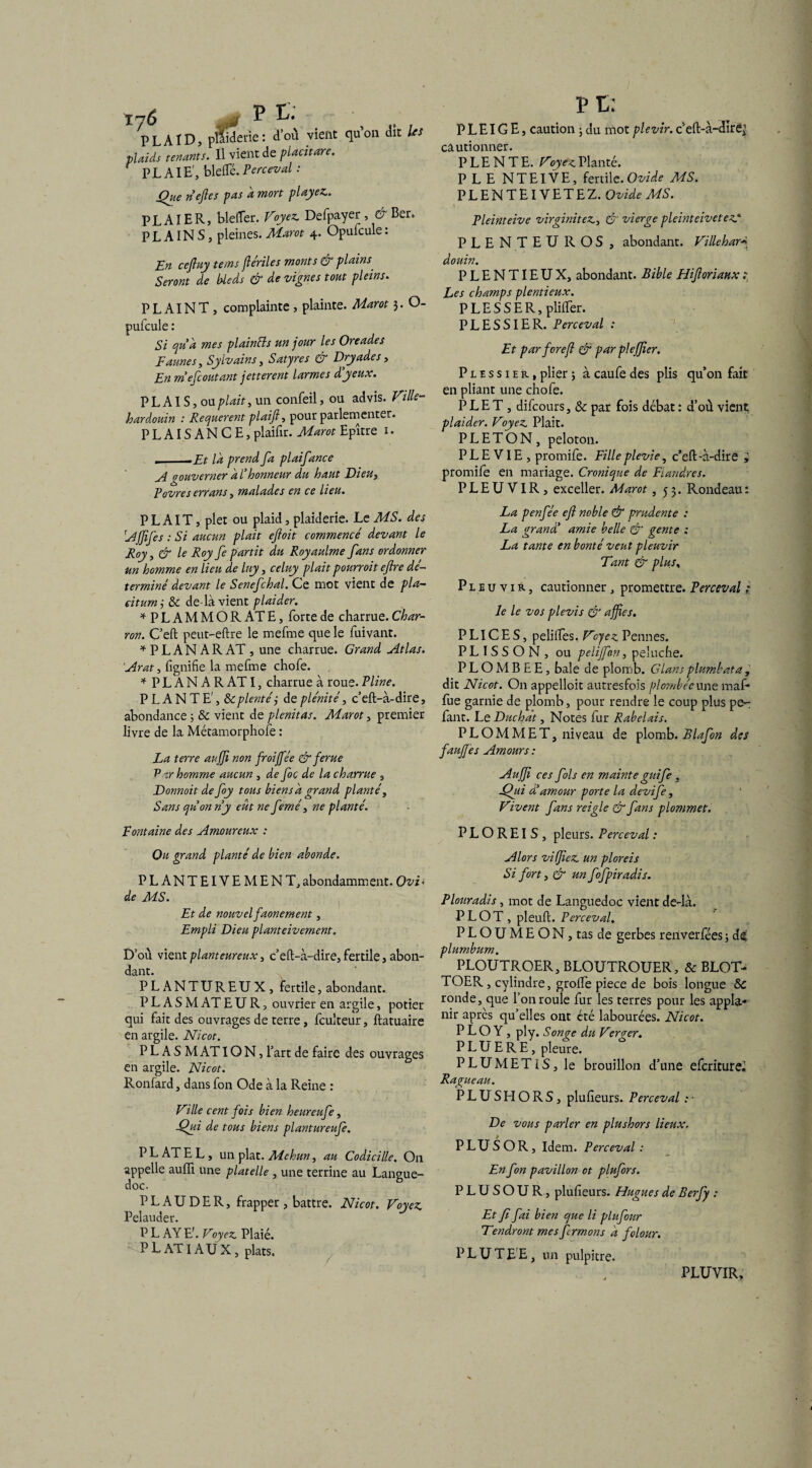 # P C: dtiderie : d’où vient qu’on dît Us Ty6 PLAID, p---- , . plaids tenants. Il vient de placitare. PLAIE', bielle. Perceval - Que nef es pas a mort playez.. PLAIER, blelTer. Voyez. Defpayer, & Ber. P L AIN S, pleines. Marot 4. Opufcule : En ceftuy tems fériles monts & plains Seront de bleds & de vignes tout pleins. PLAINT , complainte , plainte. Marot 3. O- pufcule : Si quà mes plaintts un jour les Oreades F aunes y Syivains, Satyres & Dryades, En mefcoutant jetterent larmes d’yeux. P L AIS, ou plait, un confeil, ou advis. Ville- kardouin : Requerent plaifi, pour parlementer. PLAISANCE, plaifir. Marot Epître 1 • , -Et la prend fa plaifance A gouverner à l’honneur du haut Dieu, Rovres errans, malades en ce lieu. PLAIT, plet ou plaid, plaiderie. Le MS. des 'Affifes : Si aucun plait efloit commencé devant le Roy, & le Roy fe partit du Royaulme fans ordonner un homme en lieu de Iny , celuy plait pourrait eftre dé¬ terminé devant le Senefchal. Ce mot vient de pla- eitumÿ & de là vient plaider. *PLAMMOR AT E, forte de charrue. Char¬ ron. C’eft peut-eftre le mefme que le fuivant. * P L A N A R AT , une charrue. Grand Atlas. Arat, fignifie la mefme chofe. * PLANAR AT I, charrue à roue. Pline. PLANTE', Ôcplentéj de plénité, c’eft-à-dire, abondance ; & vient de plenitas. Marot, premier livre de la Métamorphofe : La terre aujfi non froijfée & ferue 'Par homme aucun , de foc de la charrue , Donnoitdefoy tous bien s à grand planté, Sans qu’on n’y eut ne femé, ne planté. Fontaine des Amoureux : Ou grand planté de bien abonde. PLANTEIVEMENT, abondamment. Ovi < de MS. Et de nouvel faonement, Empli Dieu planteivement. D’où vient plant eureux, c’eft-à-dire, fertile, abon¬ dant. PLANTUREUX, fertile, abondant. P L A S M AT EUR, ouvrier en argile, potier qui fait des ouvrages de terre, fcukeur, ftatuaire en argile. Nicot. P L A S M AT ION, l’art de faire des ouvrages en argile. Nicot. Ronfard, dans fon Ode à la Reine : Ville cent fois bien heurcufe, Qui de tous biens plantureufe. PLATEL, un plat. Mehuny au Codicille. On appelle auiïï une platelle, une terrine au Langue¬ doc. P L A U D E R, frapper , battre. Nicot. Voyez Pelauder. P L AY E'. Voyez Plaié. PL ATI AUX, plats. PC: PLEIG E, caution ; du mot plevir. c eft-à-dîr^ cautionner. P LE N TE. Voyez Planté. PLENTEIVE, fertile. Ovide MS. PLENTEIVETEZ. Ovide MS. Pleinteive virginitez, & vierge pleinteivetez* PLENTEUROS , abondant. Villeharj douin. PLENTIEUX, abondant. Bible Hifiorianx: Les champs plentieux. P L E S S E R, plilfer. PLESSIER. Perceval : Et par forejl & par pleffier. Plessier, plier ; à caufe des plis qu’on fait en pliant une chofe. PLET, difcours, & par fois débat : d’où vient plaider. Voyez Plait. PLETON, peloton. P L E VIE , promife. Fille plevie, c’eft-à-dire * promife en mariage. Cronique de Flandres. P L E U VIR , exceller. Marot ,53. Rondeau : La penfée efi noble & prudente : La grand’ amie belle & gente : La tante en bonté veut pleuvir Tant & plus, Pleuvir, cautionner, promettre. Perceval »* le le vos plevis & affies. P LIC E S, pelilfes. Vyez Pennes. PL IS S O N , ou pelijfon, peluche. PLOMBEE, baie de plomb. Glans plumbata , dit Nicot. On appelloit autresfois plombée une maf* fue garnie de plomb, pour rendre le coup plus pe- fant. LeDuchat, Notes fur Rabelais. PLOMMET, niveau de plomb. Blafon des fauffes Amours: Auffi ces fols en mainte gui fe , Qui dé amour porte la devife, Vivent fans reigle & fans plommet. P L O R EI S , pleurs. Perceval : Alors vitjiez un ploreis Si fort, & un fofpiradis. Plouradis, mot de Languedoc vient de-là. PLOT, pleuft. Perceval. P L O U M E O N, tas de gerbes renverfées ; ds' plumbum. PLOUTROER, BLOUTROUER, & BLOT- TOER , cylindre, grofte piece de bois longue &C ronde, que l’on roule fur les terres pour les appla- nir après qu’elles ont été labourées. Nicot. P L O Y , ply. Songe du Verger. P L U E R E, pleure. PLUMETIS, le brouillon d’une efcriturei Ragueau. PLUSHORS, plufieurs. Perceval :■ De vous parler en plushors lieux. PLUS OR, Idem. Perceval: En fon pavillon ot plufors. P L U S O U R, plufieurs. Hugues de Berfy : Et fi fai bien que li plufour Tendront mes fermons a folour. PL U TE E, un pulpitre. PLUVIR,