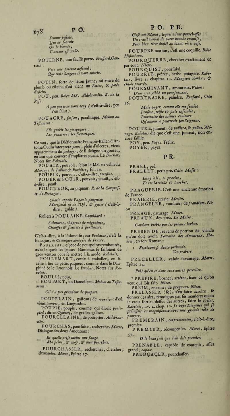 j78 P <* Femme pofiule. Qui ne fournit: On le bannit, L'amour eft nulle. POTERNE, une faufle porte. FroiJfard.Gau- pain : , r J Fers une poterne aejcena, Que trois Sergens li vont ouvrir. POTIN, forte de léton jaune, ou entre du plomb ou eftein ; d’où vient un Potier, & petee d'eftein: . . POU, peu. Bo’éce MS. Aldobrandin. R. de la Rofe : A pou queiene vous occy ( c eft-a-dire, peu s’en falut ). P O U A C R E, forfan , paralitique. Mehun au. Teftament : Elle guérit les ytropiques , Les pouacres, les frenatiques. Ce mot, que le Diétionnaire François-Italien d’An¬ toine Oudin interprète pouri, plein d ulcérés, vient apparemment de podager, & il defigne un gouteu, entant que couvert d’emplâtres puans. Le Duchat, Notes fur Rabelais. P O U AIR, pouvoir, félon le MS. en velin du Mariage de Pollion & Euridice, fol. io. POU El R, pouvoir, c’eft^à-dire, pot eft as. POUER& P O UIR, pouvoir, pouift, c’eft- à-dire, peuft. P O U G N E O R, un piqueur. R. delà Conquef te de Bretagne : Charle appelle Fagon le pougneor. Marefchaï eft de l’Oft, & guier ( c’eft-à- dire , guide ). fouliersàPOULAlNE. Coquillard : Saintures, chaprons de migraines , Chauffes & fouliers d poullaines. C’eft-à-dire, à la Polonoife j car Poulaine, c’èft la Pologne, ès Croniques abrégées de France. Poulaine, efpece de pourpoints rembourés, avec lefquels les jeunes Damerats fe faifoient de gros ventres pour fe mettre à la mode. Rabelais. POULEMART, corde à emballer, ou fi¬ celle à lier de petits paquets, comme dans le Dau¬ phiné & le Lyonnois. Le Bûchât, Notes fur Ra¬ belais. POULI S, poly. POU PA R T, un Damoifeau. Mehun au Tefta- ment : Cil rfa pas grandeur de poupart. POUPE LAI N, gafteaujde •srcwubçj d’où vient pompet, en Languedoc. P OU PIE, poupié, comme qui diroit poule- pied ; dit en Quercy, de grades galines. POURCELAINE,de pourprier. Aldobran- -din. P O. P R. C'eft un Marot, lequel vient pourchajfer Un traiEl verbal de votre bouche exquife y Pour bien tirer droiEl au blanc ou il vife. POURPRE marine, c’eft une coquille. Bible Jiiftoriaux. POUR QU ERRE, chercher exa&ement & par-tout. Nicot. POUR QU IS T, pourfuivi. POURRE'E, poirée, herbe potagère. Rabe¬ lais, livre i. chapitre n. Mangeoit choulx , & chioit pourrée. POURSUIVANT, amoureux. Villon : ' U un gros Abbé un pourfuivant. POURTRAIRE, peindre. Ronfard, Ode z6. . Mais voyez, comme elle me femble Penfive, trifte & pale enfemble , Pourtraite des mêmes couleurs Qu amour a pourtrait fon Seigneur. POUTRE, jument ; de pullitra, & pullus. Me~ nage. Rabelais dit que c’eft une jument, non en-: core faillie. PO Y, peu. Voyez. Trelix. P O Y E R, payer. PR- PRAEL,pré. P R A E L E T, petit pré. Colin Mufet r Jalay d li, el praelet, Et tôt la vielle & l'archet. PRAGUERIE. C’eft une ancienne émotion de France. P R AIE RIE, prérie. Merlin. PRANGELER, ruminer 5 de prandium. Nz- cot. P R E A G E, pâturage. Monet. PRE AU X , des prez. Le Maire : Gardant brebis par les préaux herbus. PREBENDE, revenu & portion de viande qu’on doit avoir. Fontaine des Amoureux. Fla- mel, en fon Roman : * Reçoivent fi douce prébende. De prabere. PRECELLER, valoir davantage. Marot ; Epître z4. Puis qu'en ce donc tous autres percellez.. * PREFIRE, borner, arrêter, fixer ce qu’on veut qui foit fait. Nicot. / P RE IM, enceint ; de pragnans. Nicot. PRELASSER (fe), s’en faire acroire ^ fe donner des airs, témoigner par les maniérés qu on fe croit fort au-deftus des autres, faire le Prélat. Rabelais, liv. z. chap. 30./^ veys Diogenes qui fe prélaffoit en magnificence avec une grande robe de pourpre. * x PREMERAIN, ou primeraim, c’eft-à-dire,, POURCHAS, pourfuite, recherche.Marot, Dialogue des deux Amoureux : Et quelle prife moins que fange Ma peine, & moy, & mon fourchas. POURCHASSER, rechercher, chercher, demander. Marot, Epître Z7. premier. P RE M IE R, récompenfer. Marot, Epître 57. # . < . . O le beau fait que Von doit premier. PRENABLE, capable de contenir, aftez grand ; capax. PREOÇAÇER, pourchafler.