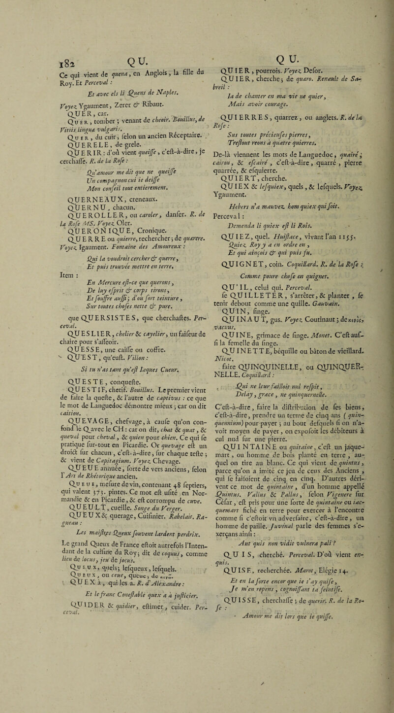 Ce qui vient de quena, en Anglois, la fille du Roy. Et Perceval : Et avec els li Quens de Naples. Voyez Ygaument, Zerer & Ribaut. QJJ E R, car. . Qu E r , tomber ; venant de cheoir. Botallus, de Vitiis Linguet vulgaris. Qu er , du cuir, félon un ancien Réceptaire. QUE RELE, de grele. QJJ E RIR : d’où vient queijfe, c’eft-à-dire, je cerchaffe. R. de la Rofe : Qu amour me dit que ne queijfe Un compagnon cui ie deijfe Mon confeil tout entièrement. QJJERNEAUX, créneaux. QJJ E R N U , chacun. QJJ E R O L L E R, ou enrôler, danfer. R. de la Rofe MS. Voyez Oler. QU E R O N I QJJ E, Cronique. QJJ E R R E ou quierre, rechercher ; de qiurere. Voyez Igaument. Fontaine des Amoureux : Qui la voudroit cercher&querre, Et puis trouvée mettre en terre. Item : En Mercure ef-ce que querons, De luy efprit & corps tirons, Et fouffre aujfij dé oit fort teinture , Sur toutes chofes nette & pure. que QJJERSISTES, que cherchaftes. Per¬ ceval. QJJ E S LIE R, chelier 8c cayelier, un faifeur de chaire pour s’alîeoir. QJJESSE, une caiife ou coffre. QJJ’E S T, qu’euft. Villon : Si tu Vas tant quefi laques Cueur. QJJ ESTE, conquefte. QJJ E S TI F, chétif. Bouillus. Le premier vient de faire la quelle, 8c l’autre de captivas : ce que le mot de Languedoc démontre mieux ; car on dit caitiou. QJJEVAGE, chefvage,à caufe qu’on con¬ fond le Qjivec le CH : car on dit, chat 8c quat, & queval pour cheval, 8c quien pour chien. Ce qui fe pratique fur-tout en Picardie. Or quevage eft un droiél lur chacun, c’eft-à-dire, fur chaque telle ; 8c vient de Capitagium. Voyez Chevage. QJJ EUE antiuée, forte de vers anciens, félon 1 Art de Rhétorique ancien. Qu eue, mefure devin, contenant 48 feptiers, qui valent 373. pintes. Ce mot eft ufité en Nor¬ mandie 8c en Picardie, 8c eft corrompu de cuve. QJJ EU L T , cueille. Songe du Verger. QJJEUX& querage, Cuifinier. Rabelais. Ra- gueau : Les mai fus Queux fouvent lardent perdrix. Le grand Queux de France eftoit autrefois l’Inten¬ dant de la cuifine du Roy; dit de coquus, comme lieu de locus, jeu de jocus. Qu eux, quels; lelqueux, lelquels. Çfu eux, ou ceuei queue, de K'orz. Q U E X a , qui les a. R. F Alexandre : Et le franc Conef able quex a a juficier. QU IDE R 8c quidier, eftimer , cuider. Per¬ ceval. * '  • ' QJJ 1ER, pourrais. Voyez Defor. QU 1ER, cherche; de qu&ro. Renault de Sa- breil : la de chanter en ma vie ne quier, Mais avoir courage. QJJ I E R R E S, quarrez , ou anglets. R. de la, Rof e : Sus toutes précieufes pierres, Trefiout reons a quatre quierres. De-là viennent les mots de Languedoc, quairé; cairou, 8c efeairé , c’eft-à-dire , quarré , pierre quarrée, 8c efquierre. * QJJ 1E R T, cherche. QUI EX 8c lefquiex, quels, 8c lefquels. Voyez. Ygaument. Htbtrs n a mauvez. hom quiex qui fait. Perceval : Demenda li quiex efl li Rois. QU 1 EZ, quel. Huiftace, vivant l’an 1155. jOptiez Roy y a en ordre eu , Et qui ainçois & qui puis fu. QJJ IG N E T, coin. Coquillard. R. de la Rofe : Comme pottre chofc en quignet. QU’IL , celui qui. Perceval. fe QJJ IL L E T E R, s’arrêter, 8c planter , fe tenir debout comme une quille. Gauvain. QU IN, linge. QJJ IN A U T, gus. Voyez Coutinaut ; de mus, vacuus. QJJINE, grimace de linge. Monet. C’eftauf- ff la femelle du linge. QJJ IN E T T E, béquille ou bâton de vieillard. Nicot. faire QUINQTJINELLE, ou QJJINQUER- NELLE. Coquillard : XJiti ne leur failloit nul refpit, Delay, grâce , ne quinquernelle. C’eft-à-dire, faire la diftribution de fes biens, c’eft-à-dire, prendre un terme de cinq ans ( quin- quenniurn) pour payer ; au bout defquels fi on n’a- voit moyen de payer, on expofoit les débiteurs à cul nud fur une pierre. QJJ I N T AIN E ou quitaine, c’eft un jaque¬ mart , ou homme de bois planté en terre , au¬ quel on tire au blanc. Ce qui vient de quintus, parce qu’on a imité ce jeu de ceux des Anciens , qui fe failoient de cinq en cinq. D’autres déri¬ vent ce. mot de quint aine, d’un homme appelle Quintus. Vallus 8c P allas, félon Vigenere lur Céfar , eft pris pour une forte de quintaine ou tac- quemart fiché en terre pour exercer à l’encontre comme fi c’eftoit vu adverfaire, c’eft-à-dire, un homme de paille. Juvénal parle des femmes s’e- xerçans ainfi : A ut quis non vidit vulnera pâli ? QU I S, cherché. Perceval. D’où vient er.-, quis. QU IS E, recherchée. Marot, Elégie 14. Et en la forte encor que ie t ay quife, Je men repens , cognoiffant ta feintife. QU I S S E, cherchalfe ; de quérir. R. de la Ro- fe • - Amour me dit lors que ie quijfe.