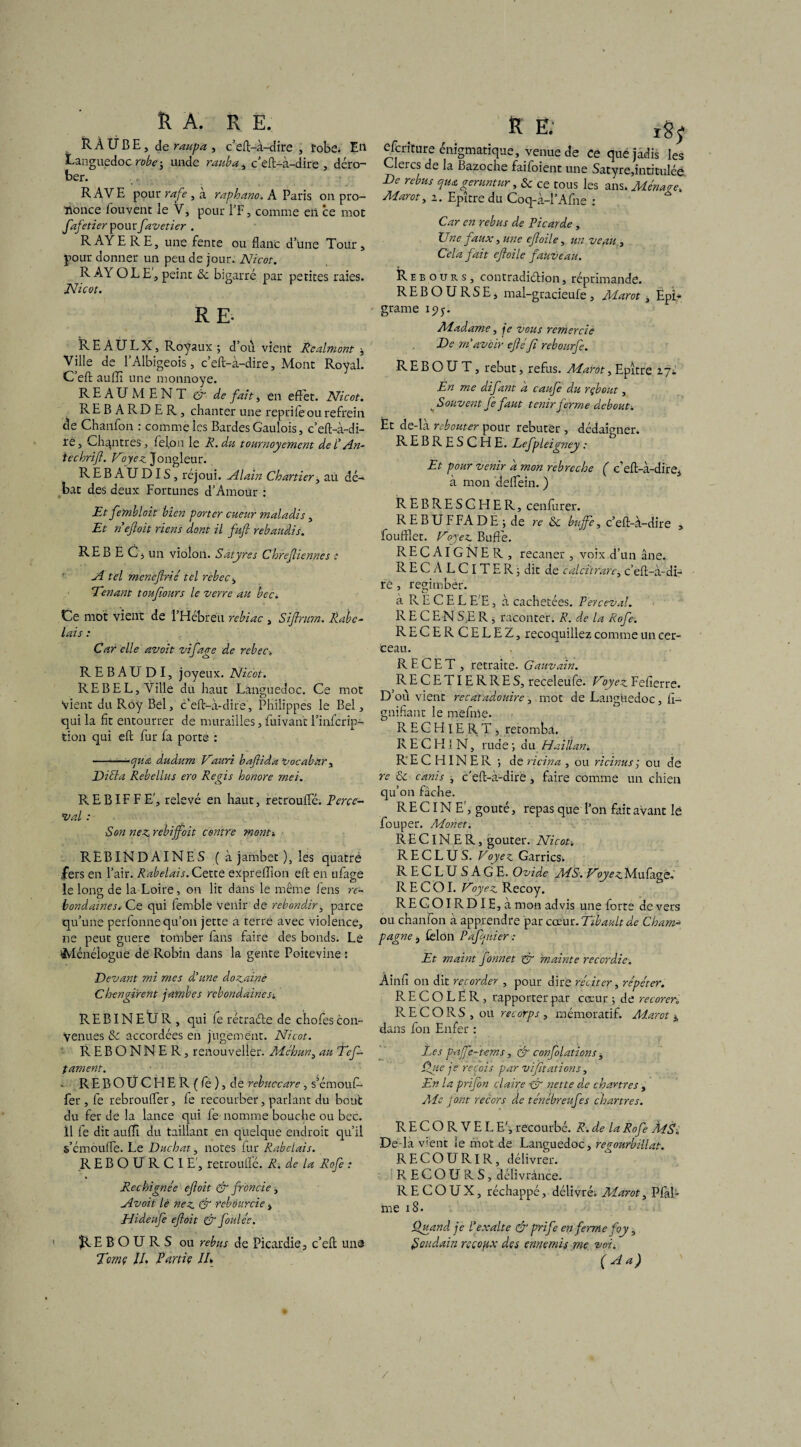 RA. R E. RÀ UBE, de , c’eft-à-dire , robe. En Languedoc robe ; unde rauba, c’eft-à-dire, déro¬ ber. RAVE pour rafe , à raphano. A Paris on pro¬ nonce fouvent le V, pour l’F, comme en ce mot fafetier pourfavetier . RAYE RE, une fente ou flanc dune Tour, pour donner un peu de jour. Nicot. RAY OLE, peint 8c bigarré par petites raies. Nicot. RE- RE AULX, Royaux ; dou vient Realmont * Ville de l’Albigeois, c’eft-à-dire, Mont Royal. C’eft aufïï une monnoye. REAUMENT & de fait, en effet. Nicot. REBARDER, chanter une reprife ou refrein de Chanfon : comme les Bardes Gaulois, c’eft-à-di¬ re, Chqntres, fel,on le R. du tournoyemcnt de l An¬ te chrift. Voyez. Jongleur. REBAUDIS, rejoui. Alain Chartier, au dé¬ bat des deux Fortunes d’Amoür : Et fembloit bien porter cueur maladis, Et n'efloit riens dont il fuft rebaudis. REBEC , un violon. Satyres Chrefliennes : A tel meneflrié tel rebec, Venant touflours le verre au bec. Ce mot vient de 1 Hébreu rebiac , Siflrmn. Rabe¬ lais : Car elle avoit vi Caere de rebec. J C3 REBAU DI, joyeux. Nicot. RE B EL, Ville du haut Languedoc. Ce mot Vient du Roy Bel, c’eft-à-dire, Philippes le Bel, qui la fit entourrer de murailles, fuivanc l’infcrip- tion qui eft fur fa porte : ———-cjUtü dudum Vauri baflida Vocabnr , Ditta Rebellas ero Regis honore met. B. E BIF F E', relevé en haut, recroufle. Perce- val : Son nez, rebijfoit centre mont» REBINDAINES ( à jambet ), les quatré fers en l’air. Rabelais. Cette expreffion eft en ufage le long de la Loire, on lit dans le même lens re- bondaïnes. Ce qui femble Venir de rebondir, parce qu’une perfonne qu’on jette a terre avec violence, ne peut guère tomber fans faire des bonds. Lé Ménéîogue de Robin dans la genre Poitevine : Devant mi mes d'une dozainè Chengirent jambes rebondaines-. REBINEÜR, qui fe rétraéle de chofes con¬ venues 8c accordées en jugement. Nicot. REBONNER, renouvelles Méhun, au Éefi¬ lament. - REBOÜCEIER(fé), de rebuccare, s’émouf- fer , fe rebroufler, fe recourber, parlant du bout du fer de la lance qui fe nomme bouche ou bec. il fe dit aufÏÏ du taillant en quelque endroit qu’il s’émouffe. Le Ditchat, notes fur Rabelais. REBOURC IE', retroulfé. R. de la Rofe : Rechignée efloit & fronde, Avoit lè nez & rebourcie, Hideufe efloit & foule'e. 1 REBOURS ou rébus de Picardie, c’eft une Tcmç II. Partie IE K E. xgj efcrlture énigmatique, venue de ce que jadis les Clercs de la Bazoche faifoient une Satyre,intitulée De rebus qua {gérantur, 8c ce tous les ans. Ménaee. Marot, i. Epître du Coq-à-l’Afne : Car en rébus de Picarde , Une faux, une efloile, un veau, Cela fait efloile fauveau. Rebours, contradi&ion, réprimande. REBOURSE, mal-gracieufe , Marot, EpL* grame iyy. Madame, je vous remercie De m'avoir efléfi rebourfe. R E B O U T, rebut, refus. Marot, Epitre i~ji En me difant a caufe du rçbout, ^Souvent Je faut tenir ferme debout. Et de-là rebouter pour rebuter , dédaigner. REBRESCHE. Lefpleigney : Et pour venir a mon rebrecloe ( c’eft-à-dire, à mon deflein. ) REBRESCHER, cenfurer. R E B U F FA D E ; de re 8c buffe, c’eft-à-dire , foufflet. Voyez Buffe. RECAIGNER, recaner , voix d’un âne. RECALClTER; dit de calci'trare, c’eft-à-di¬ re , regimber. à RECEL E'E, à cachetées. P'erceval. RECENSER, raconter. R. de la Rofe. RECERCELEZ, recoquillez comme un cer¬ ceau. RECET, retraite. Gauvain. RECETIERRES, receleufe. Voyez Fefierre. D’où vient recatadouire, mot de Languedoc, fl- gnifiant le mefme. RECHlERT, retomba. RECH1N, rude -, du Haiflan. RECHINER ; de ricin a , ou ricinus ; ou de re 8c canis , c'eft-à-dire , faire comme un chien qu’on fâche. RECINE', goûté, repas que l’on fait avant lè fouper. Monet. R E CIN E R, goûter. Nicot-. RECLUS. Voyez. Garrics; R E C L U SAGE. Ovide MS. Voyez Mufage. R E C OI. Voyez Recoy. RECOIRDIE,àmon advis une forte de vers ou chanfon à apprendre par cceür.Tibaultde Cham¬ pagne , fclon Pafqnier ■: Et maint fonnet & mainte recordie. Ainfî on dit recorder , pour dire réciter, répéter. R E C O L Ë R , rapporter par cœur ; de recorer. If E C O R S , ou recorps , mémoratif. Marot j, dans fon Enfer : Les pajfe~tems, & confolations , Que je reçois par vi[nations, En la prifon claire ■& nette de chartres , Me font recors de ténébreufes chartres. R E C O R V E L E', recourbé. R. de la Rofe MS. De-là vent le mot de Languedoc, regourbillat. RECOURIR, délivrer. RECOURS, délivrànce. R E C O U X, réchappé, délivré;, Marot, Piaf me 18. Quand je l'exalte & prife en ferme foy, Soudain rccopx des ennemis me voi. (A a) /