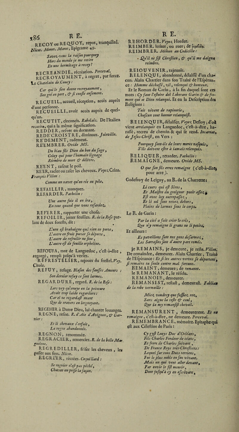 î86 R , R E C O Y OU R E QU O Y, repos, tranquilitc, AYowr. Marat, Epigrame 49. Savez-vous la raifon pourquoy Hors du monde je me retire En une hermitage a recoy ? RECREANDIÈ, récréation. Perceval. RECROYAU MENT, à regret, par force, le Châtelain de.Coucy : Car qui le fien donne recroyaument, Son gré en pert, & fi confie enfement. RECUEIL, accueil, réception , accès auprès d’une perfonne. . RECUEILLI, avoir accès auprès de quei- ^RE C UT IT, circoncis. Rabelais. De l’Italien recutito, quia la même lignification. R E D D E R, refver en dormant. REDE’CROISTRE, diminuer. Joinville. RE'DEMENT, rudement. RE'EMBRER. Ovide MS. Du biau fils Dieu du bon du fiage , Celuy qui pour l’humain lignage Réembre de mort & delivre. RE'EN T, rafent le poil. RE'ER, racler ou rafer les cheveux. Voyez. Crins. François Villon : Comme un navet qu’on rée ou pèle. R E FA IL LIR, manquer. REFARDER. Pathelin : Une autre fois il en ira, En tout quand que vous refarde4L» R E F'E R E R, rapporter une chofe. REFOILIR, jetter feuilles. R. delà Rofe par¬ lant de deux forelts, dit : L’une efi brahaigne qui rien ne porte, L’autre en fruit porter fe déporte , Vautre de refroilir ne fine , L’autre efi de feuille orpheline. REFOUFA, mot de Languedoc , c’eft-à-dire , regorgé, rempli jufqu’à verler. REFRESTELIER, rejouer du freltel.Voy. Çitole. R E F U Y , refuge. Blafon des fauffes Amours : Son dernier refuy ce font larmes. REGARDURE, regard. R. de la Rofe : Lors vey qu’enuye en la peinture Av oit trop laide regardure : Car el ne regard a fi néant Que de travers en lorgnoyant. REGEHIR à Dame Dieu, lui chanter louanges. REGNE, refiie. R. d’Aie d’Avignon, Cr Gar¬ nier : Et li chevaux s’enfuit, La régné abandonnée. R E G N O N, renommée. REGRACIER, remercier. R. de la belle Ma». guelone. REGREDILLER, fri 1er les cheveux , les palfer aux fers. Nicot. REGRE'ER, récréer. Coquillard : Se regréer ri efi pas péché, Chacun en prife la façon. RE.. REHORDE R. Voyez Horder. RE IM B ER. irriter, ou ruer j de pe/xC«y.' REIMBRER. Méhun au Codicille : . jQji’il ne fifl Chrefiien, & qu’il me daigna reimbre. REIOU VENIR, rajeunir. R E L E N QU I, abandonné, délailfé d’un cha¬ cun. Alain Chartier dans fon Traité de l’Efpéran- ce : Homme déchajfé, vil, rclenqui & honteux. Et le Roman de Carin, à la fin duquel font ces mots : Cy faut l’efioire del Loberant Garin & defro- mont qui ot Dieu relanqui. Et en la Defcription des Religions : Tuit vivent de rapinerie) Chafcun tout honnor relanquifi. R E LE N QU I R, délailfer. Voyez. Delloy ; d’où vient arrelanquit en Languedoc, c’elt-à-dire, ha- ralfé, recreu de chemin & qui fe rend. Incarnat, de Jefus-Chrifii enVers : Pourquoy font-ils de leurs mer es nafquis , S’ils doivent efire d iamais relenquis. R E LI QU E R, retarder. Pathelin : REMAIGNE, demeure. Ovide MS. O que fon fils erres remaigne ( c’efi>à-dire$ pour arre ). Godefroy de Leigny, au R. de la Charrettes Li cuers qui efi Sires, Et Maifire du greignor pooir ajfez* Efi ovec luy outrepafiez , Et li ool font revez dehors, -A Plains de larmes fous le corps. Le R. de Garni : N j Par la cité a fait crier le cris, Que ny remaigne li grans ne li petits« Et ailleurs : Es paveillons font nos gens defarmez , Les Sarrafins font d’autre part remés. je REMAINS, je demeure, je relie. Villon^ Deremaindre, demeurer. Alain Chartier, Traité de l’Efpérance : Et fi les autres vertus fe déportent 9 fi remains tu feule contre mal fortune. R E M AIN T, demeure ; de remanet. le REMANANT, le rélidu. REMANOIR, demeurer. R EM A N SI ST, reliait, demeurait. Fabliau de la robe vermeille : MieZ voudrey que fujfiez rez> Sans aigue la tefie & coul, Que ia my remanfifi chevoil. REM A N SURENT , demeurèrent. Et ne remaigne, c’eft-à-dire, ne demeure. Perceval. REMEMBRANCE, mémoire. Epitaphe qui çlt aux Céleltins de Paris : Cy gyfi Louys Duc d’Orléans , Fils Charles Fondeur de céans, Et frere de Charles fuivant, De France Roy s trés-Chrefiiens : F^equel fur tous Ducs terriens , Fut le plus noble en fon vivant. Mais un qui veut aller devant, Par envie le fifl mourir, Dont jufqu a cy en efcrivant3