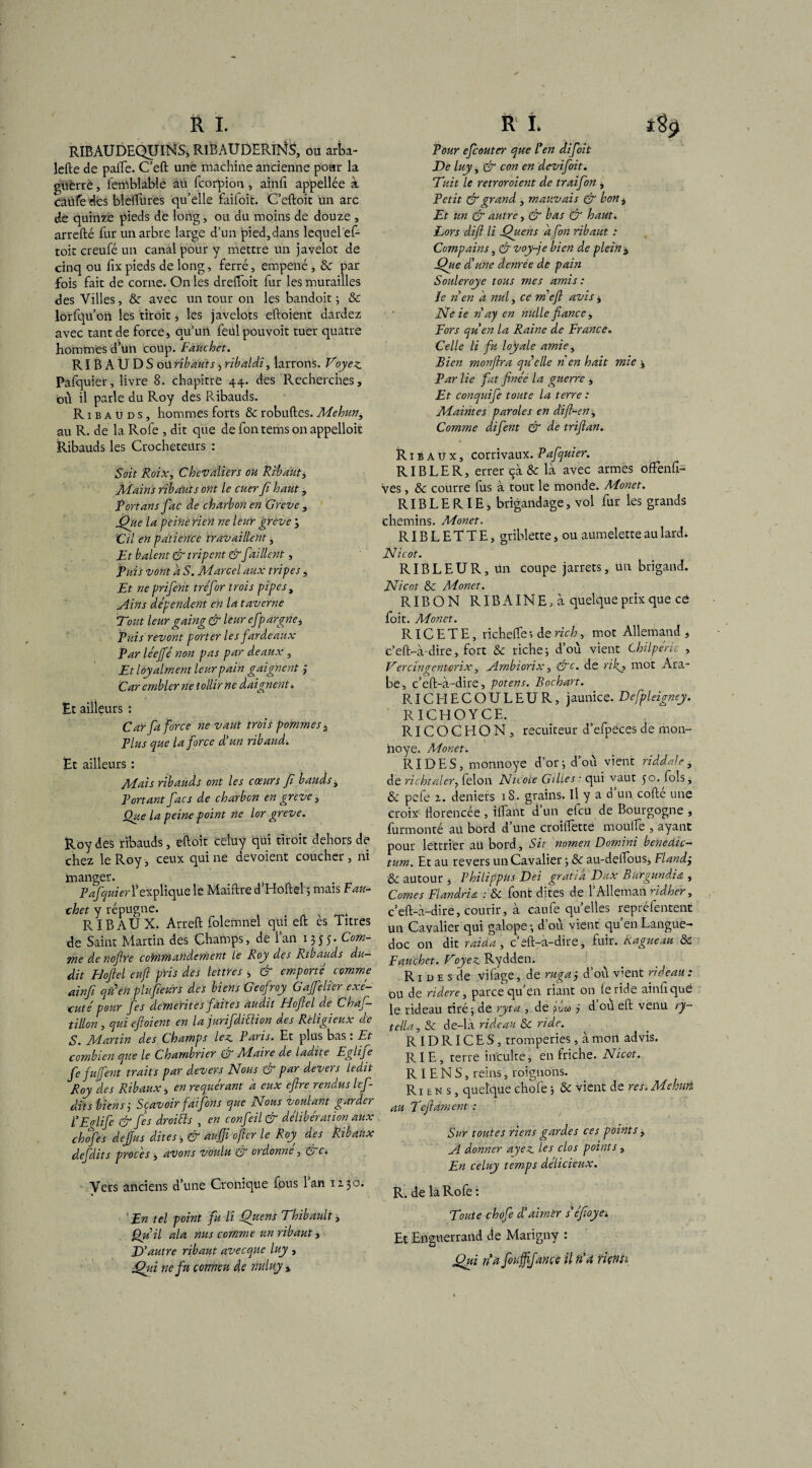 RIBAUDEQUINS, RIBAUDERINS, ou arba- lefte de palfe. C’eft une machine ancienne pour la guerre, femblable au fcorpion, ainft appellée à caufedes bleftures quelle faifoit. C’eftoit un arc de quinze pieds de long, ou du moins de douze , arrefté fur un arbre large d’un pied,dans lequel ef- toit creufé un canal pour y mettre un javelot de cinq ou fix pieds de long, ferré, empené , & par fois fait de corne. On les dreftoit fur les murailles des Villes, <3e avec un tour on les bandoit ; & lorfqu on les droit, les javelots eftoient dardez avec tant de force, qu’un feül pouvoir tuer quatre hommes d’un coup. Fauchet. RIBAUDSou ribauts, ribaldi, larrons. Voyez Pafquier, livre 8. chapitre 44. des Recherches, où il parle du Roy des Ribauds. R1 b a u d s , hommes forts & robuftes. Mehun, au R. de la Rofe , dit que de fon tems on appelloit Ribauds les Crocheteurs : Soit Roix, Chevaliers ou Ribaut, Mains ribauts ont le cuer Ji haut, Tort ans fac de charbon en Greve , jQue la peiné rien ne leur greve , Cil en pàtiértce travaillent, Et baient & tripent & faillent, fuis vont d S. Marcel aux tripes, Et ne prifent tréfir trois pipes, Ains dépendent en la taverne Tout leur gaing & leur efpargne. Puis revont porter les fardeaux Par le'ejfé non pas par deaux , Et loy aiment leur pain gaignent ,* Car emblerne tollirne daignent. Et ailleurs : Car fa force ne vaut trois pommes , Plus que la force d’un ribaud. Et ailleurs : Mais ribauds ont les cœurs fi bauds, Portant fies de charbcn en grève , Que la peine point ne lor greve. Roy des ribauds, eftoit celuy qui droit dehors de chez le Roy, ceux qui ne dévoient coucher , ni inanger. Pafquier l’explique le Maiftre d’Hoftel ; mais F au- thet y répugne. v t R IB AUX. Arreft folemnel qui eft es Titres de Saint Martin des Champs, de l’an 1355. Com¬ me denoftre commandement Le Roy des Ribauds du¬ dit Hoftel euft pris des lettres , & emporté comme ainfi qn en plu fleurs des biens Geofroy Gajfelièr exé- xuté pour fes démérites faites audit Fiofiel de Chaf— tillon , qui eftoient en la jurifdiüion des Religieux de S. Martin des Champs lez Paris. Et plus bas : Et combien que le Chambrier & Maire de ladite Eglife fe fujfent traits par devers Nous & par devers ledit Roy des Ribaux, en requérant a eux cftre rendus lef- dits biens j Sçavoir faifons que Nous voulant garder l’E fi fi & fes droiéls , en confeil & délibération aux ch fes dejjus dites -, & auffi ofter le Roy des Ribaux defdits procès , avons voulu & ordonné, &c; Vers anciens d’une Cronique fous l’an lijô. 'En tel point fu li Qitens Thibault, Qu U ala nus comme un ribaut, D ’autre ribaut avecque luy , fthii nefu çonneu de nulny , Pour efeouter que l'en difoit De luy, & con en devifoit. Tuit le retroroient de traifon , Petit & grand , mauvais & bont Et un & autre, & bas & haut. Lors difl li Quens afin ribaut : Compains, & voy-je bien de plein $ jQue d’une denrée de pain Souleroye tous mes amis: ie n en d nul, ce meft avis , Neie nay en nulle fiance. Fors qu’en la Raine de France. Celle li fu loyale amie, Bien monftra quelle n en hait mie ; Par lie fit finée la guerre , Et conquife toute la terre : Maintes paroles en dift-en, Comme difent & de triftan. Ribaux, corrivaux. Pafquier. RI B LE R, errer çà 8c là avec armes ofFenft- ves, 8c courre fus à tout le monde. Monet. RIB L E RIE, brigandage, vol fur les grands chemins. Monet. RIB L E T T E, griblette, ou aumelette au lard. Nicot. RIBLEUR, un coupe jarrets, un brigand. Nicot 8c Monet. RIBON R IB AINE, à quelque prix que ce foit. Aionet. R IC ETE, richelfe ; de rich, mot Allemand, c’eft-à-dire, fort 8c riche ; d’où vient Chilpéric , Vercin ventorix, Ambiorix, &c. de ri fi mot Ara¬ be, c’eft-à-dire, potens. Bochart. RICHECOULEUR, jaunice. Defpleigney. RICHOYCE. RIC O C El O N , recuiteur d’efpeces de moa- noye. Monet. RIDES, monnoye d’or; d’où vient riddalei de richtaler, félon Nicole Gilles : qui vaut 50. fols, & pefe 1. deniers 18. grains. Il y a d’un cofté une croix florencée , ilfant d’un efeu de Bourgogne , furmonté au bord d’une croillette moulfe , ayant pour lettrier au bord. Sic nomen Domini benedic- tum. Et au revers un Cavalier ; 8c au-deftous, Flandj & autour , Philippus Dei gratta Dux Burgundia , Cornes Flandria : 8c font dites de l’Alleman ridher, c’eft-à-dire, courir, à eau fe quelles reprélentent un Cavalier qui galope ; d’où vient qu en Langue¬ doc on dit raida, c’eft-a-dire, fuir. Ragueau 8c Fauchet. Voyez Rydden. R1 d e s de vifage, de ruga 3 d’où v’ent rideau : ou de ridere, parce qu en riant on le ride ainft qué le rideau tiré; de ryta , de pûa> ÿ d où eft venu ry- tella, & de-là rideau 8c ride. RID RIC E S, tromperies, à mon advis. RIE, terre inculte; en friche. Nicot. RIENS, reins, roignons. Riens, quelque chofe ; «5c vient de res. Mehun au Teftament : Sur toutes riens gardes ces points, A donner ayez les clos points, En celuy temps délicieux. R. de la Rofe: Toute chofe d’airnèr s’éfoyet Et Enguerrand de Marigny : (fui n a fiuffijance il n’a riensè