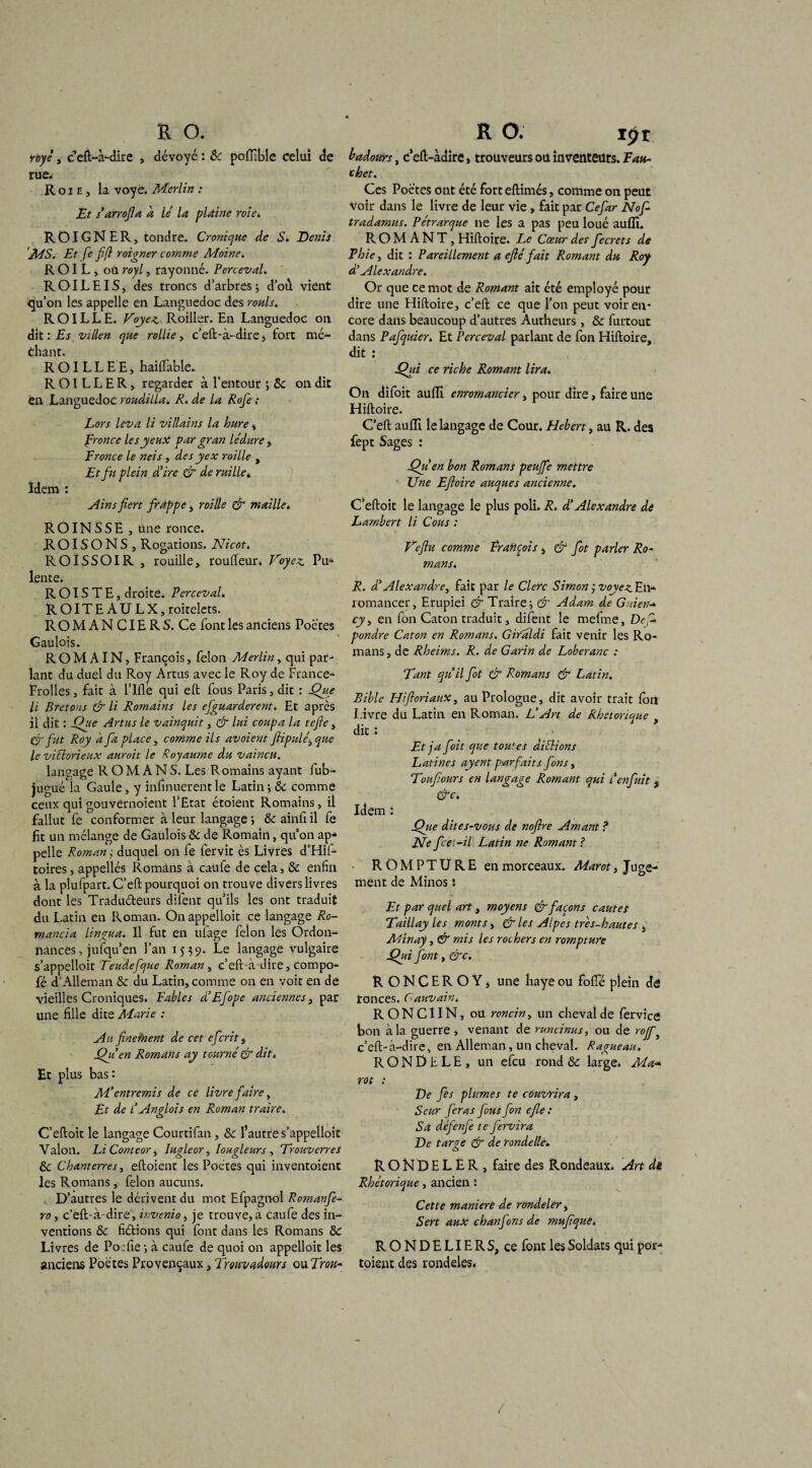 royé s c eft-à-dire , dévoyc : Sc poffible celui de rue. R o x e , la voyé. Merlin : Et s’arrofia h lé la plaine roie. ROIGNER, tondre. Cronique de S. Denis MS. Et fe fifi roigner comme Moine. R OI L , oü royl, rayonné. Perce-val. R OIL EIS , des troncs d’arbres ; d’où vient qu’on les appelle en Languedoc des rouis. ROILLE. Voyez Roiller. En Languedoc on dit : Es vilien que rallie, c’eft-à-dire, fort mé¬ chant. R OI L L E E, haiftable. ROILLER, regarder à l’entour ; 5c on dit en Languedoc roudilla. R. de la Rofe ; Lors leva li villains la hure, fronce les yeux par gran lédure, Fronce le neis , des y ex roi lie , Etfti plein d'ire & de mille. Idem : Ain s fiert frappe, roille & maille* R OIN S S E , une ronce. R OIS O N S , Rogations. Nicot. ROÏSSOIR , rouille, routeur* Voyez. Pu* lente. R OIS T E, droite. Perceval. ROITEAULX,roitelets. R O M A N CIE R S. Ce font les anciens Poètes Gaulois. ROMAIN, François, félon Merlin, qui par¬ lant du duel du Roy Artus avec le Roy de France* Etoiles, fait à l’Ifle qui eft fous Paris, dit : Que li Bretons & li Romains les efguarderent. Et après il dit : Que Artus le vainquit, & lui coupa la tefte, & fut Roy a fa place, comme ils avaient ftipulé^que le victorieux auroit le Royaume du vaincu. langage R O M A NS. Les Romains ayant fub- jugué la Gaule, y infirmèrent le Latin; 5c comme ceux quigouvernoient l’Etat étoient Romains, il fallut fe conformer à leur langage ; 5c ainfi il fe fit un mélange de Gaulois 5c de Romain, qu’on ap* pelle Roman ,• duquel on fe fervit ès Livres d’Hif- toires, appellés Romans à caufe de cela, 5c enfin à la plufpart. C’eft pourquoi on trouve divers livres dont les Traduéteurs difent qu’ils les ont traduit du Latin en Roman. On appelloit ce langage Ro- mancia lingua. Il fut en ulage félon les Ordon¬ nances, jufqu’en l’an 1539. Le langage vulgaire s’appelloir Teudefque Roman , c’eft-à-dire, compo- fé d'Alleman 5c du Latin, comme on en voit en de vieilles Croniques. Fables d’Efope anciennes, par une fille dite Marie : Au finefnent de cet efcrit, Qu en Romans ay tourné & dit. Et plus bas: M’entremis de ce livre faire. Et de l’Anglois en Roman traire. C’eftoit le langage Courtifan, 5c l’autre s’appelloit Yalon. Li Conteor, Iugleor, Iougleurs , Trouverres 5c Chanterres, eftoient les Poètes qui inventoient les Romans, félon aucuns. D’autres le dérivent du mot Efpagnol Romanfe- ro, c’eft-à-dire, invenio, je trouve, à caufe des in¬ ventions 5c fiétions qui font dans les Romans 5c Livres de Poefie; à caufe de quoi on appelloit les anciens Poètes Provençaux, Trouvadours onTrou- badours, c’eft-àdire, trouveurs ou inventeurs. Fau- chet. Ces Poctes ont été fort eftimés, comme on peut voir dans le livre de leur vie, fait par Cefar Nof- tradamus. Pétrarque ne les a pas peu loué auffi. R O M A N T, Hiftoire. Le Cœur des fecrets de Fhie, dit : Pareillement a efié fait Romant du Roy dé Alexandre. Or que ce mot de Romant ait été employé pour dire une Hiftoire, c’eft ce que l’on peut voir en¬ core dans beaucoup d’autres Autheurs, 5c furtouc dans Pafquier. Et Perceval parlant de fon Hiftoire, dit : Qui ce riche Romant lira. On difoit auffi enromancier, pour dire > faire une Hiftoire. C’eft auffi le langage de Cour. Hebert, au R. des fept Sages : Qu en bon Romans peuffe mettre Une Eftoire auques ancienne. C’eftoit le langage le plus poli. R. d’Alexandre dé Lambert li Cous : Vejhi comme François , & fot parler Ro¬ mans. R. d'Alexandre, fait par le Clerc Simon ÿ voyez En- romancer, Erupiei & Traire; & Adam de Guien-* cy, en fon Caton traduit, difent le mefme, Def* pondre Caton en Romans. Gifaldi fait venir les Ro¬ mans , de Rheims. R. de Garin de Loberanc : Tant qu’il fot & Romans & Latin. Bible Hiftoriaux, au Prologue, dit avoir trait fon Livre du Latin en Roman. L’Art de Rhétorique , die : Et j a foit que toutes dictions Latines ayent parfaits fon s, Toufours en langage Romant qui l'enfuit , &c. Idem : Que dites-vous de noflre Amant ? Ne fcet-il Latin ne Romant ? ROMPTURE en morceaux. Marot, Juge¬ ment de Minos 5 Et par quel art, moyens & façons cautes Taillay les monts, & les Alpes très-hautes , Minay, & mis les rochers en rompture Qui font, &c. RONCEROYj une baye ou fofle plein de rances. Cauvain. RONCIIN, oü roncin, un cheval de fervice bon à la guerre , venant de runcinusy ou de rojf, c’eft-à-dire, en Alleman, un cheval. Ragueau. RONÜtLE, un efeu rond 5c large. Ma-* rot : De fes plumes te couvrira , Scur feras fous fon efle : Sa défenfe te fervira De tarée & de rondelle*. O RONDELER, faire des Rondeaux. Art de Rhétorique, ancien : Cette maniéré de rondeler. Sert aux chanfons de mufique. RONDELIERS, ce font les Soldats qui por* toient des rondeles.