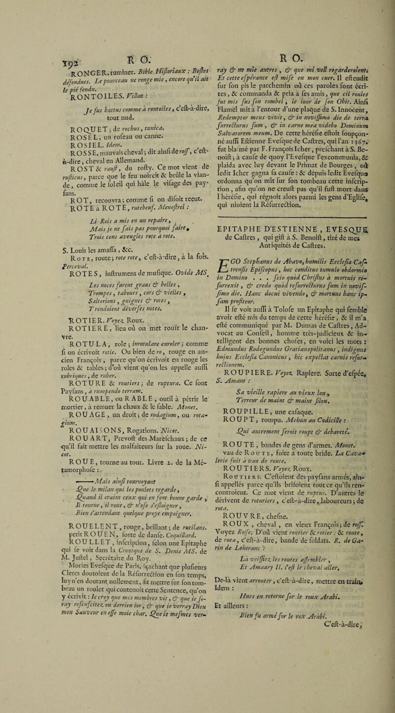 R ONG ER, ruminer. Bible HifioriauX : Beftes défendues. Le pourceau ne ronge mie, encore qu'il ait le pié fendu. rontoiles. Fillon : Je fus battus comme d rontoiles, c’eft-a-dire, tout nud. R O QU E T ; de roc bus, tunica. R OS E L, un rofeau ou canne» R O SIE L. Idem. , ROSSE, mauvais cheval ; dit ainfi dé roff, c eft- à-dire , cheval en Allemand. R OS T & raufi, du rofty. Ce mot vient. dé tu ficus , parce que le feu noircit & brûle la vian¬ de , comme le foleil qui haie le vifage des pay- fans. ROT, recouvra ; comme fi on difoit reeut» ROTE à ROTE, rutebeuf. Meneftrel : Li Rois a mis en un repaire, Mais je ne fais pas pourquoi faire , Trois cens aveugles rote a rote. S. Louis les amalfa, &c. _ s Rote, route; rote rote, c’ed-à'dire, à la fois. Rerceval. ROTES, indru mens de mufique. Ovide MS% Les noces furent grans & belles , Trompes, tabours , cors & vielles , Salterions , guignes & rotes, T rendoient diverfes notes. R O TIE R. Voyez. Roux. ROTIE RE, lieu où on met rouir le chan¬ vre. R O T U L A , rôle ; inrotulare enrôler j comme fi on écrivoit rôtie. Ou bien de ro, rouge en an¬ cien François , parce qu’on écrivoit en rouge les rôles & tables ; d'où vient qu’on les appelle aulît rubriques, de niber. ROTURE & routiers ; de ruptura. Ce font Payfans, a rumpendo terram. R O U A BLE, ou RABLE, outil à pétrir le mortier, à remuer la chaux & le labié. Monet. ROUAGE , un droit; de rodagmm, ou rota+ gium. ROUAI SONS, Rogations. Nicot. RO U ART, Prévoit des Marèfchaux ; de es qu’il fait mettre les malfaiteurs fur la roue. Ni¬ cot. ROUE, tourne au tour. Livre t. de la Mé- tamorphofè : »-- Mais ainfi tournoyant Que le milan qui les poulets regarde, Quand il craint ceux qui en font bonne garde , Il tourne , il roue, & n’ofe s'cfloigner, Bien s’attendant quelque proye empoigner. ROUELENT, rouge, brillant ; de rutilans. petit R O Ü E N, forte de danfe. Coquillard. ROU LL ET , infeription, félon une Epitaphe qui fe voit dans la Cromque de S. Denis MS. de M. Judel, Secrétaire du Roy. Mories Evefque de Paris, (cachant que plufieurs Clercs doutoient delà Réfurreétion en fon temps, Iuyn’en doutant nullement, fit mettre fur fon tom¬ beau un roulet qui contenoit cette Sentence, qu’on y écrivit : le croy que mes membres vit, & que ie ft- ray refeuf citez ou derrien ior, & que ie verray Dieu mon Sauveur en ejfe moie char, Que ie mefmes ver— ray & ne miè autres , & que mi vell regarderoîenh Et cette efpérance efl mife en mon cuer. Il edendit fur fon pis le parchemin où ces paroles font écri¬ tes , & commanda & pria à fes amis, que cil roules fut mis fus fon tombel , le iour de fon Obit. Ainlî Flamél mit à l’entour d’une plaque de S. Innocent, Redemptor meus vivit, & in novifjimo die de terra Jurrefhirus fum , & in carne mea videbo Dominum Salvatorem meum. De cette héréfie edoit foupçon- néaulîi Edienne Evefque de Cadres, qui l’an 1367* fut blafimé par F. François Icher, prefehant à S. Be- noift; à caufe de quoy l’Evefque l’excommunia, & plaida avec luy devant le Primat de Bourges, 01Y ledit Icher gagna fa caule : & depuis ledit Evefqua ordonna qu’on mît fur fon tombeau cette inferip¬ tion , afin qu’on ne creult pas qu’il fuit mort dans 1 héréfie, qui régnoit alors parmi les gens d’Eglife, qui nioient la Réfurreétion. EPITAPHE D’ESTIENNE , EVESQUE, de Cadres, qui gid à S. Benoid, tiré de mes Antiquités de Cadres» Tff GO Stephanus de Abavo^humilis Ecclefia Cafi* s j trenfis Epifcopus, hoc conditus tumulo obdormia in Domino . . . fcio quod Chrifius d mortuis re- furrexit, & credo quod refurreclurus fum in novif- fimo die. Hanc docui vivendo -, & mortuus hanc ip- fam profiteor. Il fe voit auffi à Tolofe un Epitaphe qui femble avoir edé mis du temps de cette héréfie , & il m’a edé communiqué par M. Dumas de Cadres, Ad- vocat au Confeil, homme très-judicieux & in¬ telligent des bonnes chofes, en voici les mots : Edrnundus Rodogundus Gratianopolitanus , indignas hujus Ecclejîa Canonicus , hic expefiat carnis refur reflionem. ROUP 1ERE. Voyez. Rapiere. Sorte d’elpéew S. Amant ; Sa vieille rapiere au vieux lou , Terreur de maint & maint filou. ROUPILLE, une cafaque. RO U P T , rompu. Mehun au Codicille : Qui autrement feroit roupt & debareté. ROUTE , bandes de gens d’armes. MoneL vau de Ro u t e, fuite a toute bride. La Cava■* lerie fuit d vau de route. ROUTIERS. Voyez. Roux. Roütiers. C’edoient des payfans armés,ain- fi appellés parce qu’ils briloient tout ce qu’ils ren- controient. Ce mot vient de ruptus. D’autres le dérivent de roturiers, c’ed-à-dire^laboureurs; de rota. ROUVRE, chefne. ROUX , cheval , en vieux François; de roff. Voyez Roffe. D’où vient routier Scrotier : & route, de rut a, c’ed-à-dire, bande de foldats. R. deGa- rin de Loheranc V La veifiiez, les routes affcmblcr , Et Amaury II. l'efi le cheval aller. De-là vient arrouter, c’ed à-dire, mettre en train# Idem : Hues en retorne for le roux Arabi. Et ailleurs : Bien f u armé for le rox Arabi. C’ed-à-dire,'