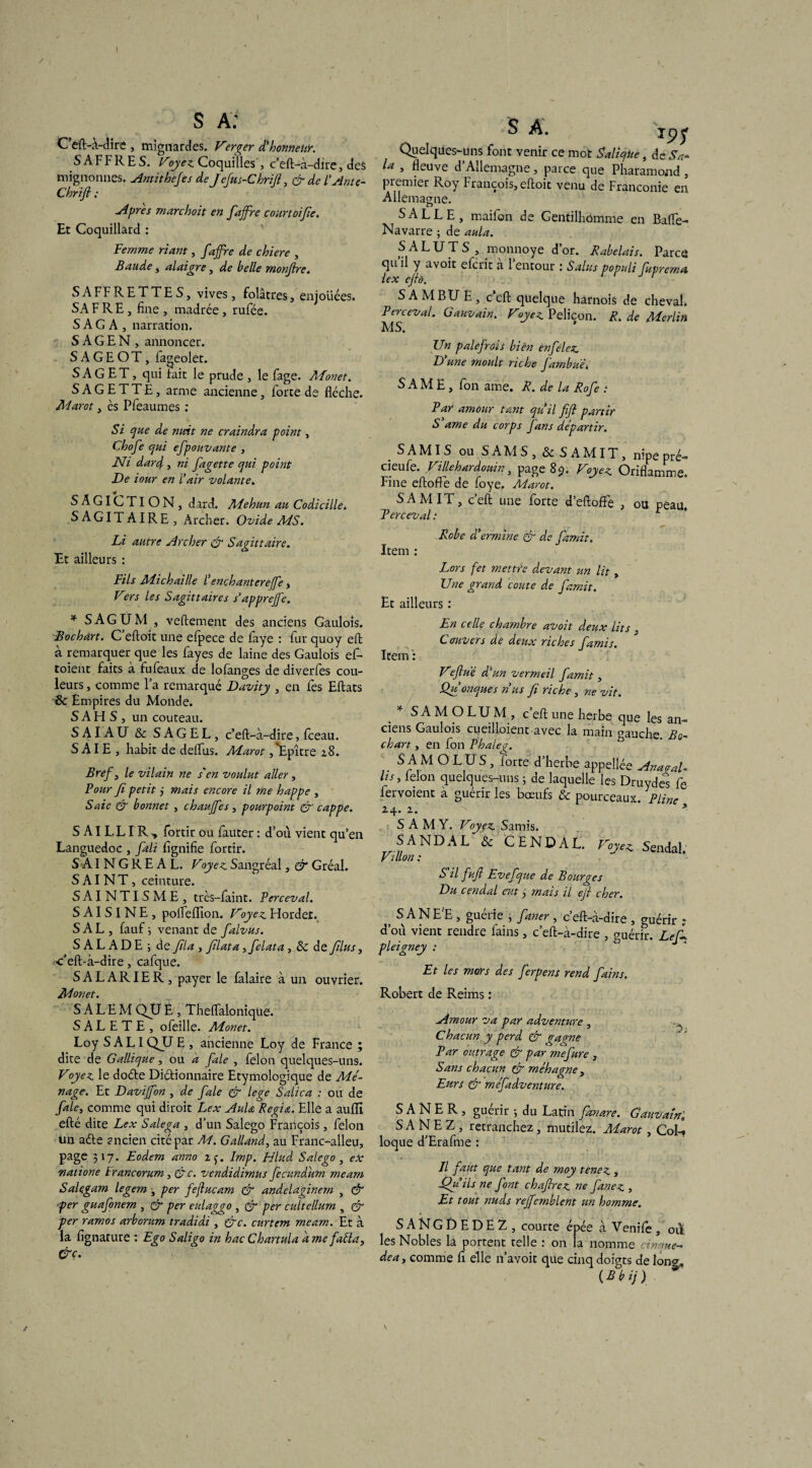 I s A: Ceft-à-dire , mignardes. Verger d'honneur. SAFFRES. Voyez. Coquilles', c’eft-à-dire, des mignonnes. Antithejes de Jefus-C hriji, & de l'Arue- Chrift : Après marchoit en faffre courtoifie. Et Coquillard : Femme riant, faffre de chiere , Baude, alaigre, de belle monftre. SAFFRETTES, vives, folâtres, enjoüées. SA F RE, fine , madrée, rufée. SAGA, narration. S A G E N , annoncer. S A G E O T , fageolet. S A G E T, qui fait le prude , le fage. Monet. SAGETTE, arme ancienne, forte de flèche. Marat, ès Pfeaumes : Si que de nuit ne craindra point, Chofe qui efpouvante , Ni dard , ni fagette qui point De iour en l'air volante. SAGICTION, dard. Mehun au Codicille» SAGITAIRE, Archer. Ovide MS. Li autre Archer & Sagittaire. Et ailleurs : Fils Mi ch ai lie l'ençhantereffe, Vers les Sagittaires s’appreffe. * SAGUM , veftement des anciens Gaulois. Bochdrt. C eftoit une efpece de faye : fur quoy eft à remarquer que les fayes de laine des Gaulois ef- toient faits a fuféaux de lofanges de diverfes cou¬ leurs, comme l’a remarqué Davity , en fes Eftats 8c Empires du Monde. S AH S , un couteau. S AI AU 8c SAGEL, c’eft-à-dire, fceatx. S AIE , habit de déifias. Marot, Epître z8. Bref, le vilain ne s'en voulut aller, Pour fi petit j mais encore il me happe , Saie & bonnet , chauffes, pourpoint & cappe. SAILLIR., fortir ou fauter : d’où vient qu’en Languedoc , fait fignifie fortir. SAINGREAL. Voyez. Sangréal, & Gréai. SAINT, ceinture. SAINTISME, très-faint. Perceval. SAISINE, polTeffion. Voyez Horder. S A L , fauf ; venant de falvus. SALADE ; de fila , flata ,felata , 8c de filus, .•c’eft-à-dire, cafque. SALARIER, payer le falaire à un ouvrier. Monet. S A L E M QU E , ThelTalonique. SALETE, ofeille. Monet. Loy SALIQJJE , ancienne Loy de France ; dite de Gallique, ou a fale , félon quelques-uns. Voyez le doéte Diétionnaire Etymologique de Mé¬ nage. Et Daviffon , de fale & lege Salie a : ou de fale, comme qui diroit Lex AuU Regia. Elle a auffi efté dite Lex Salega , d’un Salego François, félon un aéfe ancien cité par M. Galland, au Franc-alleu, page 517. Eodem anno zj. Imp. Hlud Salego , ex •natione trancorum, Ù c. vendidimus fecundum meam Salegam legem , per feflucam & andelaginern , & per guafonem , & per eulaggo , Çr per cultellum , & per ramos arborum tradidi , Crc. curtem meam. Et à la fignature : Ego Saligo in hac Chartula a me faéla, (fie. S A. 19 y Quelques-uns font venir ce mot SaliqUe, de Sa¬ la , fleuve d’Allemagne, parce que Pharamond , premier Roy François, eftoit venu de Franconie en Allemagne. SALLE, maifon de Gentilhomme en Bafle- Navarre ; de aula. SALUT S, monnoye d’or. Rabelais. Parce qu’il y avoir eferit à l’entour : Sains populi fuprema. lex eflo. ‘ SAMBUE, c eft quelque harnois de cheval. Perceval. Gauvain. Voyez Pelicon. R. de Merlin MS. Un palefrois bien en fêlez D'une moult riche farnbue. S A M Ë , fon ame. R. de la Rofe : Par amour tant quil fifl partir S ame du corps fans départir. SAMIS ou SAM S, & SA MIT, nipe pré- cieufe. Villehardouin, page 89. Voyez Oriflamme. Fine eftofte de foye. Marot. SA MIT, c’eft une forte d’eftoffe , 00 peau. Perceval : r Robe d'ermine (fi do fanât. Item : Lors fet mettre devant un lit, Une grand conte de famit. Et ailleurs : En celle chambre avoit deux lits 3 Couvert dé deux riches famis. Icem : Veftué d'un vermeil famit, Quonques n us fi riche , ne vit. . * SAMOLUM, c’eft une herbe que les an¬ ciens Gaulois cueilloient avec la main oaUchf> chart, en fon Phaleg. ° SAM O LUS , forte d’herbe appellée Anagal- hs, félon quelques-uns j de laquelle les Druydes fe fervoient à guérir les bœufs ôc pourceaux. Pline z4. z. ^ * S A M Y. Voyez Samis. S A ND AL & C END AL. rvez Sendal. Villon : S il fufi Evefque de Bourges Du cendal ait, mais il efi cher. S A N E'E , guérie , faner , c’eft-à-dire , guérir ; d’où vient rendre fains, c’eft-à-dire , guérir. LeA pleigney : Et les mors des ferpens rend fains. Robert de Reims : Amour va par adventice e , , Chacun y perd & gagne Par outrage (fi par mefure , Sans chacun (fi méhagne, Eurs (fi méfadventure. S A N E R , guérir 5 du Latin fini are. Gauvaînl S A N E Z , retranchez, mutilez. Marot , Col-» loque d'Erafme : Il faut que tant de moy tenez , Lfii ils ne font chaftrez ne fanez , Et tout nuds reffemblent un homme. SANGDEDEZ, courte épée à Venife , où les Nobles la portent telle : on la nomme cincme- de a, comme fi elle n’avoit que cinq doigts de Ion<?» (B b ij ) /