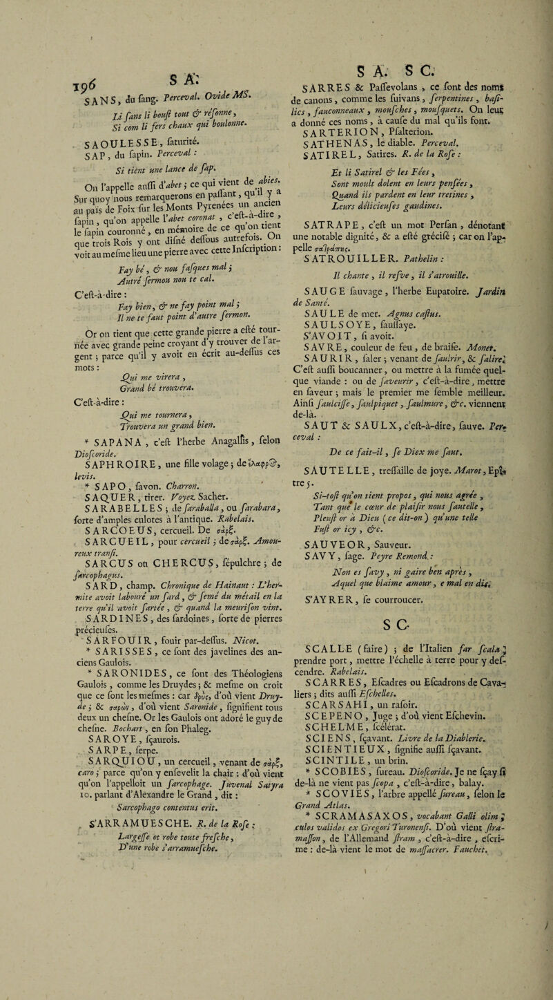 jp6 S A': 5 A N S, du fang. Terceval. Ovide MS. U fans li bouft tout & réfonne, Si com li fers chaux qui boulonne. SAOULESSE, faturicé. SAP, du fapin. Terceval: Si tient une lance de fap. On l’appelle auffi à'abet; ce qui vient dt ables Sur quoy nous remarquerons en palTanc, qua J au pais de Foix fur les Monts Pyrenees un ancien fapin, qu’on appelle Yabet coronat , ceft-a-dire , le fapin couronné , en mémoire de ce qu ° que «ois Rois y ont difné deflbus autre*,s On voit au mefme lieu une pierre avec cette Infcription. Fay hé , & nou fafques mal ; Autré fermou nou te cal. C’eft-à-dire : Fay bien, & ne fay point mal j Il ne te faut point d'autre fermon. Or on tient que cette grande pierre a efté tour¬ née avec grande peine croyant d y trouver de ar¬ gent ; parce qu’il y avoit en écrit au-deiius ces mots : jQiù me virera , Grand bé trouvera. C’effà-dire : X?ui me tournera, Trouvera un grand bien. * SAPANA , c’eft l’herbe Anagalfis, félon T)iofonde. SAPHROIRE, une fille volage ; deêAapp©, le vis. * S AP O , favon. Charron. SAQUER, tirer. Voyez. Sacher. SARABELLES; de faraballa , ou farab ara, forte d’amples culotes à l’antique. Rabelais. S A RCOEUS, cercueil. De SARCUEIL, pour cercueil j deeàp£. Amou¬ reux tranfi. SARCUS ou CHERCUS, fépulchre ; de farcophagus. S A R D , champ. Chronique de Hainaut : L’her- mite avoit labouré un fard , & femé du métail en la terre qu’il avoit fartée , (V quand la meurifon vint. SARDINES, des fardoines, forte de pierres précieufes. SARFOUIR, fouir par-delfus. Nicot. * SARISSES, ce font des javelines des an¬ ciens Gaulois. * SARONIDES, ce font des Théologiens Gaulois, comme les Druydes ; & mefme on croit que ce font les mefmes : car Jpùr, d’ou vient Druy- de ; & <r«pwv, d’ou vient Saronide , lignifient tous deux un chefne. Or les Gaulois ont adoré le guyde chefne. Bochart, en fon Phaleg. S A R O Y E , fçaurois. S A R P E , ferpe. SARQUIOU , un cercueil, venant de <r«pf, caro ; parce qu’on y enfevelit la chair : d’où vient qu’on l’appelloit un farcophage. Juvenal Satyra io. parlant d’Alexandre le Grand, dit : Sarcophago contentas erit. . S’ARRAMUESCHE. R. de la Rofe • Largefe ot robe toute frefehe, D'une robe s’arramuefehe. S A. S C. SÀRRES Sc PalTevolans , ce font des nom* de canons , comme les fuivans , ferpentines , bafi- lics , fauconneaux , moufehes , moufquets. On leur a donné ces noms, à caufe du mal qu’ils font. SARTERION, Pfalterion. S AT H E N A S , le diable. Perceval. SATIREL, Satires. R. de la Rofe : Et li Satirel & les Fées , Sont moult dolent en leurs penfées , Quand ils pardent en leur tretines , Leurs délicieufes gaudines. S AT RAPE, c’eft un mot Perfan , dénotant une notable dignité, & a efté grécifé ; caron l’ap¬ pelle <T«7ptf7THÇ. S AT R O UIL L E R. Pathelin : Il chante , il refve, il s’atrouille. SAUGE fauvage, l’herbe Eupatoire. Jardin de Santé. SAULE de mer. A gnu s caftus. SAULSOYE, faulfaye. S’AV OIT, fi avoit. S AV RE, couleur de feu , de braife. Monet. S A U RIR , faler ; venant de faulrir, 3c falirel C’eft aulfi boucanner, ou mettre à la fumée quel¬ que viande : ou de faveurir, c’eft-à-dire, mettre en faveur ; mais le premier me femble meilleur. Ainfi faulcijfe, faulpiquet, faulmure, &c. viennent de-là. SAUT & S A U L X, c’eft-à-dire, fauve. Fer* ceval : De ce fait-il, fe Diex me faut. SAUTELLE, trelfaille de joye. Marot,Epî* tre 5. Si-tofi quon tient propos, qui nous agrée , Tant que le cœur de plaifir nous fautelle , Fleuft or a Dieu ( ce dit-on ) qu’une telle Fuft or icy , &c. S A U V E O R , Sauveur. S AV Y , fage. Peyre Rémond. : Non es favy , ni gaire ben après , Aquel que blaime amour, e mal en dit, S’AYRER, fe courroucer. S C. S C A L L E ( faire ) ; de l’Italien far fcala 3 prendre port, mettre l’échelle à terre pour y défi- cendre. Rabelais. SCARRES, Efcadres ou Efcadrons de Gava- liers ; dits aulfi Efchelles. SCARSAHI, un rafoir. S C E P E N O , Juge ; d’où vient Efchevin. S C H E L M E , fcélérat. S CI E N S , fçavant. Livre de la Diablerie. SCIENTIEUX, fignifie aufll fçavant. SCINTILE, un brin. * SCOBIES, fureau. Diofcoride. Je ne fçay fl de-là ne vient pas feopa , c’eft-à-dire, balay. * SCOVIES, l’arbre appelle fureau, félon le Grand Atlas. * SCRAMASAXOS, vocabant Galli olim , culos validos ex Gregori Turonenfi. D’où vient ftra- majjon, de l’Allemand ftram , c’eft-à-dire , eferi- me : de-là vient le mot de majfacrer. Faucher. ) 1 /