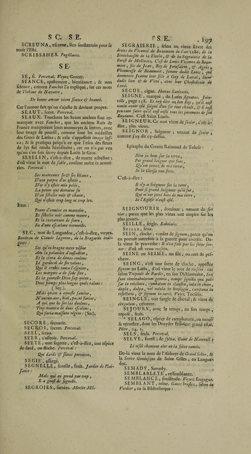 SC. SE. S C R E U N A , efcrene, lieu foufterrain pour fe tenir l’Efté. SCRIBSAHES. Pugillares. SE- S E , ü. Perceval. Voyez GrocCr. SEANCE, ajuftement, bienféance ; & non fcience, comme F archet l’a expliqué, fur ces mots de Thibaut de Navarre j De bonne amour vient féance & beauté. Car l’amour fait qu’on s’ajufte & devient propre. S E A U T , fceut. Perceval. SEAUX. Touchant les Seaux anciens faut re¬ marquer avec Fauchet, que les anciens Rois de France marquoient leurs monnoyes & lettres,avec leur image de pourfil, comme font les médailles des Grecs & Latins ; & cela s’appelloit imago lufi- ca j & fe pratiqua jufqu’à ce que l’efcu des fleurs de lys fut rendu héréditaire ; car on n’a pas veu qu’on s’en foit fervy depuis Loiiis le Gros. SEBELI N , c’eft-à-dire , de marte zébeline j d’où vient le mot de fable, couleur noire es armoi¬ ries. Perceval : Ses manteaux fu & fes bliaux , D'une porpre d'or eftelée , D'or ny eftoit mie pelée, La penne qui derraine fu D'un fébelin noir & chanu, Qui n eftoit trop long ni trop les« Item : Penne d'ermine en mantelot, Et fébelin noir comme m.eure, Et la couverture de feure , Fu d'une efcarlate vermeille. SEC, mot de Languedoc, c’eft-à-dire, voyez. Ponde au de Claude Lagonne, de la Bragarde indi¬ gente : Sec qu'in brague notre véfine Am la palandre d’ouftadine , Et la çinta de douas coulons Lé gardecol de fin velous, Que li crabis tout a l'ejguine, Les margots a de fede fine , Et la gonnelle Dieu fap quine , Dous pamps plus longue quels talons : ( Sec ). Mais quant a aquefte famine, N'aucun aur, blal * pa., ni farine, A qui que be fon las douions , Trop mounta de dous efcalous, Qui faria maifune régine : (Sec). S E C O R E , fecourir. SECR-OI, fecret. Perceval. S E E L, fceau. S E E R , s’afleoir. Perceval. S E'E T E , une fagette, c’eft-à-dire, une efpéce de dard, ou flèche. Perceval : Qui dards & féetes port oient. SE GIE', âfliegé. SEGNELLE, fenelle , fruit. Jardin de Plai- fance : Mais qui en prend par trop , Il a gouft de fegnelle. SËGROIES, facrées. Merlin MS. ; S E. . ïtjy SEGRAIERIE , félon un vieux Livre des droits du Vicomté de Beaumont de L'an 1286. de la Senechaujjce de la Fléché, & de la Ségraierie de la Foreft de ALellinais;. C eft de Louis Vicomte de Beau¬ mont j fils de Jean , Roy de ferufalem , & Agnes ± Vicomtefte de Beaumont, femme dudit Louis j qui donnèrent Jeanne leur fille a Guy de Laval > Sieur dudh lieu & de Vitré > avec leur Chaftellenie de Lové. S E G U E , ciguë. Hortus Sanitatis. S EI G N E', marqué ; du Latin fignatus. Join¬ ville , page 25 8. Et ouy dire an bon Roy , qu'il euft voulu avoir efié feigné d'un fer tout chault, & il euft peu tant faire qu il euft oufte tous les juremens de fon Royaume. C’eft Saint Louis. SEIGNEUR.Ce mot vient de Senior, c’eft-à- dire , plus vieux. J SE IG NO R , Seigneur ; venant d e fenior f comme j’ay dit cy-deflus. Epitaphe du Comte Raimond de Tolofe : Non ja hom fur la terra, Per grand Seignor que fous , Qu'em jet te z de ma terra , Se la Gleifa non fats. C’eft-à-dire : Il ny a Seigneur fur la terre , Pour fi grand Seigneur qu'il fut > Qui m eut jêtté hors de ma terre , Si l'Eglife n euft efté. SEIGNOURIR, dominer 5 venant de fe~ nior ÿ parce que les plus vieux ont empire fur les plus jeunes. SEILLE, feigle. Rabelais. Se 1 lle , feau. SEIN, cloche -, venant d c ftgnum ^ parce qu’on en portoit autrefois à la guerre pour avertir. De¬ là vient le proverbe : Il n en fait pas les feins fon- ner : d’où eft venu toefein. SEINE ou SEIME, un filé , ou rets de pefi- cheur. SEING, c’eft une forte de cloche, appelîée ftgnum en Latin , d’où vient le mot de toefein : car félon Tripault de Bardis, en fon Dictionnaire, Sex funt tintinabulomm généra , nempe fquilla qua pul- fat in triclinio, cymbalum in ciauftro, nola in choro , dupla , dulpa , vel nolula in horologio , campana in refeelorio , & ftgnum inturri. Voyez. Toefein. S EIN G L E * line fangle de cheval 5 & vient de cingulum , ceinture. S E j O U R S , avec le temps, en fon temps ; repofé, frais. * S E L A G O, efpéce de camphorata, ou mouP fe terreftre, dont les Druydes faifaiçnt grand eftat, Pline, 24. z. S E L S , feuls. Perceval. S E L V E , foreft ; de fylva. Guiot de Nanteuil * Li oifel chantent eler en la felve ramée. De-là vient le nom de l’Abbaye de Grand Selve, 8é la Seuve Goudefque de Saint Gilles , en Langue¬ doc. S E M A D Ÿ, Samedy. SEMBLABLETE', reftemblance, SE MBLANCE, fimilitude. Voyez Engagne. SEMBLANT, mine. G aces bruftez , félon dti Verdier t en fa Bibliothèque j