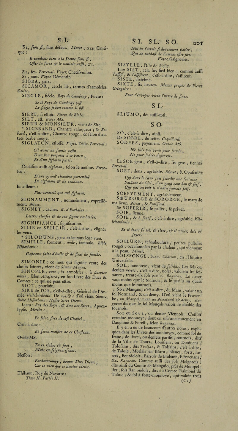 aof Si., fans fi, fans défaut. Marot, xxi. Canti¬ que : II voudroit bien à la Dame fans f, O fer la force & le vouloir aujf, &c. S i, fes. Perceval. Foyez. Chetifvoifon. S i, tant. Foyez Démentir. SIB B A , paix. SIC AM OR, cercle lié, termes d’armoiries. Celiot. SIE G L E , lîécle. Roy s de Cambray , Poète : Se li Roys de Cambray vifl Le fiégle fi bon comme il fifi. SIE RT , lî eftoit. Pierre de Blois, SIE T , eft. B de ce MS. SIEUR 8c MONSIEUR, vient de Sire. * SIGEBARD, Chantre vainqueur ; 8c Ro- bard, c’eft-à-dire , Chantre rouge , 8c félon d’au¬ tres barbe rouge. SIG L AT O N, eftoffe. Foyez Défie. Perceval : Cil avait un famit veftu D: 'un bon for point à or battu , Et d'un Jiglaton parti. On difoit auiïi ciglaton , félon le mefme. Perce* Val : D'une grand’ chambre portend.uë De ciglatons & de cendaux. Et ailleurs : Plus vermeil que nul Jiglat on. SIGNAMMENT , nommément, exprelfé- Sment. Nicot. SIGNET , cachet. R. d'Eurialus : Lettres cloufes & de ton fignet cachetées. SIGNIFIANCE , lignification. SILIR ou SEILLIR, c eft-à-dire , cligner les yeux. * SILODUNS, gens exécutans leur vœu. SIMILLE, froment 5 unde, iemoule. Bible Hiftoriaux : Gafieaux faits d'huile & de fleur de fimille. SIMONIE: ce mot qui fïgnifie vente des chofes faintes, vient de Simon Magns. SIN O P L E , vert , ès armoiries ; à finopico minio , félon xlltaferra, en fon Livre des Ducs 8c Comtes : ce qui ne peut eftre. SIOT, pourfuit. SIRE de 1 Oft, c eft-à-dire , Général de l’Ar- mee. Fillehardouin. De xûes® j d’où vient Sieur. Bible Hifloriaux : Noftre Sires Dieux. Idem : Roy des Roys , & Sire des Sires , Apoca- lypfe. Merlin : Et feiez fins de cefi Chaftel , C’eft-à-dire : Et ferez, maiftre de ce Chafteau. Ovide MS. Eu es riches & fret , . Mais en feigneurifeant. NefTon : Pardonne-moy , beaux Sires Dieux j Car ie vien que ie devien vieux. Thibaut, Roy de Navarre : Eorne IL Partie IL S I. s l. s O. Nul ne l’orroit f doucement parler, Eflii ne cuidaft de s*amour eflre fre. Foyez Gaigneries. SISYLLE, l’ifîe de Sicile. * SIST , cela luy lied bien : comme aufll s ajjifl, 8c s afliflrent, c eft-à-dire, s’allirent. SIS T E , f xiefme. SIXTE, lix heures. Menus propos de Pierre Gringoire : Pour t'envoyer viron l'heure de fxte S L- S LIU M O , des auffi-toft. S O- S O , c’eft-à-dire , ainlî. De SOBRE , de relie. Coquillarâ, S OD E E S, payemens. Ovide MS. Ne fuis pas venu pour fervir , Ne pour f ode es deflërvir. La SOE gênt, c eft-à-dire , fes gens, lîenne* Perceval. SOEF, doux , agréable. Adarot, 8. Qpulculeî Qui dans le coeur fait fourdre une fontaine Saillant du Ciel, d un goufl tant bon & foefl, Que qui en boit il n aura jamais foif. SOEFYEMENT, agréablement. S (E U R O R G E & SORORGE, le mary de ma feeur. Nicot, 8c Froifard. Se SOFERlR, fe palfer , le priver. SOIE, lîenne. , s & à fouëf, c’eft-à-dire, agréable. Fil* lehardouin : Et li iours fu tels & cl eu, & li venez dois & foyez. S O ILURE, échauboulure , petites pullules rouges, occafionnees par la chaleur, qui viennent a la peau. Monet. SOlSSONGE, Saxe. Charron, en FHiftoire Univerfelle. SOL, monnoye, vient de folidns. Les fols ou' deniers nerets , c'ell-à-dire, noirs , valoient les fi¬ xante , trente-fix lois parihs. Ragueau. Le neret vaut moins que le tournois, & le parifis un quart moins que le tournois. . Sol Mançais, c ell-a-dire, du Mans, valant un fol Normand, 8c un demy. D’où vient le Prover¬ be , un Mançais vaut un Normand & demy. Ra¬ gueau dit que le fol Mançais valoit le double des tournois. Soi ou Soûl, ou denier Viennois. C’eftoit certaine monnoye, dont on ufa anciennement en Dauphiné & Foreft , félon Ragueau. Il y en a eu de beaucoup d’autres noms , expli¬ quez dans les Livres des monnoyes ; comme loi de franc , de livre , ou deniers parilîs, tournois , dits de la Ville de Tours , Louiliens, ou Doniliens 5 Tolofains, dits Toulfas, &Tolfains, c’eft-à-dire’ de Tolofe , Morlais en Béarn, blancs, forts, ne- rets, Bourdelois , Barrois de Brabant, Eftevenans, &c. Ragueau. Comme aulTi des fols Melgorois , dits ainlî du Comte de Mauguio, près de Montpel¬ lier ; fols Ramondois, dits du Comte Raimond de . Tolofe j 8c fol a forte-monnoye , qui valoit trois (Ce) /